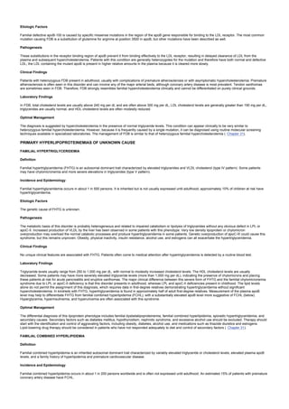 Etiologic Factors
Familial defective apoB-100 is caused by specific missense mutations in the region of the apoB gene responsible for binding to the LDL receptor. The most common
mutation causing FDB is a substitution of glutamine for arginine at position 3500 in apoB, but other mutations have been described as well.
Pathogenesis
These substitutions in the receptor binding region of apoB prevent it from binding effectively to the LDL receptor, resulting in delayed clearance of LDL from the
plasma and subsequent hypercholesterolemia. Patients with this condition are generally heterozygotes for the mutation and therefore have both normal and defective
LDL; the LDL containing the mutant apoB is present in higher relative amounts in the plasma because it is cleared more slowly.
Clinical Findings
Patients with heterozygous FDB present in adulthood, usually with complications of premature atherosclerosis or with asymptomatic hypercholesterolemia. Premature
atherosclerosis is often seen in this disorder and can involve any of the major arterial beds, although coronary artery disease is most prevalent. Tendon xanthomas
are sometimes seen in FDB. Therefore, FDB strongly resembles familial hypercholesterolemia clinically and cannot be differentiated on purely clinical grounds.
Laboratory Findings
In FDB, total cholesterol levels are usually above 240 mg per dL and are often above 300 mg per dL, LDL cholesterol levels are generally greater than 190 mg per dL,
triglycerides are usually normal, and HDL cholesterol levels are often modestly reduced.
Optimal Management
The diagnosis is suggested by hypercholesterolemia in the presence of normal triglyceride levels. This condition can appear clinically to be very similar to
heterozygous familial hypercholesterolemia. However, because it is frequently caused by a single mutation, it can be diagnosed using routine molecular screening
techniques available in specialized laboratories. The management of FDB is similar to that of heterozygous familial hypercholesterolemia ( Chapter 31).
PRIMARY HYPERLIPOPROTEINEMIAS OF UNKNOWN CAUSE
FAMILIAL HYPERTRIGLYCERIDEMIA
Definition
Familial hypertriglyceridemia (FHTG) is an autosomal dominant trait characterized by elevated triglycerides and VLDL cholesterol (type IV pattern). Some patients
may have chylomicronemia and more severe elevations in triglycerides (type V pattern).
Incidence and Epidemiology
Familial hypertriglyceridemia occurs in about 1 in 500 persons. It is inherited but is not usually expressed until adulthood; approximately 10% of children at risk have
hypertriglyceridemia.
Etiologic Factors
The genetic cause of FHTG is unknown.
Pathogenesis
The metabolic basis of this disorder is probably heterogeneous and related to impaired catabolism or lipolysis of triglycerides without any obvious defect in LPL or
apoC-II. Increased production of VLDL by the liver has been observed in some patients with this phenotype. Very low density lipoprotein or chylomicron
overproduction may overload the normal catabolic processes and produce hypertriglyceridemia in some patients. Genetic overproduction of apoC-III could cause this
syndrome, but this remains unproven. Obesity, physical inactivity, insulin resistance, alcohol use, and estrogens can all exacerbate the hypertriglyceridemia.
Clinical Findings
No unique clinical features are associated with FHTG. Patients often come to medical attention after hypertriglyceridemia is detected by a routine blood test.
Laboratory Findings
Triglyceride levels usually range from 250 to 1,000 mg per dL, with normal to modestly increased cholesterol levels. The HDL cholesterol levels are usually
decreased. Some patients may have more severely elevated triglyceride levels (more than 1,000 mg per dL), indicating the presence of chylomicrons and placing
these patients at risk for acute pancreatitis and eruptive xanthomas. The major clinical difference between this severe form of FHTG and the familial chylomicronemia
syndrome due to LPL or apoC-II deficiency is that this disorder presents in adulthood, whereas LPL and apoC-II deficiencies present in childhood. The lipid levels
alone do not permit the assignment of this diagnosis, which requires data in first-degree relatives demonstrating hypertriglyceridemia without significant
hypercholesterolemia. In kindreds with FHTG, hypertriglyceridemia is found in approximately half of adult first-degree relatives. Measurement of the plasma apoB
level may help to differentiate FHTG from familial combined hyperlipidemia (FCHL), with a substantially elevated apoB level more suggestive of FCHL (below).
Hyperglycemia, hyperinsulinemia, and hyperuricemia are often associated with this syndrome.
Optimal Management
The differential diagnosis of this lipoprotein phenotype includes familial dysbetalipoproteinemia, familial combined hyperlipidemia, sporadic hypertriglyceridemia, and
secondary causes. Secondary factors such as diabetes mellitus, hypothyroidism, nephrotic syndrome, and excessive alcohol use should be excluded. Therapy should
start with the identification and control of aggravating factors, including obesity, diabetes, alcohol use, and medications such as thiazide diuretics and estrogens.
Lipid-lowering drug therapy should be considered in patients who have not responded adequately to diet and control of secondary factors ( Chapter 31).
FAMILIAL COMBINED HYPERLIPIDEMIA
Definition
Familial combined hyperlipidemia is an inherited autosomal dominant trait characterized by variably elevated triglyceride or cholesterol levels, elevated plasma apoB
levels, and a family history of hyperlipidemia and premature cardiovascular disease.
Incidence and Epidemiology
Familial combined hyperlipidemia occurs in about 1 in 200 persons worldwide and is often not expressed until adulthood. An estimated 15% of patients with premature
coronary artery disease have FCHL.
 