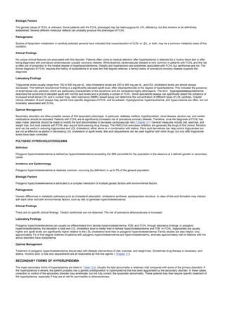 Etiologic Factors
The genetic cause of FCHL is unknown. Some patients with the FCHL phenotype may be heterozygous for LPL deficiency, but this remains to be definitively
established. Several different molecular defects can probably produce the phenotype of FCHL.
Pathogenesis
Studies of lipoprotein metabolism in carefully selected persons have indicated that overproduction of VLDL or LDL, or both, may be a common metabolic basis of this
condition.
Clinical Findings
No unique clinical features are associated with this disorder. Patients often come to medical attention after hyperlipidemia is detected by a routine blood test or after
being diagnosed with premature cardiovascular (usually coronary) disease. Atherosclerotic cardiovascular disease is very common in patients with FCHL and the risk
is often out of proportion to the modest degree of hyperlipoproteinemia. Obesity and hypertension are sometimes associated with FCHL but xanthomas are not. The
formal diagnosis of FCHL requires the history of dyslipidemia in at least two first-degree relatives; a family history of premature coronary disease supports the
diagnosis.
Laboratory Findings
Triglyceride levels usually range from 150 to 500 mg per dL, total cholesterol levels are 200 to 400 mg per dL, and HDL cholesterol levels are almost always
decreased. The hallmark biochemical finding is a significantly elevated apoB level, often disproportionate to the degree of hyperlipidemia. This indicates the presence
of small dense LDL particles, which are particularly characteristic of this syndrome and are considered highly atherogenic. The term hyperapobetalipoproteinemia
describes the syndrome of elevated apoB with normal lipid levels and is probably a subset of FCHL. Some specialized assays can specifically detect the presence of
increased small dense LDL and a nuclear mag- netic resonance (NMR)–based assay can determine the concentration of different types of LDL particles. Greater
clinical utilization of such assays may permit more specific diagnoses of FCHL and its subsets. Hyperglycemia, hyperinsulinemia, and hyperuricemia are often, but not
invariably, associated with FCHL.
Optimal Management
Secondary disorders are other possible causes of this lipoprotein phenotype. In particular, diabetes mellitus, hypothyroidism, renal disease, alcohol use, and certain
medications should be excluded. Patients with FCHL are at significantly increased risk of premature coronary disease. Therefore, once the diagnosis of FCHL has
been made, attempts should be made to modify the lipid abnormalities to decrease cardiovascular risk ( Chapter 31). General measures include diet, exercise, and
weight loss, but most patients with FCHL also require lipid-lowering drug therapy. The HMG-CoA reductase inhibitors are generally the drugs of first choice. Nicotinic
acid can be useful in reducing triglycerides and LDL cholesterol, either alone or in combination with statins. Fibric acid derivatives can help control triglycerides but
are not as effective as statins in decreasing LDL cholesterol or apoB levels. Bile acid sequestrants can be used together with other drugs, but only after triglyceride
levels have been controlled.
POLYGENIC HYPERCHOLESTEROLEMIA
Definition
Polygenic hypercholesterolemia is defined as hypercholesterolemia exceeding the 95th percentile for the population in the absence of a defined genetic or secondary
cause.
Incidence and Epidemiology
Polygenic hypercholesterolemia is relatively common, occurring (by definition) in up to 5% of the general population.
Etiologic Factors
Polygenic hypercholesterolemia is attributed to a complex interaction of multiple genetic factors with environmental factors.
Pathogenesis
Genetic differences in metabolic pathways such as cholesterol absorption, cholesterol synthesis, apolipoprotein structure, or rates of bile acid formation may interact
with each other and with environmental factors, such as diet, to generate hypercholesterolemia.
Clinical Findings
There are no specific clinical findings. Tendon xanthomas are not observed. The risk of premature atherosclerosis is increased.
Laboratory Findings
Polygenic hypercholesterolemia can usually be differentiated from familial hypercholesterolemia, FDB, and FCHL through laboratory findings. In polygenic
hypercholesterolemia, the elevation in total and LDL cholesterol level is milder than in familial hypercholesterolemia and FDB. In FCHL, triglycerides are usually
higher and apoB levels are significantly higher relative to the LDL cholesterol level than in polygenic hypercholesterolemia. Family studies are also helpful: only
approximately 7% of first-degree relatives of patients with polygenic hypercholesterolemia are hypercholesterolemic, whereas approximately half of relatives with the
above disorders have dyslipidemia.
Optimal Management
Treatment of polygenic hypercholesterolemia should start with lifestyle interventions of diet, exercise, and weight loss. Sometimes drug therapy is necessary, and
statins, nicotinic acid, or bile acid sequestrants are all reasonable as first-line agents ( Chapter 31).
SECONDARY FORMS OF HYPERLIPIDEMIA
The major secondary forms of hyperlipidemia are listed in Table 12.6. Usually the lipid abnormality is relatively mild compared with some of the primary disorders. If
the hyperlipidemia is severe, the patient probably has a genetic predisposition to hyperlipidemia that has been aggravated by the secondary disorder. In these cases,
correction or control of the secondary disorder may ameliorate, but not fully correct, the lipoprotein abnormality. These patients may then require specific treatment of
the hyperlipidemia, especially if they are at risk for pancreatitis or atherosclerosis.
 