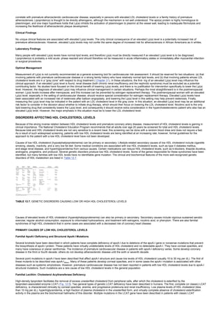 correlate with premature atherosclerotic cardiovascular disease, especially in persons with elevated LDL cholesterol levels or a family history of premature
atherosclerosis. Lipoprotein(a) is thought to be directly atherogenic, although the mechanism is not well understood. The apo(a) protein is highly homologous to
plasminogen, and one major hypothesis holds that Lp(a) inhibits the activation of plasminogen to plasmin at the vessel wall, leading to inadequate fibrinolysis and
increasing the likelihood of atherosclerotic plaque development.
Clinical Findings
No unique clinical features are associated with elevated Lp(a) levels. The only clinical consequence of an elevated Lp(a) level is a potentially increased risk of
premature atherosclerosis. However, elevated Lp(a) levels may not confer the same degree of increased risk for atherosclerosis in African Americans as in whites.
Laboratory Findings
Many people with elevated Lp(a) levels have normal lipid levels, and therefore Lp(a) must be directly measured if an elevated Lp(a) level is to be diagnosed.
Lipoprotein(a) is probably a mild acute- phase reactant and should therefore not be measured in acute inflammatory states or immediately after myocardial infarction
or surgical procedures.
Optimal Management
Measurement of Lp(a) is not currently recommended as a general screening tool for cardiovascular risk assessment. It should be reserved for two situations: (a) that
involving patients with premature cardiovascular disease or a strong family history who have relatively normal lipid levels, and (b) that involving patients whose LDL
cholesterol levels are in a “gray zone” with respect to drug treatment ( Chapter 31). In these situations, the find- ing of an elevated Lp(a) level may influence the
clinical approach. If an elevated Lp(a) level is found, renal disease (both chronic renal insufficiency and the nephrotic syndrome) must be excluded as a potential
contributing factor. No studies have focused on the clinical benefit of lowering Lp(a) levels, and there is no justification for intervention specifically to lower the Lp(a)
level. However, the diagnosis of elevated Lp(a) may influence clinical management in certain situations. Perhaps the most straightforward is in the postmenopausal
woman: Lp(a) levels increase after menopause, and this increase can be prevented by estrogen replacement therapy. The postmenopausal woman with an elevated
Lp(a) level, especially in the setting of cardiovascular disease, should receive special consideration for estrogen replacement therapy. Elevated Lp(a) levels have
been associated with an increased risk of restenosis after balloon angioplasty, and lowering the Lp(a) level in this setting may help prevent restenosis. Finally,
measuring the Lp(a) level may be indicated in the patient with an LDL cholesterol level in the gray zone. In this situation, an elevated Lp(a) level may be an additional
risk factor to consider in the decision about whether to initiate drug therapy, which should then focus on lowering the LDL cholesterol level. Nicotinic acid is the only
lipid-lowering drug that consistently lowers the Lp(a) level, and consequently it should receive extra consideration in the hypercholesterolemic patient who also has an
elevated Lp(a) level. However, the major emphasis in this situation must be to lower the LDL cholesterol level.
DISORDERS AFFECTING HDL CHOLESTEROL LEVELS
Because of the strong inverse relation between HDL cholesterol levels and premature coronary artery disease, measurement of HDL cholesterol levels is gaining in
clinical importance. The National Cholesterol Education Program recommends that all adults over age 20 years be screened for total and HDL cholesterol levels.
Because total and HDL cholesterol levels are not very sensitive to a recent meal, this screening can be done with a random blood draw and does not require a fast.
As a result of such widespread screening, patients with low HDL cholesterol levels are being identified at an increasing rate; however, formal guidelines for the
approach to the patient with a low HDL cholesterol level have not been developed.
Causes of low HDL cholesterol (hypoalphalipoproteinemia) can be primary or secondary. Lifestyle-related secondary causes of low HDL cholesterol include cigarette
smoking, obesity, inactivity, and a very low fat diet. Some medical conditions are associated with low HDL cholesterol levels, such as type II diabetes mellitus,
end-stage renal disease, and hypertriglyceridemia from various causes. Certain medications can reduce HDL cholesterol levels, such as b-blockers, thiazide diuretics,
androgens, progestins, and probucol. Several genetic disorders produce low HDL cholesterol levels. Some of the genes responsible for these syndromes have been
identified, but many families with low HDL levels have no identifiable gene mutation. The clinical and biochemical features of the more well-recognized genetic
disorders of HDL metabolism are listed in Table 12.7.
TABLE 12.7. GENETIC DISORDERS CAUSING LOW OR HIGH HDL CHOLESTEROL LEVELS
Causes of elevated levels of HDL cholesterol (hyperalphalipoproteinemia) can also be primary or secondary. Secondary causes include vigorous sustained aerobic
exercise, regular alcohol consumption, exposure to chlorinated hydrocarbons, and treatment with estrogens, nicotinic acid, or phenytoin. There are also familial
syndromes of high HDL cholesterol that in some cases are associated with a decreased risk of coronary heart disease.
PRIMARY CAUSES OF LOW HDL CHOLESTEROL LEVELS
Familial ApoA-I Deficiency and Structural ApoA-I Mutations
Several kindreds have been described in which patients have complete deficiency of apoA-I due to deletions of the apoA-I gene or nonsense mutations that prevent
the biosynthesis of apoA-I protein. These patients have virtually undetectable levels of HDL cholesterol and no detectable apoA-I. They have corneal opacities, and
many have cutaneous or planar xanthomas. The incidence of premature cardiovascular disease in patients with apoA-I deficiency varies. Some develop coronary
disease in the third or fourth decade; others do not develop atherosclerotic disease until the sixth or seventh decade.
Several point mutations in apoA-I have been described that affect apoA-I structure and cause low levels of HDL cholesterol (usually 15 to 30 mg per dL). The first of
these mutants to be described was apoA-IMilano. Many of these patients develop corneal opacities, and in some cases the apoA-I mutation is associated with other
diseases such as systemic amyloidosis. However, premature cardiovascular disease has not been reported in patients with low HDL cholesterol levels due to apoA-I
structural mutations. Such mutations are a rare cause of low HDL cholesterol levels in the general population.
Familial Lecithin: Cholesterol Acyltransferase Deficiency
High-density lipoprotein facilitates the removal of excess unesterified cholesterol from peripheral cells, after which the cholesterol is esterified by the
lipoprotein-associated enzyme LCAT (Fig. 12.5). Two general types of genetic LCAT deficiency have been described in humans. The first, complete (or classic) LCAT
deficiency, is characterized clinically by corneal opacities, anemia, and progressive proteinuria and renal insufficiency. Low plasma levels of HDL cholesterol (less
than 10 mg per dL), hypertriglyceridemia, a high fraction of plasma cholesterol in the unesterified form, and virtually complete absence of cholesterol esterification
activity in the plasma are the biochemical hallmarks of this disorder. Multiple mutations in the LCAT gene have been described in patients with classic LCAT
 