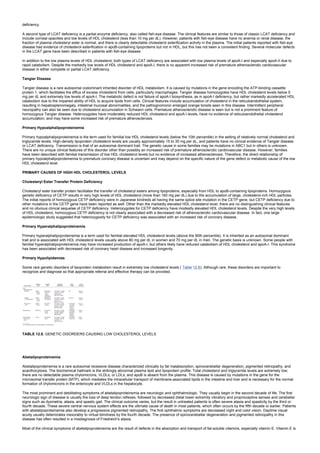deficiency.
A second type of LCAT deficiency is a partial enzyme deficiency, also called fish-eye disease. The clinical features are similar to those of classic LCAT deficiency and
include corneal opacities and low levels of HDL cholesterol (less than 10 mg per dL). However, patients with fish-eye disease have no anemia or renal disease, the
fraction of plasma cholesteryl ester is normal, and there is clearly detectable cholesterol esterification activity in the plasma. The initial patients reported with fish-eye
disease had evidence of cholesterol esterification in apoB-containing lipoproteins but not in HDL, but this has not been a consistent finding. Several molecular defects
in the LCAT gene have been described in patients with fish-eye disease.
In addition to the low plasma levels of HDL cholesterol, both types of LCAT deficiency are associated with low plasma levels of apoA-I and especially apoA-II due to
rapid catabolism. Despite the markedly low levels of HDL cholesterol and apoA-I, there is no apparent increased risk of premature atherosclerotic cardiovascular
disease in either complete or partial LCAT deficiency.
Tangier Disease
Tangier disease is a rare autosomal codominant inherited disorder of HDL metabolism. It is caused by mutations in the gene encoding the ATP-binding cassette
protein 1, which facilitates the efflux of excess cholesterol from cells, particularly macrophages. Tangier disease homozygotes have HDL cholesterol levels below 5
mg per dL and extremely low levels of apoA-I. The metabolic defect is not failure of apoA-I biosynthesis, as in apoA-I deficiency, but rather markedly accelerated HDL
catabolism due to the impaired ability of HDL to acquire lipids from cells. Clinical features include accumulation of cholesterol in the reticuloendothelial system,
resulting in hepatosplenomegaly, intestinal mucosal abnormalities, and the pathognomonic enlarged orange tonsils seen in this disease. Intermittent peripheral
neuropathy can also be seen due to cholesterol accumulation in Schwann cells. Premature atherosclerotic disease is seen but is not a prominent feature of
homozygous Tangier disease. Heterozygotes have moderately reduced HDL cholesterol and apoA-I levels, have no evidence of reticuloendothelial cholesterol
accumulation, and may have some increased risk of premature atherosclerosis.
Primary Hypoalphalipoproteinemia
Primary hypoalphalipoproteinemia is the term used for familial low HDL cholesterol levels (below the 10th percentile) in the setting of relatively normal cholesterol and
triglyceride levels. High-density lipoprotein cholesterol levels are usually approximately 15 to 35 mg per dL, and patients have no clinical evidence of Tangier disease
or LCAT deficiency. Transmission is that of an autosomal dominant trait. The genetic cause in some families may be mutations in ABC1 but in others is unknown.
There are no unique clinical features of this disorder other than possibly an increased risk of premature atherosclerotic cardiovascular disease. However, families
have been described with familial transmission of low HDL cholesterol levels but no evidence of increased atherosclerosis. Therefore, the direct relationship of
primary hypoalphalipoproteinemia to premature coronary disease is uncertain and may depend on the specific nature of the gene defect or metabolic cause of the low
HDL cholesterol level.
PRIMARY CAUSES OF HIGH HDL CHOLESTEROL LEVELS
Cholesteryl Ester Transfer Protein Deficiency
Cholesteryl ester transfer protein facilitates the transfer of cholesteryl esters among lipoproteins, especially from HDL to apoB-containing lipoproteins. Homozygous
genetic deficiency of CETP results in very high levels of HDL cholesterol (more than 160 mg per dL) due to the accumulation of large, cholesterol-rich HDL particles.
The initial reports of homozygous CETP deficiency were in Japanese kindreds all having the same splice site mutation in the CETP gene, but CETP deficiency due to
other mutations in the CETP gene have been reported as well. Other than the markedly elevated HDL cholesterol level, there are no distinguishing clinical features
and no obvious clinical sequelae of CETP deficiency. Heterozygotes for CETP deficiency have modestly elevated HDL cholesterol levels. Despite the very high levels
of HDL cholesterol, homozygous CETP deficiency is not clearly associated with a decreased risk of atherosclerotic cardiovascular disease. In fact, one large
epidemiologic study suggested that heterozygosity for CETP deficiency was associated with an increased risk of coronary disease.
Primary Hyperalphalipoproteinemia
Primary hyperalphalipoproteinemia is a term used for familial elevated HDL cholesterol levels (above the 90th percentile). It is inherited as an autosomal dominant
trait and is associated with HDL cholesterol levels usually above 80 mg per dL in women and 70 mg per dL in men. The genetic basis is unknown. Some people with
familial hyperalphalipoproteinemia may have increased production of apoA-I, but others likely have reduced catabolism of HDL cholesterol and apoA-I. This syndrome
has been associated with decreased risk of coronary heart disease and increased longevity.
Primary Hypolipidemias
Some rare genetic disorders of lipoprotein metabolism result in extremely low cholesterol levels ( Table 12.8). Although rare, these disorders are important to
recognize and diagnose so that appropriate referral and effective therapy can be provided.
TABLE 12.8. GENETIC DISORDERS CAUSING LOW CHOLESTEROL LEVELS
Abetalipoproteinemia
Abetalipoproteinemia is a rare autosomal recessive disease characterized clinically by fat malabsorption, spinocerebellar degeneration, pigmented retinopathy, and
acanthocytosis. The biochemical hallmark is the strikingly abnormal plasma lipid and lipoprotein profile. Total cholesterol and triglyceride levels are extremely low;
there are no detectable plasma chylomicrons, VLDLs, or LDLs; and apoB is absent from the plasma. This disease is caused by mutations in the gene for the
microsomal transfer protein (MTP), which mediates the intracellular transport of membrane-associated lipids in the intestine and liver and is necessary for the normal
formation of chylomicrons in the enterocyte and VLDLs in the hepatocyte.
The most prominent and debilitating symptoms of abetalipoproteinemia are neurologic and ophthalmologic. They usually begin in the second decade of life. The first
neurologic sign of disease is usually the loss of deep tendon reflexes, followed by decreased distal lower extremity vibratory and proprioceptive senses and cerebellar
signs such as dysmetria, ataxia, and spastic gait. The clinical outcome varies, but the result in untreated patients is often severe ataxia and spasticity by the third or
fourth decade. These severe central nervous system effects are the ultimate cause of death in most patients, which often occurs by the fifth decade or earlier. Patients
with abetalipoproteinemia also develop a progressive pigmented retinopathy. The first ophthalmic symptoms are decreased night and color vision. Daytime visual
acuity usually deteriorates inexorably to virtual blindness by the fourth decade. The presence of spinocerebellar degeneration and pigmented retinopathy in this
disease has often resulted in a misdiagnosis of Friedreich's ataxia.
Most of the clinical symptoms of abetalipoproteinemia are the result of defects in the absorption and transport of fat-soluble vitamins, especially vitamin E. Vitamin E is
 