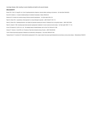 neurologic disease, often resulting in severe disability and death by the second decade.
BIBLIOGRAPHY
Brewer HB Jr, Zech LA, Gregg RE, et al. Type III hyperlipoproteinemia: diagnosis, molecular defects, pathology, and treatment. Ann Intern Med 1983;98:623.
Brown MS, Goldstein JL. A receptor-mediated pathway for cholesterol homeostasis. Science 1986;232:34.
Kwiterovich PO. Genetics and molecular biology of familial combined hyperlipidemia. Curr Opin Lipidol 1993;4:133.
Rader DJ, Brewer HB Jr. Lipoprotein(a): clinical approach to a unique atherogenic lipoprotein. JAMA 1993;267:1109–1112.
Rader DJ, Brewer HB Jr. Abetalipoproteinemia: new insights into lipoprotein assembly and vitamin E metabolism from a rare genetic disease. JAMA 1993;270:865.
Rader DJ, Ikewaki K. 1996. Unravelling high density lipoprotein-apolipoprotein metabolism in human mutants and animal models. Curr Opin Lipidol 1996;7:117–123.
Scriver CR, Beaudet AL, Sly WS, et al., eds. The metabolic bases of inherited disease, sixth ed. New York: McGraw-Hill, 1989.
Sempos CT, Cleeman JI, Carroll MD, et al. Prevalence of high blood cholesterol among US adults. JAMA 1993;269:3009.
Tall AR. Plasma high density lipoproteins. Metabolism and relationship to atherogenesis. J Clin Invest 1990;86:379–384.
Tybaerg-Hansen AT, Humphries SE. Familial defective apolipoprotein B-100: a single mutation that causes hypercholesterolemia and premature coronary artery disease. Atherosclerosis 1992;96:91.
 
