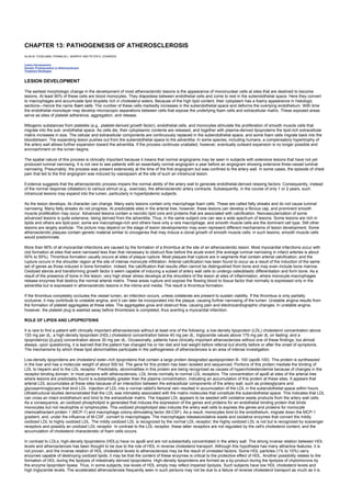 CHAPTER 13: PATHOGENESIS OF ATHEROSCLEROSIS
Kelley’s Textbook of Internal Medicine
CHAPTER 13: PATHOGENESIS OF ATHEROSCLEROSIS
ALAN M. FOGELMAN, FRANKLIN L. MURPHY AND PETER A. EDWARDS
Lesion Development
Genetic Predisposition to Atherosclerosis
Treatment Strategies
LESION DEVELOPMENT
The earliest morphologic change in the development of most atherosclerotic lesions is the appearance of mononuclear cells at sites that are destined to become
lesions. At least 90% of these cells are blood monocytes. They diapedese between endothelial cells and come to rest in the subendothelial space. Here they convert
to macrophages and accumulate lipid droplets rich in cholesteryl esters. Because of the high lipid content, their cytoplasm has a foamy appearance in histologic
sections—hence the name foam cells. The number of these cells markedly increases in the subendothelial space and deforms the overlying endothelium. With time
the endothelial monolayer may develop microscopic separations between cells that expose the underlying foam cells and extracellular matrix. These exposed areas
serve as sites of platelet adherence, aggregation, and release.
Mitogenic substances from platelets (e.g., platelet-derived growth factor), endothelial cells, and monocytes stimulate the proliferation of smooth muscle cells that
migrate into the sub- endothelial space. As cells die, their cytoplasmic contents are released, and together with plasma-derived lipoproteins the lipid-rich extracellular
matrix increases in size. The cellular and extracellular components are continuously replaced in the subendothelial space, and some foam cells migrate back into the
bloodstream. The expanding lesion pushes out from the subendothelial space to the adventitia. In some species, including humans, a compensatory hypertrophy of
the artery wall allows further expansion toward the adventitia. If the process continues unabated, however, eventually outward expansion is no longer possible and
encroachment on the lumen begins.
The spatial nature of this process is clinically important because it means that normal angiograms may be seen in subjects with extensive lesions that have not yet
produced luminal narrowing. It is not rare to see patients with an essentially normal angiogram a year before an angiogram showing extensive three-vessel luminal
narrowing. Presumably, the process was present extensively at the time of the first angiogram but was confined to the artery wall. In some cases, the episode of chest
pain that led to the first angiogram was induced by vasospasm at the site of such an intramural lesion.
Evidence suggests that the atherosclerotic process impairs the normal ability of the artery wall to generate endothelial-derived relaxing factors. Consequently, instead
of the normal response (dilatation) to various stimuli (e.g., exercise), the atherosclerotic artery contracts. Subsequently, in the course of only 1 or 2 years, such
intramural lesions may expand into the lumen, particularly in hyperlipidemic subjects.
As the lesion develops, its character can change. Many early lesions contain only macrophage foam cells. These are called fatty streaks and do not cause luminal
narrowing. Many fatty streaks do not progress. At predictable sites in the arterial tree, however, these lesions can develop a fibrous cap, and prominent smooth
muscle proliferation may occur. Advanced lesions contain a necrotic lipid core and proteins that are associated with calcification. Neovascularization of some
advanced lesions is quite extensive, being derived from the adventitia. Thus, in the same subject one can see a wide spectrum of lesions. Some lesions are rich in
lipids and others are lipid-poor; some are macrophage-rich and others have only a rare macrophage, and smooth muscle cells are the dominant cell type. Still other
lesions are largely acellular. The picture may depend on the stage of lesion developmentor may even represent different mechanisms of lesion development. Some
atherosclerotic plaques contain genetic material similar to oncogenes that may induce a clonal growth of smooth muscle cells; in such lesions, smooth muscle cells
would predominate.
More than 90% of all myocardial infarctions are caused by the formation of a thrombus at the site of an atherosclerotic lesion. Most myocardial infarctions occur with
clot formation at sites that were narrowed less than that necessary to obstruct flow before the acute event (the average luminal narrowing in infarct arteries is about
50% to 55%). Thrombus formation usually occurs at sites of plaque rupture. Most plaques that rupture are in segments that contain arterial calcification, and the
rupture occurs in the shoulder region at the site of intense monocyte infiltration. Arterial calcification has been found to occur as a result of the induction of the same
set of genes as those induced in bone formation. Indeed, the calcification that results often cannot be distinguished from bone and may even include bone marrow.
Oxidized sterols and transforming growth factor b seem capable of inducing a subset of artery wall cells to undergo osteoblastic differentiation and form bone. As a
result of the presence of bone in the lesion, very high shear stress develops at the shoulders of the lesion at sites of inflammation, where monocyte-macrophages
release enzymes that destroy the normal arterial matrix. These areas rupture and expose the flowing blood to tissue factor that normally is expressed only in the
adventitia but is expressed in atherosclerotic lesions in the intima and media. The result is thrombus formation.
If the thrombus completely occludes the vessel lumen, an infarction occurs, unless collaterals are present to sustain viability. If the thrombus is only partially
occlusive, it may contribute to unstable angina, and it can later be incorporated into the plaque, causing further narrowing of the lumen. Unstable angina results from
the formation of platelet aggregates at these sites. The aggregates grow and obstruct flow, causing pain and electrocardiographic changes. In unstable angina,
however, the platelet plug is washed away before thrombosis is completed, thus averting a myocardial infarction.
ROLE OF LIPIDS AND LIPOPROTEINS
It is rare to find a patient with clinically important atherosclerosis without at least one of the following: a low-density lipoprotein (LDL) cholesterol concentration above
120 mg per dL; a high-density lipoprotein (HDL) cholesterol concentration below 40 mg per dL; triglyceride values above 175 mg per dL on fasting; and a
lipoprotein(a) [(Lp(a)] concentration above 30 mg per dL. Occasionally, patients have clinically important atherosclerosis without one of these findings, but almost
always, upon questioning, it is learned that the patient has changed his or her diet and lost weight before referral but shortly before or after the onset of symptoms.
The mechanisms by which these lipid abnormalities participate in the pathogenesis of atherosclerosis is an area of intense investigation.
Low-density lipoproteins are cholesteryl ester–rich lipoproteins that contain a large protein designated apolipoprotein B- 100 (apoB-100). This protein is synthesized
in the liver and has a molecular weight of about 500 kd. The gene for this protein has been isolated and sequenced. Portions of this protein mediate the binding of
LDL to heparin and to the LDL receptor. Predictably, abnormalities in this protein are being recognized as causes of hypercholesterolemia because of changes in the
receptor-binding domain. In most persons with atherosclerosis, LDL binds normally to normal LDL receptors. The concentration of apoB at sites of the arterial tree
where lesions are predictably found is substantially greater than the plasma concentration, indicating an accumulation of this protein at these sites. It appears that
arterial LDL accumulates at these sites because of an interaction between the extracellular components of the artery wall, such as proteoglycans and
glycosaminoglycans that bind LDL. Injection of LDL into a normal rabbit's femoral vein resulted in accumulation of the LDL in the subendothelial space within hours.
Ultrastructural studies demonstrated that the LDL was intimately associated with the matrix molecules that constitute the subendothelial space. This indicates that LDL
can cross an intact endothelium and bind to the extracellular matrix. The trapped LDL appears to be seeded with oxidative waste products from the artery wall cells.
As a consequence, an oxidized phospholipid is generated that induces the expression of the genes and proteins for an endothelial binding protein that binds
monocytes but not neutrophils or lymphocytes. This oxidized phospholipid also induces the artery wall cells to express the genes and proteins for monocyte
chemoattractant protein 1 (MCP-1) and macrophage colony-stimulating factor (M-CSF). As a result, monocytes bind to the endothelium, migrate down the MCP-1
gradient, and, under the influence of M-CSF, convert to macrophages. The macrophages releaseoxidative waste and oxidative enzymes that convert the mildly
oxidized LDL to highly oxidized LDL. The mildly oxidized LDL is recognized by the normal LDL receptor; the highly oxidized LDL is not but is recognized by scavenger
receptors and possibly an oxidized LDL receptor. In contrast to the LDL receptor, these latter receptors are not regulated by the cell's cholesterol content, and the
accumulation of cholesterol characteristic of foam cells occurs.
In contrast to LDLs, high-density lipoproteins (HDLs) have no apoB and are not substantially concentrated in the artery wall. The strong inverse relation between HDL
levels and atherosclerosis has been thought to be due to the role of HDL in reverse cholesterol transport. Although this hypothesis has many attractive features, it is
not proven, and the inverse relation of HDL cholesterol levels to atherosclerosis may be the result of unrelated factors. Some HDL particles (1% to 10%) carry
enzymes capable of destroying oxidized lipids; it may be that the content of these enzymes is critical to the protective effect of HDL. Another possibility relates to the
formation of HDL during the lipolysis of intestinally derived lipoproteins. High-density lipoproteins are formed as a by-product during the lipolysis of chylomicrons by
the enzyme lipoprotein lipase. Thus, in some subjects, low levels of HDL simply may reflect impaired lipolysis. Such subjects have low HDL cholesterol levels and
high triglyceride levels. The accelerated atherosclerosis frequently seen in such persons may not be due to a failure of reverse cholesterol transport as much as it is
 