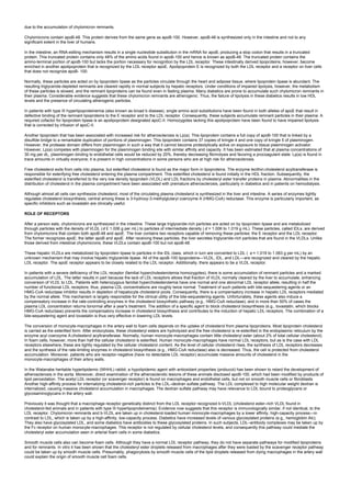 due to the accumulation of chylomicron remnants.
Chylomicrons contain apoB-48. This protein derives from the same gene as apoB-100. However, apoB-48 is synthesized only in the intestine and not to any
significant extent in the liver of humans.
In the intestine, an RNA-editing mechanism results in a single nucleotide substitution in the mRNA for apoB, producing a stop codon that results in a truncated
protein. This truncated protein contains only 48% of the amino acids found in apoB-100 and hence is known as apoB-48. The truncated protein contains the
amino-terminal portion of apoB-100 but lacks the portion necessary for recognition by the LDL receptor. These intestinally derived lipoproteins, however, become
enriched in another apolipoprotein that is recognized by the LDL receptor apoE. Apolipoprotein E is recognized by both the LDL receptor and a receptor on liver cells
that does not recognize apoB- 100.
Normally, these particles are acted on by lipoprotein lipase as the particles circulate through the heart and adipose tissue, where lipoprotein lipase is abundant. The
resulting triglyceride-depleted remnants are cleared rapidly in normal subjects by hepatic receptors. Under conditions of impaired lipolysis, however, the metabolism
of these particles is slowed, and the remnant lipoproteins can be found even in fasting plasma. Many diabetics are prone to accumulate such chylomicron remnants in
their plasma. Considerable evidence suggests that these chylomicron remnants are atherogenic. Thus, the failure of lipolysis in these diabetics results in low HDL
levels and the presence of circulating atherogenic particles.
In patients with type III hyperlipoproteinemia (also known as broad b disease), single amino acid substitutions have been found in both alleles of apoE that result in
defective binding of the remnant lipoproteins to the E receptor and to the LDL receptor. Consequently, these subjects accumulate remnant particles in their plasma. A
required cofactor for lipoprotein lipase is an apolipoprotein designated apoC-II. Homozygotes lacking this apolipoprotein have been found to have impaired lipolysis
that is corrected by infusion of apoC-II.
Another lipoprotein that has been associated with increased risk for atherosclerosis is Lp(a). This lipoprotein contains a full copy of apoB-100 that is linked by a
disulfide bridge to a remarkable duplication of portions of plasminogen. This lipoprotein contains 37 copies of kringle 4 and one copy of kringle 5 of plasminogen.
However, the protease domain differs from plasminogen in such a way that it cannot become proteolytically active on exposure to tissue plasminogen activator.
However, Lp(a) competes with plasminogen for the plasminogen binding site with similar affinity and capacity. It has been estimated that at plasma concentrations of
30 mg per dL, plasminogen binding to endothelial cells would be reduced by 20%, thereby decreasing fibrinolysis and favoring a procoagulant state. Lp(a) is found in
trace amounts in virtually everyone; it is present in high concentrations in some persons who are at high risk for atherosclerosis.
Free cholesterol exits from cells into plasma, but esterified cholesterol is found as the major form in lipoproteins. The enzyme lecithin:cholesterol acyltransferase is
responsible for esterifying free cholesterol entering the plasma compartment. This esterified cholesterol is found initially in the HDL fraction. Subsequently, the
esterified cholesterol is transferred to the very low density lipoprotein (VLDL) and LDL fractions by cholesteryl ester transfer proteins in plasma. Abnormalities in the
distribution of cholesterol in the plasma compartment have been associated with premature atherosclerosis, particularly in diabetics and in patients on hemodialysis.
Although almost all cells can synthesize cholesterol, most of the circulating plasma cholesterol is synthesized in the liver and intestine. A series of enzymes tightly
regulates cholesterol biosynthesis; central among these is 3-hydroxy-3-methylglutaryl coenzyme A (HMG-CoA) reductase. This enzyme is particularly important, as
specific inhibitors such as lovastatin are clinically useful.
ROLE OF RECEPTORS
After a person eats, chylomicrons are synthesized in the intestine. These large triglyceride-rich particles are acted on by lipoprotein lipase and are metabolized
through particles with the density of VLDL (d £ 1.006 g per mL) to particles of intermediate density ( d = 1.006 to 1.019 g mL). These particles, called IDLs, are derived
from chylomicrons that contain both apoB-48 and apoE. The liver contains two receptors capable of removing these particles: the E receptor and the LDL receptor.
The former recognizes apoE; the latter apoB and apoE. After receiving these particles, the liver secretes triglyceride-rich particles that are found in the VLDLs. Unlike
those derived from intestinal chylomicrons, these VLDLs contain apoB-100 but not apoB-48.
These hepatic VLDLs are metabolized by lipoprotein lipase to particles in the IDL class, which in turn are converted to LDL ( d = 1.019 to 1.063 g per mL) by an
unknown mechanism that may involve hepatic triglyceride lipase. All of the apoB-100 lipoproteins—VLDL, IDL, and LDL—are recognized and cleared by the hepatic
LDL receptor. The apoE receptor appears to be closely related to the LDL receptor. Additionally, there appears to be a VLDL receptor.
In patients with a severe deficiency of the LDL receptor (familial hypercholesterolemia homozygotes), there is some accumulation of remnant particles and a marked
accumulation of LDL. The latter results in part because the lack of LDL receptors allows that fraction of VLDL normally cleared by the liver to accumulate, enhancing
conversion of VLDL to LDL. Patients with heterozygous familial hypercholesterolemia have one normal and one abnormal LDL receptor allele, resulting in half the
number of functional LDL receptors; thus, plasma LDL concentrations are roughly twice normal. Treatment of such patients with bile-sequestering agents or an
HMG-CoA reductase inhibitor results in depletion of hepatocyte cholesterol pools. Consequently, there is a compensatory increase in hepatic LDL receptors mediated
by the normal allele. This mechanism is largely responsible for the clinical utility of the bile-sequestering agents. Unfortunately, these agents also induce a
compensatory increase in the rate-controlling enzymes in the cholesterol biosynthetic pathway (e.g., HMG-CoA reductase), and in more than 50% of cases the
plasma LDL concentration returns tonormal after a year's treatment. The addition of a specific agent to block cholesterol biosynthesis (e.g., lovastatin, which blocks
HMG-CoA reductase) prevents the compensatory increase in cholesterol biosynthesis and contributes to the induction of hepatic LDL receptors. The combination of a
bile-sequestering agent and lovastatin is thus very effective in lowering LDL levels.
The conversion of monocyte-macrophages in the artery wall to foam cells depends on the uptake of cholesterol from plasma lipoproteins. Most lipoprotein cholesterol
is carried as the esterified form. After endocytosis, these cholesteryl esters are hydrolyzed and the free cholesterol is re-esterified in the endoplasmic reticulum by the
enzyme acyl coenzyme A:cholesterol acyltransferase. Normally, human monocyte-macrophages contain little cholesteryl ester (about 2% of total cellular cholesterol).
In foam cells, however, more than half the cellular cholesterol is esterified. Human monocyte-macrophages have normal LDL receptors, but as is the case with LDL
receptors elsewhere, these are tightly regulated by the cellular cholesterol content. As the level of cellular cholesterol rises, the synthesis of LDL receptors decreases
and the synthesis of the rate-limiting enzymes in cholesterol biosynthesis (e.g., HMG-CoA reductase) also is decreased. Thus, the cell is protected from cholesterol
accumulation. Moreover, patients who are receptor-negative (have no detectable LDL receptor) accumulate massive amounts of cholesterol in the
monocyte-macrophages of their artery walls.
In the Watanabe heritable hyperlipidemic (WHHL) rabbit, a hypolipidemic agent with antioxidant properties (probucol) has been shown to retard the development of
atherosclerosis in the aorta. Moreover, direct examination of the atherosclerotic lesions of these animals disclosed apoB-100, which had been modified by products of
lipid peroxidation. The acetyl LDL receptor (or scavenger receptor) is found on macrophages and endothelial cells, but not on smooth muscle cells or fibroblasts.
Another high-affinity process for internalizing cholesterol-rich particles is the LDL–dextran sulfate pathway. The LDL complexed to high molecular weight dextran is
internalized, causing massive cholesterol accumulation in macrophages. The dextran sulfate pathway may have relevance to LDL bound to proteoglycans or
glycosaminoglycans in the artery wall.
Previously it was thought that a macrophage receptor genetically distinct from the LDL receptor recognized b-VLDL (cholesterol ester–rich VLDL found in
cholesterol-fed animals and in patients with type III hyperlipoproteinemia). Evidence now suggests that this receptor is immunologically similar, if not identical, to the
LDL receptor. Chylomicron remnants and b-VLDL are taken up in cholesterol-loaded human monocyte-macrophages by a lower affinity, high-capacity process—in
contrast to LDL, which is taken up by a high-affinity, low-capacity process. Diabetics have increased levels of various glycosylated proteins (e.g., hemoglobin Alc).
They also have glycosylated LDL, and some diabetics have antibodies to these glycosylated proteins. In such subjects, LDL–antibody complexes may be taken up by
the Fc receptor on human monocyte-macrophages. This receptor is not regulated by cellular cholesterol levels, and consequently this pathway could mediate the
cholesteryl ester accumulation seen in arterial foam cells in some diabetics.
Smooth muscle cells also can become foam cells. Although they have a normal LDL receptor pathway, they do not have separate pathways for modified lipoproteins
and for remnants. In vitro it has been shown that the cholesteryl ester droplets released from macrophages after they were loaded by the scavenger receptor pathway
could be taken up by smooth muscle cells. Presumably, phagocytosis by smooth muscle cells of the lipid droplets released from dying macrophages in the artery wall
could explain the origin of smooth muscle cell foam cells.
 