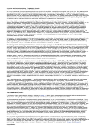 GENETIC PREDISPOSITION TO ATHEROSCLEROSIS
On average, patients with myocardial infarction are age 65 years or older. Only about 20% of all infarcts occur in patients under age 60 years. Many of these patients
have a genetic abnormality in lipid metabolism; indeed, about two-thirds of those with myocardial infarction at age 55 or younger have such a genetic disorder.
Abnormalities in HDL levels are common. A rare but informative mutation results in an abnormality in apolipoproteins A-1 and C-III. This is due to an inversion in the
DNA sequences for these two proteins, whose genes are adjacent to each other. As a consequence of this mutation, tendon xanthomas, corneal clouding, and severe
atherosclerosis result, with total cholesterol levels of less than 200 mg per dL and HDL cholesterol concentrations of less than 10 mg per dL. Early results suggest
that restriction fragment length polymorphisms for apoB are also associated with premature coronary atherosclerosis.
Several other disorders are also commonly associated with premature atherosclerosis. Familial hypercholesterolemia is the best understood of the metabolic
disorders associated with premature atherosclerosis. This autosomal dominant disorder occurs in both humans and rabbits. Four basic defects in the gene for the LDL
receptor have been identified. In some patients, no functional receptor protein or receptor mRNA is observed. These null mutants presumably have deletions,
insertions, or other mutations in the LDL receptor gene that prevent expression of the receptor. One such abnormality has been recognized as being caused by a
5-kilobase deletion that joins a coding sequence in exon 13 to an Alu repetitive element in intron 15. A second defect results in an abnormal protein that is slowly
processed in the Golgi apparatus, and 95% of the receptors are destroyed before they can be carried to the cell surface. This defect has been found in the WHHL
rabbit and is due to a deletion in the cysteine-rich, ligand-binding domain of the LDL receptor. A third class of defects results from mutations that allow receptor
insertion into the cell membrane, but with abnormal receptor binding of ligands. In one family, a deletion due to homologous recombination between repetitive Alu
sequences in introns 4 and 5 of the LDL receptor gene resulted in a receptor that binds apoE normally but does not bind apoB. This mutant receptor thus binds
b-VLDL but not LDL. The fourth class of mutations results in receptors that are inserted into the membrane and can bind LDL normally; however, due to a defect in the
cytoplasmic tail of the receptor, the receptor fails to clusterin coated pits. In these mutants there is normal binding of ligand, but there is an abnormality in
internalization of the LDL receptor complex into the cell.
Homozygous or compound heterozygous familial hypercholesterolemia is rare, with fewer than 100 cases identified in the United States. In these subjects, LDL levels
are elevated at birth and typically are 600 to 1,000 mg of LDL cholesterol per milliliter. These children have palmar, tuberous, and tendon xanthomas, as well as a
form of supravalvular aortic stenosis that results from a xanthomatous deposit distal to the aortic valve. They have coronary artery disease and often die before age
20 when left untreated. Treatment includes plasmapheresis, portacaval shunt, and, rarely, liver transplant.
The heterozygous form of familial hypercholesterolemia is common, occurring in as many as 1 in 500 births. About half of affected families have at least one family
member with tendon xanthomas. These xanthomas are diagnostic when present, but their absence does not exclude the disease. Typically, LDL cholesterol levels are
about twice normal in heterozygotes. The average age for myocardial infarction in male heterozygotes is 40 to 45, and it is 55 years for female heterozygotes unless
they smoke cigarettes. Female heterozygotes who smoke have their first infarcts a decade earlier than those who do not. The protective state of the female gender is
common to most forms of atherosclerosis, but the cause for this advantage is not well understood. Of particular clinical interest is the high incidence of left main
coronary artery disease in patients with familial hypercholesterolemia: about 40% have left main lesions by their fourth decade. This extraordinarily high incidence is
not well understood. The treatment of heterozygous familial hypercholesterolemia generally includes a bile-sequestering agent together with niacin or lovastatin.
Nongenetic causes of altered LDL receptor activity are common and probably are important in many cases of hypercholesterolemia and atherosclerosis. Feeding
saturated fat decreases LDL receptor activity and increases plasma LDL levels. Hypothyroidism can be associated with a deficiency of LDL receptor activity that
mimics homozygous familial hypercholesterolemia; it is reversible with thyroid hormone replacement.
Familial combined hyperlipidemia is an autosomal dominant disorder that has incomplete penetrance in childhood. By age 30, half the members of affected families
have hyperlipidemia and the other half are normolipidemic. About one-third of affected family members have elevated cholesterol levels, one-third have elevated
triglyceride levels, and another third have both elevated cholesterol and triglyceride levels. Moreover, a person may have one type of abnormality at one time and
another type at a later time. Because of this variability, the disorder has also been called multiple lipoprotein phenotypes. Tendon xanthomas are not seen. This
common disorder is present in up to 1% of the population. The average age of myocardial infarction ranges from 35 to 55 years, depending on the family. No specific
cause has been identified, but many affected persons have elevated apoB levels, regardless of whether their cholesterol or triglyceride levels are elevated. Patients
with this disorder are sensitive to excess weight. They often appear not to be overweight when in fact they are. For example, a patient may present who is sedentary,
is 5 feet 11 inches tall, and weighs 175 pounds at age 50. On taking a history, it is learned that maximal height was achieved by age 18, and at age 22, when he
played college basketball, he only weighed 145 pounds. This person thus weighs 30 pounds more than he did at the same height at a time when he was physically fit.
Reduction in weight to lean body mass often results in a marked improvement in the metabolic abnormality and even a complete return of lipid levels to normal. In
subjects who do not reduce their weight to lean body mass or who do not correct with weight loss, the use of niacin is often helpful in correcting the metabolic
abnormality. In some patients, omega-3 fatty acids decrease VLDL levels by suppressing apoB synthesis. This is not the case in all subjects, and careful monitoring is
needed.
Type III hyperlipoproteinemia, or broad b disease, is a rare disorder associated with premature peripheral vascular disease and premature coronary artery disease.
This disorder is clinically manifested by xanthomas (palmar, tuberous, or tendon), which are found in 75% of patients. A requirement for this disorder is the
homozygous apoE2 phenotype (E2:E2). This occurs in about 1 in 100 persons, and yet the clinical disorder of type III hyperlipoproteinemia occurs in no more than 1
in 5,000 persons. Because of amino acid substitutions (usually a single amino acid), apoE in E2:E2 homozygotes binds poorly to the E receptor and poorly to the LDL
receptor. Consequently, remnant particles accumulate that are rich in cholesteryl esters (b-VLDL). Most E2:E2 persons are normolipidemic or even hypolipidemic. All
have some increase in remnant particles and low LDL levels, however, because of a block in the normal metabolism of hepatic VLDL to LDL. This suggests that apoE
binding may be important in hepatic triglyceride lipase conversion of IDL to LDL, as well as in the removal of apoB-48 intestinally derived particles. Clinically
significant hyperlipidemia is associated with this disorder when the person gains weight, becomes diabetic, or becomes hypothyroid. These patients are very sensitive
to weight reduction and also respond favorably to therapy with niacin. Some female patients also respond to estrogen treatment for reasons that are not entirely clear.
TREATMENT STRATEGIES
A discussion of profiling patients with lipid disorders is presented in Chapter 31. Several general tenets of therapy can be deduced based on the pathogenesis of
atherosclerosis. As the pathogenesis becomes better understood, more rational and specific therapies should become available.
The strong link between abnormalities in lipid metabolism and premature atherosclerosis has led to vigorous treatment of lipid abnormalities in patients with a history
of atherosclerosis or in patients who are genetically at high risk. Such patients should be treated with dietary modifications, exercise, and, if necessary, hypolipidemic
agents. The introduction of specific inhibitors of HMG-CoA reductase, such as lovastatin, has appreciably increased the means of treating hypercholesterolemia.
These agents are competitive inhibitors of the major rate-controllingenzyme in cholesterol biosynthesis. They are well tolerated and have few major side effects, other
than in a rare to occasional patient who develops elevated levels of liver or muscle enzymes. Lovastatin often lowers plasma cholesterol levels by one-third. When
used in combination with a bile-sequestering agent such as cholestyramine, plasma cholesterol levels often are halved. Numerous angiographic studies have
demonstrated that vigorously lowering lipids (i.e., lowering LDL cholesterol levels to less than 100 mg per dL and raising HDL levels as much as possible) produces a
profound decrease in the number of clinical events without changing the luminal diameter appreciably. Presumably, lowering LDL levels decreases the substrate for
the oxidized lipids that induce the continued inflammatory response. With a reduction in the monocyte- macrophage content of the lesions, the lesions stabilize and
plaque rupture is averted. Many would argue that all patients who have a myocardial infarction, angioplasty, or coronary artery bypass grafting should be put on
LDL-lowering drugs regardless of their initial LDL levels. Because smoking accelerates clinical atherosclerotic events, such patients should be strongly urged to
abstain from smoking.
Because platelets play a role in the development and consequences of atherosclerosis, consideration should be given to treating these patients with antiplatelet
agents (e.g., aspirin). Epidemiologic evidence suggests that omega-3 fatty acids protect against atherosclerotic events, and some in vitro evidence suggests that
omega-3 fatty acids decrease monocyte adherence to endothelial cells. Omega-3 fatty acids prolong the bleeding time. Based on these relatively weak data, it may be
reasonable to encourage the use of omega-3 fatty acids in some subjects. In these patients, however, it is important to monitor HDL and LDL levels, as in some
patients omega-3 fatty acid feeding leads to a decrease in HDL and an increase in LDL levels. The reader should refer to Chapter 12 and Chapter 29.
BIBLIOGRAPHY
 