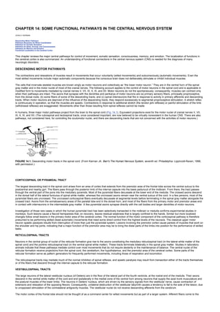 CHAPTER 14: SOME FUNCTIONAL PATHWAYS IN THE CENTRAL NERVOUS SYSTEM
Kelley’s Textbook of Internal Medicine
CHAPTER 14: SOME FUNCTIONAL PATHWAYS IN THE CENTRAL NERVOUS SYSTEM
JOHN A. KIERNAN
Descending Motor Pathways
Pathways Necessary for Motor Coordination
Pathways for Somatic Sensation
Pathways for Sleep, Arousal, and Consciousness
Pathways for Memory and Emotion
Functional Localization in the Cerebral Cortex
This chapter reviews the major central pathways for control of movement, somatic sensation, consciousness, memory, and emotion. The localization of functions in
the cerebral cortex is also summarized. An understanding of functional connections in the central nervous system (CNS) is needed for the diagnosis of many
neurologic disorders.
DESCENDING MOTOR PATHWAYS
The contractions and relaxations of muscles result in movements that occur voluntarily (willed movements) and subconsciously (automatic movements). Even the
most skilled movements include major automatic components because the conscious brain does not deliberately stimulate or inhibit individual muscles.
The cells that innervate skeletal muscles are known singly as motor neurons and collectively as “the lower motor neuron.” They are in the ventral horn of the spinal
gray matter and in the motor nuclei of most of the cranial nerves. The following account applies to the control of motor neurons in the spinal cord and is applicable in
modified form to movements mediated by cranial nerves V, VII, IX, X, XI, and XII. Motor neurons do not fire spontaneously; consequently, muscles can contract only
when their pathways are intact. The axons that synapse with the dendrites and perikarya of motor neurons are (a) primary sensory fibers, principally proprioceptive,
from the dorsal roots; (b) some fibers of some of the descending tracts; and (c) spinal interneurons that fire in response to activity in primary afferents and descending
tracts. When motor neurons are deprived of the influence of the descending tracts, they respond excessively to segmental proprioceptive stimulation. A stretch reflex
is continuously in operation, so that the muscles are spastic. Contractions in response to additional stretch (the tendon jerk reflexes) or painful stimulation of the limb
(withdrawal reflexes) are exaggerated. Movements other than those resulting from spinal reflexes cannot be made.
In humans, three major motor pathways project from the brain to the spinal cord (Fig. 14.1). Equivalent projections exist for the motor nuclei of cranial nerves V, VII,
IX, X, XI, and XII. (The rubrospinal and tectospinal tracts, once considered important, are now believed to be virtually nonexistent in the human CNS. There are also
pathways, not considered here, for controlling the oculomotor nuclei, and there are descending tracts that are not concerned with the activities of motor neurons.)
FIGURE 14.1. Descending motor tracts in the spinal cord. (From Kiernan JA. Barr's The Human Nervous System, seventh ed. Philadelphia: Lippincott-Raven, 1998,
with permission.)
CORTICOSPINAL OR PYRAMIDAL TRACT
The largest descending tract in the spinal cord arises from an area of cortex that extends from the premotor area of the frontal lobe across the central sulcus to the
postcentral and nearby gyri. The fibers pass through the posterior limb of the internal capsule into the basis pedunculi of the midbrain. From there, the tract passes
through the ventral part of the pons into the medullary pyramids. Most of the pyramidal fibers decussate at the lower end of the medulla. The crossed axons descend
in the dorsal half of the lateral funiculus of spinal white matter, whereas the uncrossed axons remain near the ventral sulcus of the cord. In a few persons, most of the
pyramidal fibers are uncrossed. The uncrossed corticospinal fibers eventually decussate at segmental levels before terminating in the spinal gray matter alongside the
crossed tract. Axons from the somatosensory areas of the parietal lobe end in the dorsal horn, and most of the fibers from the primary motor and premotor areas end
in contact with interneurons in the intermediate gray matter. A few pyramidal axons synapse directly with the cell bodies and larger dendrites of motor neurons.
Investigation of those rare cases in which the human pyramidal tract has been selectively transected in the midbrain or medulla confirms experimental studies in
monkeys. Such lesions cause a flaccid hemiparesis that, on recovery, leaves residual weakness that is largely confined to the hands. Similar but more localized
changes follow small lesions in the primary motor area of the cerebral cortex. The normal function of the motor component of the corticospinal pathway is therefore
presumed to be performing skilled (least automatic) movements that need some direct control from the highest levels of the neuraxis. The classical upper motor
neuron spastic paralysis results from interruption of more than just the pyramidal system. Lesions involving the premotor cortex cause paresis of muscles that work on
the shoulder and hip joints, indicating that a major function of the premotor area may be to bring the distal parts of the limbs into position for the performance of skilled
tasks.
RETICULOSPINAL TRACTS
Neurons in the central group of nuclei of the reticular formation give rise to the axons constituting the medullary reticulospinal tract (in the lateral white matter of the
spinal cord) and the pontine reticulospinal tract (in the ventral spinal white matter). These tracts terminate bilaterally in the spinal gray matter. Studies in laboratory
animals indicate that these pathways mediate control over most movements that do not require dexterity or the maintenance of balance. The central nuclei of the
reticular formation receive projections from the spinal cord, the cerebellum, the hypothalamus, and the premotor area of the cerebral cortex. Some parts of the
reticular formation serve as pattern generators for frequently performed movements, including those of respiration and locomotion.
The reticulospinal tracts may mediate much of the normal inhibition of spinal reflexes, and spastic paralysis may result from transection either of the tracts themselves
or of the fibers that descend through the internal capsule to the reticular formation.
VESTIBULOSPINAL TRACTS
The large neurons of the lateral vestibular nucleus (of Deiters) are in the floor of the lateral part of the fourth ventricle, at the rostral end of the medulla. Their axons
descend in the ventral white matter of the cord and end ipsilaterally in the medial zone of the ventral horn among neurons that supply the axial trunk musculature and
the postural muscles of the lower limbs. The neurons in Deiters' nucleus, which are driven by the sensory signals from the vestibular nerve, cause contraction of
extensors and relaxation of the opposing flexors. Consequently, unilateral destruction of the vestibular labyrinth causes a tendency to fall to the side of the lesion, due
to unopposed stimulation of the contralateral antigravity muscles. The vestibular nuclei do not receive descending afferents from the cerebrum.
The motor cortex of the frontal lobe should not be thought of as a command center for willed movements but as part of a larger system. Afferent fibers come to the
 