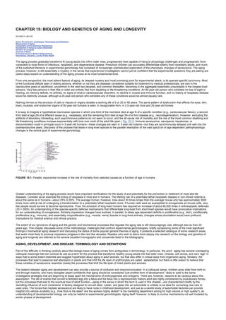 CHAPTER 15: BIOLOGY AND GENETICS OF AGING AND LONGEVITY
Kelley’s Textbook of Internal Medicine
CHAPTER 15: BIOLOGY AND GENETICS OF AGING AND LONGEVITY
RICHARD A. MILLER
Aging, Development, and Disease: Terminology and Definitions
Measurement of Aging
Comparative and Evolutionary Perspectives
Deceleration of Aging by Caloric Restriction
Genetics of Longevity
Theories of Aging
Promising Issues in Modern Biogerontology
Gerontology, Geriatrics, and the Public Health
The aging process gradually transforms fit young adults into infirm older ones, progressively less capable of rising to physiologic challenges and progressively more
vulnerable to most forms of infectious, neoplastic, and degenerative disease. Preschool children can accurately differentiate elderly from nonelderly adults, and much
of the published literature in experimental gerontology has consisted of increasingly sophisticated elaboration of the phenotypic changes of senescence. The aging
process, however, is still essentially a mystery in the sense that experienced investigators cannot yet be confident that the experimental questions they are asking are
useful steps toward an understanding of the aging process at its most fundamental level.
From one perspective, the most salient feature of aging, its deepest mystery and most promising point for experimental attack, is its species-specific synchrony. Most
of the functional deficits seen in elderly persons, whether or not they are diseases considered suitable for treatment by medical professionals, are rare in the
reproductive years of adulthood, uncommon in the next two decades, and common thereafter, becoming in the aggregate essentially unavoidable in the longest-lived
persons. Very few persons in their 80s or older are entirely free from disabling or life-threatening conditions. An 80-year-old person who exhibited no loss of sight or
hearing, no memory deficits, no arthritis, no signs of renal or cardiovascular disorders, no decline in muscle and immune function, and no history of neoplastic disease
would be distinctly unusual, although a 20-year-old person who exhibited any of these conditions would be almost equally rare.
Nothing intrinsic to the structure of cells or tissues or organs dictates a working life of 2 or 20 or 60 years. The same pattern of dysfunction that affects the eyes, skin,
brain, muscles, and endocrine organs of 80-year-old humans is seen, in recognizable form, in 2.5-year-old mice and 25-year-old horses.
It is easy to imagine a hypothetical mammalian species in which one-third of the members died at age N of a specific condition (e.g., cardiovascular failure), a second
third died at age 2N of a different cause (e.g., neoplasia), and the remaining third died at age 3N of a third disease (e.g., neurodegeneration). However, excluding the
artifacts of laboratory inbreeding, such asynchronous patterns do not seem to occur, and the all-cause risk of mortality and the risk of the most common disabling and
life-threatening conditions increase exponentially with time over most of the adult life span ( Fig. 15.1). Immune senescence, sarcopenia, hepatomas, or
discoordination could in principle occur in 3-year-old humans—these changes are seen in 3-year-old rodents—but they are synchronously delayed until well into the
postreproductive years. Discovery of the process that leads in long-lived species to the parallel retardation of the vast spectrum of age-dependent pathophysiologic
changes is the central goal of experimental gerontology.
FIGURE 15.1. Parallel, exponential increase in the risk of mortality from selected causes as a function of age in humans.
Greater understanding of the aging process would have important ramifications for the study of and potentially for the prevention or treatment of most late-life
diseases. Consider as an example the timing of neoplasia in mice and in humans. The lifelong risk of a potentially lethal neoplastic disease in non-inbred rodents is
about the same as in humans—about 25% to 50%. The average human, however, lives about 30 times longer than the average mouse and has approximately 3000
times more cells at risk of undergoing a transformation to a potentially lethal neoplastic clone. If human cells were as susceptible to oncogenesis as mouse cells, very
few people would survive to become reproductive. Thus, the evolution of long-lived humans has required an increase of about 90,000 times in antineoplastic defenses
(30 × 3000). An understanding of the species-specific defense mechanisms that differentiate long-lived from short-lived species would have provocative implications
for our understanding of oncogenesis. Similarly impressive changes have evolved, in parallel, to delay age-dependent deficits in proliferative (e.g., skin), conditionally
proliferative (e.g., immune), and essentially nonproliferative (e.g., muscle, nerve) tissues in long-lived animals, changes whose elucidation would have profound
implications for medical science and clinical practice.
The extent of our ignorance of aging and the genetic and biochemical processes that regulate the aging rate is still discouragingly vast, although less so than 20
years ago. This chapter discusses some of the methodologic challenges that confront experimental gerontologists, briefly synopsizing some of the most significant
findings in biomedical aging research and discussing the status of some popular general theories of aging. It presents a selected catalogue of some research areas
that seem most likely to produce impressive progress in the next few decades. Readers who wish to delve more deeply into research on the biology and genetics of
aging and longevity are referred to the several excellent monographs and compendia listed in the bibliography.
AGING, DEVELOPMENT, AND DISEASE: TERMINOLOGY AND DEFINITIONS
Part of the difficulty in thinking carefully about the biologic basis of aging comes from ambiguities in terminology. In particular, the word aging has several overlapping
colloquial meanings that can confuse its use as a term for the process that transforms healthy young adults into frail older ones. Cheese, cell clones, and cars “age” in
ways that to some extent resemble and suggest hypotheses about aging in adult animals, but that also differ in critical ways from organismic aging. Similarly, the
processes that lead to seasonal leaf abscission in plants and that limit the life span of erythrocytes are called senescence, but there is little reason to believe that
these varieties of senescence resemble closely the processes that limit the life span of intact plants and animals.
The relation between aging and development can also provide a source of confusion and miscommunication. In a colloquial sense, children grow older from birth to
and through maturity, and many biologists assert confidently that aging should be considered “just another form of development,” likely to yield to the same
investigative strategies that are beginning to tease apart the mechanisms of embryogenesis and ontogeny. There are, however, reasons to be cautious about this
assumption. The set of events that convert a fertilized egg into a fetus and the fetus into a reproductively mature adult are highly constrained by evolutionary forces,
but the processes that lead to the eventual loss of adult function—aging in the sense in which the term is used in this chapter—are characterized chiefly by the
dwindling influence of such constraints. A factory designed to convert steel, rubber, and glass into an automobile is unlikely to be ideal for converting new cars to
used ones. The forces that mediate senescence are likely to have roots in childhood development, and just as a careful study of automobile factories can provide
insights into vehicle durability (e.g., How thick is the steel? Are the workers highly skilled? Is the marketing department aiming for high volume or high quality?), an
understanding of developmental biology can only be helpful to experimental gerontologists. Aging itself, however, is likely to involve mechanisms not well modeled by
earlier phases of development.
 