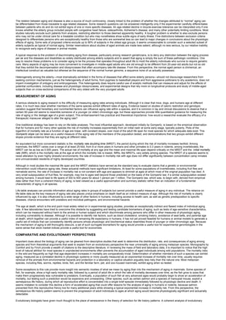 The relation between aging and disease is also a source of much controversy, closely linked to the problem of whether the changes attributed to “normal” aging can
be differentiated from those traceable to age-related diseases. Some research questions can be answered intelligently only if the experimenter carefully differentiates
between patients who do and do not exhibit signs of one or more specific diseases. An age-related decline in bicycle-exercise tolerance can be interpreted only if one
knows whether the elderly group included people with congestive heart failure, osteoarthritis, Alzheimer's disease, and many other potentially limiting conditions. Most
studies naturally exclude such patients from analysis, restricting attention to those deemed apparently healthy. A tougher problem is whether to also exclude persons
who may not be under clinical care for a treatable condition but who may nonetheless show subtle signs of early illness. Fine distinctions between exclusion criteria
designed to differentiate persons who are exceptionally healthy from those who are somewhat less so can lead to major changes in conclusions about the physiologic
effects of aging. Some sets of proposed criteria exclude up to 90% of subjects in the oldest age groups; it seems unreasonable to consider such a selected subset of
elderly subjects as typical of normal aging. Similar reservations about studies of aged animals are made less salient, although no less serious, by our relative inability
to recognize early signs of disease in animal models.
A typical response to the problem of discriminating aging from disease, particularly among research geriatricians, is to deny any distinction between the aging process
per se and the diseases and disabilities so widely distributed among elderly subjects and to assert that aging is simply the sum of these pathologic conditions. One
way to resolve these problems is to consider aging to be the process that operates throughout adult life to mold the elderly individuals who survive to require geriatric
care. Many aspects of aging may be more convenient to investigate in middle-aged adults who are old enough to be different from 20-year-old adults but not so old
that they exhibit the decompensation and idiosyncrasies that often accompany late-life disease. From this perspective, the normal aged person is chimerical, an
intellectual construct as valuable but ethereal as the sequence of the normal human genome, a sequence none of us actually possesses.
Heterogeneity among the elderly—most dramatically exhibited in the forms of diseases that afflict some elderly persons—should not discourage researchers from
seeking common mechanisms, just as the heterogeneity of adult forms, from pygmies to basketball players and from aggressive politicians to shy academics, does not
imperil investigation of ontogeny and embryogenesis. This heterogeneity does require careful use of analytic methods that can measure and adjust for the effects of
potential confounders, including disease and physiologic idiosyncrasies, and experimental designs that rely more on longitudinal protocols and study of middle-aged
subjects than on cross-sectional comparisons of the very oldest with the very youngest adults.
MEASUREMENT OF AGING
A serious obstacle to aging research is the difficulty of measuring aging rates among individuals. Although it is clear that mice, dogs, and humans age at different
rates, it is much less clear whether members of the same species exhibit different rates of aging. Evidence based on studies of caloric restriction and genotypic
variation suggest that hereditary and noninherited factors can influence aging rate within a species, and it is common in lay and clinical discussions to observe that a
certain 60-year-old seems to resemble someone of a younger (or older) chronologic age, but these approaches provide little quantitative guidance for measuring the
rate of aging or the biologic age of a given subject. This embarrassment has practical and theoretical importance: how would a researcher evaluate the efficacy of a
therapeutic maneuver alleged to alter the aging rate?
One traditional strategy has been to rely on life-table analyses. The most influential approach, developed initially by Gompertz, is based on the empirical observation
that for humans and for many other species the risk of mortality increases exponentially from an initial nadir at some early stage, typically puberty. Plots of the
logarithm of mortality rate as a function of age are linear, with constant slopes, over most of the adult life span for most species for which adequate data exist. This
Gompertz slope can be taken as a useful measure of the aging rate of the members of the population tested, and demonstrations that two groups exhibit different
slopes provide evidence that they are aging at different rates.
An equivalent but more convenient statistic is the mortality rate doubling time (MRDT), the period during which the risk of mortality increases twofold. Among
mammals, the MRDT varies over a range of at least 25-fold, from 8 or more years in humans and other primates to 0.3 years in rodents; among invertebrates, the
MRDT can be as low as 0.005 years. The actual risk of mortality at any age and the mean and maximal life span depend critically on the MRDT and the initial mortality
rate (IMR), which is the mortality rate at the age at which the mortality risk is lowest. IMRs, like MRDTs, vary widely among species. The MRDT of a species seems to
resist alteration by even highly stressful environments; the rate of increase in mortality risk with age does not differ significantly between concentration camp inmates
and unincarcerated residents of highly developed countries.
Although in most studies the maximal life span and the MRDT statistics have served as the standard way to evaluate claims that a genetic or environmental
intervention could influence aging rate, these actuarial methods have significant limitations. At least for some populations of invertebrates, including fruit flies and
nematode worms, the rate of increase in mortality risk is not constant with age and appears to diminish at ages at which most of the original population has died. A
very small subpopulation of fruit flies, for example, may live to ages well beyond those predicted on the basis of the Gompertz law; if a similar subpopulation existed
among humans, it would lead to life spans of 300 to 600 years for about 1 person per 1 million. The Gompertz law, which was, to begin with, derived from empirical
data rather than from a coherent theory of aging, is best viewed as a useful approximation and summary statistic rather than an indication of a fundamental
characteristic of aging in all species.
Life-table analyses can provide information about aging rates in groups of subjects but cannot provide a useful measure of aging in any individual. The reliance on
life-table data as the key measure of aging rate also places undue emphasis on death itself as an indirect measure of age. Although the risk of mortality is clearly
influenced by age, it is also influenced by a wide range of other factors in humans, including access to health care, as well as genetic predisposition to specific
diseases, chance encounters with predators and microbial pathogens, and environmental hazards.
The age at death, which is the end point most widely relied on in experimental aging studies, provides an exceptionally indirect and flawed index of individual aging
rate. A few laboratories have tried to overcome this obstacle by suggesting and testing candidate biomarkers of aging, such as tests of age-sensitive characteristics,
which can be measured without harm to the animal or human subject and which discriminate among persons who differ in other measures of physiologic aging,
including vulnerability to disease. Although it is possible to identify risk factors, such as blood cholesterol, smoking history, avoidance of seat belts, and parental age
at death, which together can provide a useful index of remaining life expectancy in humans, it has not yet proved feasible for humans or animal models to generate a
useful set of indices that can consistently identify persons whose physiologic and biochemical status resembles those of younger or older chronologic age. Because
the mechanism of aging is still thoroughly obscure, a set of such surrogate biomarkers for aging would provide a useful tool for experimental gerontologists in the
same sense that stock market indices provide a useful tool for economists.
COMPARATIVE AND EVOLUTIONARY PERSPECTIVES
Important clues about the biology of aging can be gleaned from descriptive studies that seek to determine the distribution, rate, and consequences of aging among
species and from theoretical arguments that seek to explain from an evolutionary perspective the near universality of aging among metazoan species. Monographs by
Comfort and by Finch provide a wealth of citations to the descriptive literature. In reviewing the mass of field and laboratory data, it is important to notice that the high
level of natural attrition for most species in unprotected environments often prevents the accumulation of aged individuals among wild populations. The mortality risks
in the wild are frequently so high that age-dependent increases in mortality are comparatively trivial. Determination of whether members of such a species can exhibit
aging, measured as a correlated decline in physiologic systems or more usually measured as an exponential increase of mortality risk over time, usually requires
removal of the animals from environmental hazards and protection in a laboratory or captive situation arguably less risky than the natural one. Most metazoan
species, including flies, worms, reptiles, birds, fish, and the familiar farm, pet, and zoo-housed mammals, exhibit aging when so tested.
Some exceptions to this rule provide more insight into semantic niceties of what we mean by aging than into the mechanism of aging in mammals. Some species of
fish, for example, show a high early mortality rate, followed by a period of adult life in which the rate of mortality decreases over time, as the fish grow to sizes that
make them progressively less vulnerable to predators. Eventually, a population of such fish at very advanced ages would probably begin to show an acceleration of
mortality, but testing such a prediction would be expensive and unrewarding. Other species, such as certain salmon and a species of marsupial mouse, exploit a
semelparous life history, during which all reproductive effort is concentrated into a single brief episode immediately followed by physiologic decline and death. It
seems mistaken to consider this decline a form of accelerated aging that could offer lessons for the analysis of aging in humans or rodents, because salmon
prevented from this reproductive frenzy live for many additional years while showing a typical exponential increase in mortality risk. From this perspective, the
semelparous life history pattern seems to prevent the progression of adult individuals to ages at which aging would become physiologically significant and actuarially
detectable.
Evolutionary biologists have given much thought to the place of senescence in the theory of selection for life history patterns. A coherent analysis of evolutionary
 