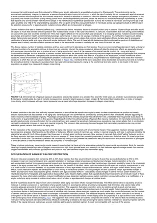 pressures that mold longevity was first produced by Williams and greatly elaborated in a quantitative treatment by Charlesworth. The central points can be
summarized qualitatively. Imagine, for example, a species of animal in which aging did not occur, in which the risk of mortality did not increase with age but remained
at some constant value throughout life; this constant value would depend on exposure to predators, infectious diseases, and perhaps endogenous processes. In this
population, the number of survivors of any starting cohort would decline exponentially over time, just as the amount of a radioisotope decays exponentially at a rate
that depends only on the constant half-life of the isotope. If the half-life of our hypothetical species were 5 years, the number of individuals surviving to the age of 25
years would be only 1/32 of the original starting population. The key point is that this unequal distribution of individuals across age categories leads to differences in
the selection pressures for or against genetic mutations whose effects are not equivalent at all ages.
Genetic mutations that lead to deleterious effects (e.g., cardiovascular failure, neoplasia, decline in muscle function) only in persons 25 years of age and older would
be subject to much less adverse selective pressure than mutations that cripple or kill 5-year-old children. In particular, mutant alleles that have strong positive effects
on survival of 5-year-olds would be favored even if they had negative effects on the survival of 25-year-old adults. In a nonaging species, mutations would inevitably
accumulate and lead to ill health and diminished physiologic performance in older, but not younger, members of the species. It is not hard to imagine such alleles:
alleles that promote rapid growth of wounded skin but also predispose to skin tumors, alleles that promote rapid calcification of bone but also lead to progressive
calcification of arterial walls, and many others with similar pleiotropic effects. The sum of these late-life deleterious effects produces the spectrum of disabilities and
disease seen in elderly members of each species and leads to the exponential increase in mortality risk over most of the adult life span.
This theory makes a number of testable predictions and has been confirmed in laboratory and field studies. If severe environmental hazards make it highly unlikely for
individual members of a species to continue to breed over an extended interval, the pressures against alleles with late-life deleterious effects are especially relaxed,
and genotypes may evolve that tend to produce a burst of early reproduction, even if at the expense of diminished late-life function (i.e., more rapid aging).
Environmental changes, such as a decline in predator number, which relax the pressure for early fecundity may encourage the emergence of genotypes that postpone
the development of senescent changes to allow continued reproductive effort over a wider time interval. In support of this expectation, Austad showed that island
opossums, whose environment is free of significant predation, evolve over a period of not more than 3,000 generations so that they age more slowly than mainland
opossums to which they are very closely related. As illustrated in Figure 15.2, members of the island population show decelerated Gompertz curves and do not show
the precipitous decline in reproductive success shown by 2-year-old mainland opossums. Aging at the biochemical level also seems to be slowed in the island
population, as judged by a measure of collagen cross-linking.
FIGURE 15.2. Diminished rate of aging in opossum populations selected by isolation on a predator-free island for 4,500 years, as predicted by evolutionary genetics.
A: Gompertz mortality plots; the risk of mortality increases more slowly for island opossums ( open circles). B: Tail tendon fiber breaking time, an index of collagen
cross-linking, which increases with age. Island opossums have a lower rate of age-dependent increase in collagen cross-linking.
A related prediction is the idea that artificially imposed selection in favor of late-life reproduction ought to select for allele combinations that produce not merely
delayed reproduction but also declines in the aging rate. Several groups have confirmed this prediction by showing that fruit flies selected for delayed egg laying do
indeed routinely exhibit increased longevity. Physiologic comparisons of the selected, long-lived flies with shorter-lived, unselected flies may provide clues about the
mechanisms of augmented longevity in this species. Regardless of whether the pathophysiology of aging in flies has any implications for mammalian senescence, the
genetic results provide strong confirmation for the underlying theory and suggest that genetically heterogeneous populations may contain alleles that, in combination,
can lead to substantial increases in mean and maximal longevity. The opossum data previously discussed suggest that mammalian populations also may contain
selectable genetic variants that control the aging rate.
A third implication of the evolutionary argument is that the aging rate should vary inversely with environmental hazard. This suggestion has been strongly supported
by comparative analyses. After factoring out the effects of body size, different orders of mammals vary widely in maximal longevity, with bats in particular exhibiting life
spans that are about 2.5 to 3.0 times greater than those seen in similarly sized nonflying mammals. Nine species of mammals that exhibit “sailing” behavior, such as
the flying squirrels, also have maximal life spans that are on average 1.7 times longer than nonsailing mammals of similar size. Birds live about 2.4 times longer than
mammals of similar size. The decline in predation risk conveyed by sailing or flying relaxes the pressure for early life reproduction and permits evolution of genotypes
in which the effects of late-life deleterious alleles are postponed to increased ages.
These fortuitous evolutionary experiments provide research opportunities that have yet to be adequately exploited by experimental gerontologists. Birds, for example,
have high longevity despite high rates of oxygen consumption and high blood glucose levels, and research into their defenses against damage caused from reactive
oxygen intermediates and advanced glycosylation end products may yield valuable insights into mammalian aging.
DECELERATION OF AGING BY CALORIC RESTRICTION
Mice and rats given access to diets containing 30% to 40% fewer calories than they would ordinarily consume if given free access to food show a 25% to 40%
increase in mean and maximal longevity and a parallel retardation of most age-related physiologic and biochemical changes. Caloric restriction is the only
well-substantiated method for increasing maximal longevity and decelerating aging in mammals and has therefore been intensively studied for clues to the physiologic
nature of the aging process itself. Its particular value comes from the breadth of the effect: caloric restriction extends the life span not simply by postponement of one
or a small number of common diseases, but by parallel retardation of many age-related changes at the molecular, cellular, and organ system levels. Among other
effects, caloric restriction impedes the development of cross-linking in extracellular proteins, including collagen and lens crystallins; delays age-related changes in
mRNA abundance for many tissue specific genes; interferes with age-associated shifts in T-cell subsets; blocks changes in central nervous system function; and
retards development of neoplastic and degenerative disease of all sorts. It seems highly unlikely that separate biochemical mechanisms are involved in each of these
cases and the many other caloric restriction–induced modifications in age-dependent pathophysiology; caloric restriction is presumably acting by a modification of a
single, underlying aging process of undetermined nature, which is linked to age-dependent changes at multiple levels.
Several hypotheses about the way in which caloric restriction alters aging have been refuted by experimental data. The effect seems not to be caused by any toxic
molecule in a dietary component or by limitation of any specific nutrient; it accompanies almost any dietary manipulation that diminishes total caloric intake while
providing adequate amounts of micronutrients to avoid malnutrition. The suggestion that caloric restriction works by retarding growth to adult size has been
undermined by data showing that caloric restriction is also highly effective when imposed after the attainment of full adult weight. Caloric restriction apparently does
not involve a decline in fuel consumption at the level of individual cells, because calorie-restricted rodents are much smaller than control-fed animals, and the number
of calories used per gram of lean body mass is unchanged by the caloric restriction protocol. The additional longevity achieved by caloric restriction is not simply a
prolongation of the late-life period of disease and disability, because calorie-restricted rodents remain highly active and physically fit at ages at which most members
of the control group have already died ( Fig. 15.3). The suggestion that control rodents are overfed compared with rodents in the wild and that the benefits of caloric
restriction merely represent alleviation of the toxic effects of overfeeding is refuted by the data showing that calorie-restricted rodents have severely impaired early-life
fertility; if the natural diet were routinely as severely restricted as the calorie-restricted regimen, it would be incompatible with survival of the species.
 