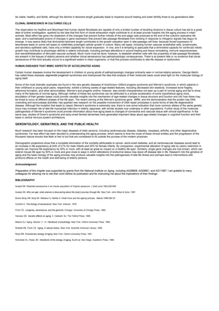 be viable, healthy, and fertile, although the decline in telomere length gradually leads to impaired wound healing and lower fertility three to six generations later.
CLONAL SENESCENCE IN CULTURED CELLS
The observation by Hayflick and Moorhead that human diploid fibroblasts are capable of only a limited number of doubling divisions in tissue culture has led to a great
deal of further investigation, sparked by the idea that this form of clonal exhaustion might contribute to or at least provide insights into the aging process in intact
animals. Most effort has gone into dissection of the changes that prevent further mitosis of the end-stage cells produced at the end of the culture's replicative life
span, and a sophisticated picture of changes in gene expression that prevent late passage fibroblasts from dividing in response to mitogenic signals has begun to
emerge. It now seems likely that diminished telomere length contributes to the growth cessation seen in late-passage cell lines, because forced expression of
telomerase leads (in some cell types) to indefinitely prolonged cellular growth in culture. Many cell types, including human vascular endothelial cells, lymphocytes,
and secretory epithelial cells, have only a limited capability for clonal expansion in vivo, and it is tempting to speculate that a diminished capacity for continued mitotic
growth may contribute to physiologic deficits in elderly individuals, including perhaps alterations in wound healing and tissue remodeling, immune responsiveness,
and reendothelialization of denuded vascular surfaces. Much more must be done, however, to establish whether cells with the properties of late-passage fibroblasts
are present in the tissues of elderly persons and whether clonal senescence has pathophysiologic consequences. There is at present little or no evidence that clonal
senescence of this kind actually occurs to a significant extent in intact organisms, or that this process contributes to late-life disease or dysfunction.
HUMAN DISEASES THAT MIMIC ASPECTS OF ACCELERATED AGING
Certain human diseases involve the development in children or young adults of pathophysiologic changes ordinarily seen in normal elderly persons. George Martin
has called these diseases segmental progeroid syndromes and championed the idea that analysis of their molecular basis could shed light on the molecular biology of
aging itself.
Some of the most dramatic examples are found in the rare genetic diseases of Hutchinson–Gilford progeria syndrome and Werner's syndrome, in which patients in
their childhood or young adult years, respectively, exhibit a striking variety of age-related features, including decreased skin elasticity, increased bone fragility,
atheroma formation, and other abnormalities. Werner's and progeria victims, however, also exhibit characteristics not seen as a part of normal aging and fail to show
many of the features of normal aging. Although neither of these two syndromes can be attributed to a simple acceleration of some hypothetical aging clock,
elucidation of their genetic bases could provide valuable insights into the mechanism of age-related changes in tissue structure and function and into how these may
be timed to occur at different phases of the life span. The recent cloning of the Werner's syndrome gene WRN, and the demonstration that the protein has DNA
unwinding and exonuclease activities, has sparked new research on the possible involvement of DNA repair processes in some forms of late-life degenerative
disease. Although the mutation that leads to classic Werner's syndrome is extremely rare, there is now some indication that more common alleles of the same genetic
locus may increase risk of late-life myocardial infarction in elderly Japanese, with similar studies now underway in other populations. Further study of the molecular
pathogenesis of Werner's syndrome could provide information about how aging leads to changes of connective and vascular tissue with clinical significance. In the
same way, studies of Down's syndrome and early-onset familial dementias have generated important ideas about age-related changes in cognitive function and their
basis in central nervous system architecture.
GERONTOLOGY, GERIATRICS, AND THE PUBLIC HEALTH
Much research has been focused on the major diseases of older persons, including cardiovascular disease, diabetes, neoplasia, arthritis, and other degenerative
syndromes. Far less effort has been devoted to understanding the aging process, which seems to time the onset of these clinical entities and the progression of the
thousand natural shocks that flesh is heir to but that are considered to lie outside the purview of the modern physician.
Demographic projections show that a complete elimination of the mortality attributable to cancer, adult-onset diabetes, and all cardiovascular diseases would lead to
an increase in life expectancy at birth of 21% for male infants and 20% for female infants. By comparison, experimental alteration of aging rate by caloric restriction in
rodents can improve life expectancy by 40% or more, with at least as great an impact on a healthy life span. Similarly, single gene changes are now known, which can
extend mouse life span by 50% or more and give clues to ways in which alterations of endocrine status may stave off disease late in life. Research into the genetics of
aging and the basic biology of the aging process may produce valuable insights into the pathogenesis of late-life illness and perhaps lead to interventions with
profound effects on the health and well-being of elderly persons.
Acknowledgment
Preparation of this chapter was supported by grants from the National Institute on Aging, including AG08808, AG09801, and AG11687. I am grateful to many
colleagues for allowing me to cite their work before its publication and for instructing me about the implications of their findings.
BIBLIOGRAPHY
Austad SN. Retarded senescence in an insular population of Virginia opossums. J Zool Lond 1993;229:695.
Austad SN. Why we age: what science is discovering about the body's journey through life. New York: John Wiley & Sons, 1997.
Brown-Borg HM, Borg KE, Meliska CJ, Bartke A. Dwarf mice and the ageing process. Nature 1996;384:33
Comfort A. The biology of senescence. New York: Elsevier, 1979.
Finch CE. Longevity, senescence, and the genome. Chicago: University of Chicago Press, 1990.
Harrison DE. Genetic effects on aging, II. Caldwell, NJ: The Telford Press, 1990.
Masoro EJ. Aging, Section 11. In: Handbook of physiology. New York: Oxford University Press, 1995.
Ricklefs RE, Finch CE. Aging. A natural history. New York: Scientific American Library, 1995.
Rose MR. Evolutionary biology of aging. New York: Oxford University Press, 1991.
Schneider EL, Rowe JW. Handbook of the biology of aging, fourth ed. San Diego: Academic Press, 1996.
 