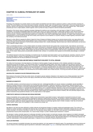 CHAPTER 16: CLINICAL PHYSIOLOGY OF AGING
Kelley’s Textbook of Internal Medicine
CHAPTER 16: CLINICAL PHYSIOLOGY OF AGING
LEWIS A. LIPSITZ
Regulation of Oxygen and Metabolic Substrate Delivery to Vital Organs
Energy Metabolism
Defense Systems
Maintaining Structural Integrity
Mobility and Balance
Reproductive Function
Physiology is the integration of a complex network of control systems and feedback loops that enable an organism to perform a variety of functions necessary for
survival. The control systems of the human body exist at molecular, subcellular, cellular, organ, and systemic levels of organization. Continuous interplay among the
electrical, chemical, and mechanical components of these systems ensures that information is constantly exchanged, even as the organism rests. These dynamic
processes give rise to a highly adaptive, resilient organism, which is primed and ready to respond to internal and external perturbations.
Recognition of the dynamic nature of regulatory processes challenges the traditional view of physiology, which was based on Walter B. Cannon's concept of
homeostasis. The principle of homeostasis states that all healthy cells, tissues, and organs maintain static or steady-state conditions in their internal environment.
However, with the introduction of techniques that can acquire continuous data from physiologic processes, such as heart rate, blood pressure, nerve activity, or
hormonal secretion, it became apparent that these systems are in constant flux, even under so-called steady-state conditions. Dr. Eugene Yates introduced the term
homeodynamics to convey the fact that the high level of bodily control required to survive depends on a dynamic interplay of multiple regulatory mechanisms rather
than constancy in the internal environment.
Although it is often difficult to separate the effects of aging from those of disease and lifestyle changes such as reduced physical activity, even aging without such
confounding, secondary factors (primary aging) appears to have a profound impact on physiologic processes. Because of the progressive degeneration of various
tissues and organs and the interruption of communication pathways between them, complex physiologic networks break down, become disconnected, and lose some
of their capacity to adapt to stress.
There is considerable redundancy in many of these systems; for example, humans have far more muscle mass, neuronal circuitry, renal nephrons, and hormonal
stores than are needed to survive. This physiologic reserve allows most persons to compensate effectively for age-related changes. Because the network structure of
physiologic systems also enables alternate pathways to be used to achieve the same functions, physiologic changes that result from aging alone usually do not have
much impact on everyday life. However, these changes may become manifest at times of increased demand, when the body is subjected to high levels of physiologic
stress. For this reason, elderly persons are particularly vulnerable to falls, confusion, or incontinence when exposed to environmental, pharmacologic, or emotional
stresses.
The traditional approach to the study of physiology is to divide the topic into separate organ-based systems, such as cardiovascular, respiratory, endocrine, immune,
and neurologic systems. However, this approach ignores the integrated, cross-system nature of physiology. This chapter addresses the major functional roles of
physiologic processes and how they are affected by normal aging.
REGULATION OF OXYGEN AND METABOLIC SUBSTRATE DELIVERY TO VITAL ORGANS
The vitality of all living tissues in the body depends on the delivery of optimal supplies of oxygen and glucose or other metabolic substrates to meet energy
requirements during rest and exertion. This critical process relies on a complicated transport system, which picks up oxygen from the lungs and nutrients and
metabolic substrates from the gastrointestinal tract or musculature, centrifugally delivers different amounts of these substances to different sites depending on the
immediate need, and self-adjusts in response to transient perturbations. In reciprocal centripetal fashion, this system serves to deliver waste products to sites of
excretion from the body, notably the kidney and liver. This circulatory system consists of the liquid and cellular components of the blood, vascular tree, cardiac pump,
lungs, chemoreceptors, baroreceptors, and neuroendocrine communications between each of these structures. The driving force behind the delivery system is the
arterial blood pressure.
AGE-RELATED CHANGES IN BLOOD PRESSURE REGULATION
Blood pressure is the product of heart rate, stroke volume, and systemic vascular resistance. Alterations in the response of any of these parameters may threaten
adequate perfusion of vital organs. Normal human aging is associated with several changes that influence these three components of normal blood pressure
regulation.
BAROREFLEX SENSITIVITY
The baroreflex maintains a normal blood pressure by increasing heart rate ( cardiovagal baroreflex) and vascular resistance (sympathetic vascular baroreflex) in
response to transient reductions in blood pressure and by decreasing these parameters in response to elevations in blood pressure. Reduced sensitivity of the
cardiovagal baroreflex is evident in the blunted cardioacceleratory response to stimuli (upright posture, nitroprusside infusions, phase II of the Valsalva maneuver,
and lower-body negative pressure, for example) that lower blood pressure, and in a reduced bradycardic response to drugs such as phenylephrine or phase IV of the
Valsalva that elevate blood pressure. Alteration of the sympathetic baroreflex is manifested as a blunted vasoconstrictor response to sympathetic outflow from the
central nervous system. As a result of abnormal baroreflex function, elderly people have increased blood pressure variability, often with potentially dangerous blood
pressure reductions during hypotensive stresses, such as upright posture or meal ingestion.
SYMPATHETIC NERVOUS SYSTEM AND END-ORGAN RESPONSE
Studies of sympathetic nervous system activity in healthy humans demonstrate an age-related increase in resting plasma norepinephrine levels and muscle
sympathetic nerve activity, as well as the plasma norepinephrine response to upright posture and exercise. The elevation in plasma norepinephrine results primarily
from an increased presynaptic norepinephrine secretion rate and secondarily from decreased clearance. Despite apparent elevations in sympathetic nervous system
activity with aging, cardiac and vascular responsiveness is diminished. Infusions of b-adrenergic agonists result in smaller increases in heart rate, left ventricular
ejection fraction, cardiac output, and vasodilation in older compared with younger men.
CARDIAC RESPONSE
Age effects on the heart have been attributed to multiple molecular and biochemical changes in b-receptor coupling and postreceptor events. The number of b
receptors on cardiac myocytes is unchanged with advancing age, but the affinity of b receptors for agonists is reduced. Postreceptor changes that occur with aging
include a decrease in the activity of stimulatory G protein (G s), the adenylate cyclase catalytic unit, and cAMP (cyclic adenosine monophosphate)-dependent
phosphokinase-induced protein phosphorylation. As a result of these changes, G-protein–mediated signal transduction is impaired.
The decrease in cardiac contractile response to b-adrenergic stimulation has been studied in rat ventricular myocytes, where it appears to be related to decreased
influx of calcium ions through sarcolemmal calcium channels and a reduction in the amplitude of the cytosolic calcium transit. These changes are similar to those seen
in receptor desensitization owing to prolonged exposure of myocardial tissue to b-adrenergic agonists. Age-associated alterations in the b-adrenergic response may
result from desensitization of the adenylate cyclase system in response to chronic elevations of plasma catecholamine levels.
VASCULAR RESPONSE
The vascular response to sympathetic stimulation has received less attention, but it also appears to be altered by aging. The vasorelaxation response of arteries and
veins to infusions of the b-adrenergic agonist isoproterenol is attenuated in elderly people ( Fig. 16.1). a-Adrenergic vasoconstrictor responses to norepinephrine
 