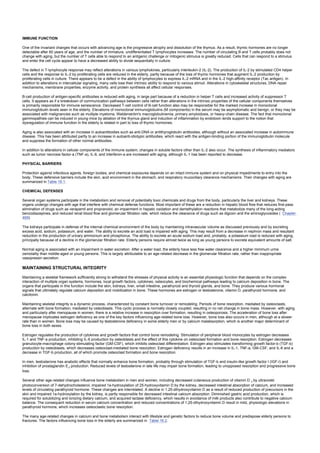 IMMUNE FUNCTION
One of the invariant changes that occurs with advancing age is the progressive atrophy and dissolution of the thymus. As a result, thymic hormones are no longer
detectable after 60 years of age, and the number of immature, undifferentiated T lymphocytes increases. The number of circulating B and T cells probably does not
change with aging, but the number of T cells able to respond to an antigenic challenge or mitogenic stimulus is greatly reduced. Cells that can respond to a stimulus
and enter the cell cycle appear to have a decreased ability to divide sequentially in culture.
The defect in T-lymphocyte response may reflect alterations in various lymphokines, particularly interleukin-2 (IL-2). The production of IL-2 by stimulated CD4 helper
cells and the response to IL-2 by proliferating cells are reduced in the elderly, partly because of the loss of thymic hormones that augment IL-2 production by
proliferating cells in culture. There appears to be a defect in the ability of lymphocytes to express IL-2 mRNA and in the IL-2 high-affinity receptor (Tac antigen). In
addition to alterations in intercellular signaling, many cells lose their intrinsic ability to respond to various stimuli. Alterations in cytoskeletal structures, DNA repair
mechanisms, membrane properties, enzyme activity, and protein synthesis all affect cellular responses.
B-cell production of antigen-specific antibodies is reduced with aging, in large part because of a reduction in helper T cells and increased activity of suppressor T
cells. It appears as if a breakdown of communication pathways between cells rather than alterations in the intrinsic properties of the cellular components themselves
is primarily responsible for immune senescence. Decreased T-cell control of B-cell function also may be responsible for the marked increase in monoclonal
immunoglobulin levels seen in the elderly. Elevations of monoclonal immunoglobulins (M components) in the serum may be asymptomatic and benign, or they may be
associated with malignancies such as multiple myeloma, Waldenström's macroglobulinemia, primary amyloidosis, or heavy-chain disease. The fact that monoclonal
gammopathies can be induced in young mice by ablation of the thymus gland and induction of inflammation by endotoxin lends support to the notion that
dysregulation of immune function in the elderly is related in part to loss of thymic hormones.
Aging is also associated with an increase in autoantibodies such as anti-DNA or antithyroglobulin antibodies, although without an associated increase in autoimmune
disease. This has been attributed partly to an increase in autoanti-idiotypic antibodies, which react with the antigen-binding portion of the immunoglobulin molecule
and suppress the formation of other normal antibodies.
In addition to alterations in cellular components of the immune system, changes in soluble factors other than IL-2 also occur. The synthesis of inflammatory mediators
such as tumor necrosis factor-a (TNF-a), IL-6, and interferon-a are increased with aging, although IL-1 has been reported to decrease.
PHYSICAL BARRIERS
Protection against infectious agents, foreign bodies, and chemical exposures depends on an intact immune system and on physical impediments to entry into the
body. These defensive barriers include the skin, acid environment in the stomach, and respiratory mucociliary clearance mechanisms. Their changes with aging are
summarized in Table 16.1.
CHEMICAL DEFENSES
Several organ systems participate in the metabolism and removal of potentially toxic chemicals and drugs from the body, particularly the liver and kidneys. These
organs undergo changes with age that interfere with chemical defense functions. Most important of these are a reduction in hepatic blood flow that reduces first-pass
elimination of drugs such as verapamil and propranolol, an impairment in hepatic oxidation and demethylation reactions that metabolize many of the long-acting
benzodiazepines, and reduced renal blood flow and glomerular filtration rate, which reduce the clearance of drugs such as digoxin and the aminoglycosides ( Chapter
469).
The kidneys participate in defense of the internal chemical environment of the body by maintaining intravascular volume as discussed previously and by excreting
excess acid, sodium, potassium, and water. The ability to excrete an acid load is impaired with aging. This may result from a decrease in nephron mass and resultant
reduction in the production of urinary ammonium and phosphorus. The ability to excrete an acute sodium load and, probably, a potassium load is reduced with aging,
principally because of a decline in the glomerular filtration rate. Elderly persons require almost twice as long as young persons to excrete equivalent amounts of salt.
Normal aging is associated with an impairment in water excretion. After a water load, the elderly have less free water clearance and a higher minimum urine
osmolality than middle-aged or young persons. This is largely attributable to an age-related decrease in the glomerular filtration rate, rather than inappropriate
vasopressin secretion.
MAINTAINING STRUCTURAL INTEGRITY
Maintaining a skeletal framework sufficiently strong to withstand the stresses of physical activity is an essential physiologic function that depends on the complex
interaction of multiple organ systems, hormones, local growth factors, cytokines, osteocytes, and biochemical pathways leading to calcium deposition in bone. The
organs that participate in this function include the skin, kidneys, liver, small intestine, parathyroid and thyroid glands, and bone. They produce various hormonal
signals that ultimately regulate calcium deposition and mobilization in bone. These hormones are estrogen or testosterone, vitamin D, parathyroid hormone, and
calcitonin.
Maintaining skeletal integrity is a dynamic process, characterized by constant bone turnover or remodeling. Periods of bone resorption, mediated by osteoclasts,
alternate with bone formation, mediated by osteoblasts. This cyclic process is normally closely coupled, resulting in no net change in bone mass. However, with aging
and particularly after menopause in women, there is a relative increase in resorption over formation, resulting in osteoporosis. The acceleration of bone loss after
menopause implicates estrogen deficiency as one of the key factors influencing age-related bone loss. However, bone loss also occurs in men, although at a slower
rate than in women. Bone loss may be caused by testosterone deficiency in some elderly men or by calcium malabsorption, which is another major determinant of
bone loss in both sexes.
Estrogen regulates the production of cytokines and growth factors that control bone remodeling. Stimulation of peripheral blood monocytes by estrogen decreases
IL-1 and TNF-a production, inhibiting IL-6 production by osteoblasts and the effect of this cytokine on osteoclast formation and bone resorption. Estrogen decreases
granulocyte-macrophage colony-stimulating factor (GM-CSF), which inhibits osteoclast differentiation. Estrogen also stimulates transforming growth factor-b (TGF-b)
production by osteoblasts, which decreases osteoclast-mediated bone resorption. Estrogen deficiency results in an increase in IL-1, TNF-a, GM-CSF, and IL-6 and a
decrease in TGF-b production, all of which promote osteoclast formation and bone resorption.
In men, testosterone has anabolic effects that normally enhance bone formation, probably through stimulation of TGF-b and insulin-like growth factor I (IGF-I) and
inhibition of prostaglandin E2 production. Reduced levels of testosterone in late life may impair bone formation, leading to unopposed resorption and progressive bone
loss.
Several other age-related changes influence bone metabolism in men and women, including decreased cutaneous production of vitamin D 3 by ultraviolet
photoconversion of 7-dehydrocholesterol, impaired 1a-hydroxylation of 25-hydroxyvitamin D by the kidney, decreased intestinal absorption of calcium, and increased
levels of circulating parathyroid hormone. These changes are interrelated. A decline in 1,25-dihydroxyvitamin D as a result of reduced production of precursors in the
skin and impaired 1a-hydroxylation by the kidney, is partly responsible for decreased intestinal calcium absorption. Diminished gastric acid production, which is
required for solubilizing and ionizing dietary calcium, and acquired lactase deficiency, which results in avoidance of milk products also contribute to negative calcium
balance. The consequent reduction in serum calcium concentration and reduced concentrations of 1,25-dihydroxyvitamin D result in mild, physiologic elevations in
parathyroid hormone, which increases osteoclastic bone resorption.
The many age-related changes in calcium and bone metabolism interact with lifestyle and genetic factors to reduce bone volume and predispose elderly persons to
fractures. The factors influencing bone loss in the elderly are summarized in Table 16.2.
 