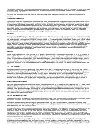 The treatment of prostate cancer is an area of considerable dispute. Prostate cancer is present in about 8 million men in the United States and causes 35,000 deaths.
Large numbers of men with prostate cancer are unlikely to suffer significant morbidity or mortality from their disease. Aggressive therapy may therefore lead to
unnecessary morbidity in this group.
Other factors must be taken into account when treating the elderly cancer patient. Issues of analgesia, community support, and access to treatment may be
paramount.
CEREBROVASCULAR DISEASE
Cerebrovascular disease is the third leading cause of death in the United States. The incidence of stroke increases with increasing age. By age 70, stroke occurs in
300 per 10,000 persons per year. The rate of stroke in elderly women is about 25% less than the rate in men. With improved attention to the control of risk factors,
such as hypertension, heart disease, diabetes mellitus, and cigarette smoking, the incidence of stroke is declining in the United States, and with improved treatment,
the prevalence of stroke survivors is increasing. The fatality rate within 1 month of an acute stroke is close to one-third across all age groups. However, more than
two-thirds of stroke survivors live at least 3 years. Maximal functional recovery is the goal of treatment for stroke victims. Clinical course depends on the type of stroke
and its location and size. Complications include aspiration, deep vein thrombosis, contractures, pressure sores, and increased risk of falls and other accidents.
Poststroke course can be complicated by depression or reflex sympathetic dystrophy. In terms of best use of societal resources, reliable ways of determining
prognosis, therapies to assist recovery and strategies for compensating for disabilities are needed.
PNEUMONIA
Pneumonia remains the fifth leading cause of death, the leading infectious cause of death in people over age 65, and a major reason for hospitalization among elderly
people. The incidence and severity of community acquired pneumonia increases with age, with a case rate of 1 to 5 per thousand persons per year in patients aged 5
to 60, and a case rate of 30 per thousand persons per year in patients older than 75. The risk of a complicated course increases after age 65, and advanced age is a
significant predictor of hospital mortality. Several studies have confirmed that causative organisms of community acquired pneumonia in adults are similar at any age,
and include Streptococcus pneumoniae, Haemophilus influenzae, Legionella pneumophila, Chlamydia pneumoniae, and gram-negative bacilli. Eighty percent of
influenza deaths occur in people over age 65. Secondary staphylococcal pneumonia is of concern during outbreaks of influenza pneumonia. Outbreaks of respiratory
infection in long-term care facilities are common. Aspiration pneumonia, less common among community dwellers than among nursing home residents, remains a
significant problem associated with neurodegenerative disorders. The efficacy of pneumococcal and influenza vaccination in preventing mortality and morbidity in
elderly patients has been demonstrated repeatedly. These strategies remain underused, with only 10% of eligible elderly persons undergoing pneumococcal
vaccination and many remaining at risk from influenza.
DIABETES
Impaired glucose tolerance occurs in 25% of adults over age 65. Nearly 50% of people with type II diabetes mellitus are over age 65. By age 80, the prevalence of
diabetes is 20% to 40%, with the diagnosis undiscovered in many. Foot ulcerations are a major cause of morbidity in diabetic patients. Yearly, 50,000 amputations
related to diabetes mellitus are performed in the United States, with a direct cost of $1 billion. Renal insufficiency and diabetic retinopathy contribute to the morbidity,
mortality, and health care costs of diabetic patients. Health care expenditures to assist in careful control of hyperglycemia through patient education and access to
medication and professional evaluation could result in tremendous cost savings. During the past decade, the focus of diabetic care has shifted from the hospital to
ambulatory settings. The American Diabetic Association has recommended guidelines for quality of care for individuals with diabetes, hypertension, and
hyperlipidemia. Modifications for frail older people are indicated. Outcome studies are needed to guide clinicians in the selection of optimal treatment goals for older
diabetics.
FALLS AND ACCIDENTS
Accidents are the seventh most common cause of death among the elderly. Burns cause 41 annual hospitalizations per 100,000 adult age 85 or older, a rate 50%
higher than that of the general population. Residential fires kill 10% as many elderly people as renal failure. Two-thirds of accidental deaths in the elderly are caused
by falls at an annual rate of 57 per 100,000 persons of age 75 or greater. Falls and injuries cause considerable health care cost and personal suffering. Conditions
characterized by impaired sensorimotor processing, such as Alzheimer's dementia, are associated with falls. Central nervous system impairment due to
cerebrovascular disease, motor abnormalities due to arthritis, and other conditions associated with chronic pain, neurologic conditions such as Parkinson's disease,
all are complicated by high rates of falls and injuries. Falls in persons 65 years and older are estimated to produce medical costs of $3.7 billion per year. Fear of
falling may reduce quality of life. Multiple falls are a marker of increased risk of death. Accident prevention through environmental modification and therapies to
ameliorate muscular weakness and age-related changes in equilibrium and limb coordination can decrease societal cost and personal suffering.
NEURODEGENERATIVE DISORDERS
In the United States, neurodegenerative disorders cause dementia in about 8% of people over age 65. Rates double every 5 years from about 2% at age 65 to about
30% after age 85. Alzheimer's disease is the most common dementing disorder. Currently, 4 million people in the United States have these diseases, and it is
projected to rise to 8 million by the end of the year 2000. Depression is commonly found as a coexisting condition in patients with dementia. More intensive clinical
management is often required for patients with both disabilities. As Alzheimer's disease progresses, the level of impairment of affected patients increases, requiring
more and more support and services from their families and from society. The economic cost of Alzheimer's disease and related disorders, including medical care,
long-term care, and loss of productivity, approaches $100 billion per year. Effective treatment for functional decline, which could delay nursing home placement by
even a year, would result in large economic benefit.
PREVENTION AND SCREENING
Disease prevention in elderly persons seeks to render the patient more resistant to illness. Primary prevention includes immunization against communicable diseases,
blood pressure management, smoking cessation, obesity control, exercise programs, and social support and environmental modifications.
Another aspect of disease prevention is the early detection of asymptomatic disease in the hope of efficacious treatment. Papanicolaou (Pap) smears, breast
examinations, tests for fecal occult blood, screening for hypothyroidism, assessment for the presence of depression or of vision, hearing, or dental abnormalities, and
testing for tuberculosis all fall under the rubric of screening.
Screening is influenced by physician knowledge of life expectancy and attitude toward aged patients. Published guidelines for screening, immunization, and risk factor
counseling are rarely studied for appropriateness in aging populations, especially among those over age 75. Screening for frail elderly patients may consist of
identification of problems that will further add to the burden of disability if uncorrected. Most elderly people are active and functional and have much to gain from
health screening. Recommendations for this age group must be based on life expectancy and the natural history of the disease for which the screening is done.
Controversy exists about the efficacy of screening when doubt exists about the benefit of early intervention. Prostate cancer is one entity for which mass screening for
early intervention in elderly men is not yet clearly justified in terms of decreased mortality and morbidity. In contrast, the usefulness of diagnosis and treatment of gait
dysfunction to avoid fracture and disability is clear.
Table 17.2 is a compendium of suggestions that attempt to provide a framework for both disease prevention and case finding. Specific guidelines to provide a
comprehensive, but economical evaluation have been chosen from among sometimes contradictory recommendations. Identification of active issues by screening
allows more intensive intervention. Health promotion and disease prevention are applicable to the elderly, although logistics and frailty mitigate efficacy of some of the
recommendations. Attempts to improve care and to avoid complications in the treatment of elderly patients may include geriatric assessment and foot and dental care.
 