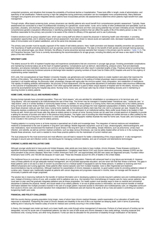 unreported symptoms, and situations that increase the probability of functional decline or hospitalization. These tools differ in length, mode of administration, and
specificity of risk stratification. Patients scoring in high-risk categories during preliminary evaluation can be investigated more comprehensively. Many Medicare
managed care programs and some integrated delivery systems have incorporated periodic risk assessments to determine which patients might benefit from case
management.
Through simple, office-based screening tools, primary physicians can identify patients who would benefit from comprehensive geriatric assessment. Typically, these
assessments are conducted by a team of professionals consisting of a geriatrician, social worker, nurse, and a variety of other professionals and specialties, such as
psychiatry, physiatry, and pharmacy. Multidisciplinary evaluations are resource intensive and their cost-saving potential has not been irrefutably proved. Nonetheless,
comprehensive geriatric evaluations' effectiveness in identifying potentially treatable problems that can affect the quality of life of the elderly person is clear. It is
therefore reasonable for the primary care provider to be aware of the criteria for efficacy of this approach and to use it judiciously.
Creative solutions such as group outpatient care, which uses nursing staff and others to assist the physician in delivering health care information, in providing
socialization opportunities, and in allowing frequent clinical assessment, have been shown to reduce acute and specialist visits, decrease hospitalization, increase
rates of immunization and of patient satisfaction, and at the same time decrease costs.
The primary care provider must be equally cognizant of the needs of well elderly persons. Here, health promotion and disease–disability prevention are paramount.
The importance of health-promoting behaviors such as exercise cannot be overemphasized. The data on the benefit of both aerobic and strength training exercise,
even at very advanced ages, are robust. Similarly, the efficacy of some preventive services warrants their inclusion in the primary care for seniors ( Table 17.2). The
US Preventive Services Task Force is currently reconsidering the recommendations for all age groups, including the elderly and will issue a new report in the first
years of the new millennium.
INPATIENT CARE
The elderly account for 40% of inpatient hospital days and experience complications that are uncommon in younger age groups. Avoiding preventable complications
and maintaining functional status are at the heart of inpatient geriatrics. Complications such as delirium, deconditioning, pressure ulcers, fluid and electrolyte
disorders, and adverse medication reactions are common among hospitalized elderly and often result in extended lengths of stay. Practices aimed at avoiding these
complications and improving functional outcome at discharge have resulted in growing numbers of Acute Care for Elders (ACE) hospital units and for the urgency of
implementing certain treatments.
ACE units, first conceptualized at Case Western University Hospital, use geriatricians and multidisciplinary teams to create inpatient care plans that maximize the
function of the elderly. The underlying principles of care, designed to maintain function in the setting of limited physiologic reserve possessed by the elderly, are
important in all hospital settings. As previously noted, physiologic changes with aging alter the immune system, body composition, and metabolism of medications.
The rapidity of initiating antibiotic administration, the accuracy of fluid replacement, and the appropriate adjustment of medication doses make enormous differences
in the outcome of hospitalization in elderly patients. Even when appropriate attention is paid to these unique aspects of hospital care for the elderly, recovery often
cannot be accomplished during the hospital stay alone. Nursing home, home care, and house calls may be critical in facilitating recovery and in maintaining or
returning function to elderly patients.
HOME CARE, HOUSE CALLS, AND NURSING HOMES
Nursing homes typically have a bimodal population. There are “short-stayers,” who are admitted for rehabilitation or convalescence or for terminal care, and
“long-stayers,” who are expected to be institutionalized the rest of their lives. The former may be managed in hospital-based “transitional care,” “subacute care,” or
“step-downs” units or in similar facilities in community-based homes. In addition, for every person in a nursing home, there are probably two to four elderly persons
living at home with similar levels of frailty and disability. The chronically homebound are perhaps the most neglected subpopulation of elderly. Ambulatory elderly
have fewer physician visits per year than many nursing home residents, but homebound elderly claim less than one visit to a physician per year. Despite this, patients
frequently express a preference for remaining in their communities, rather than admission to an institutional setting. Many prefer acute illness to be treated in their
homes as well. Home care and house calls may allow an elderly person to remain at home. Nursing homes can be used over a broad spectrum of disability to provide
a setting for recovery of function and return to the previous living situation. The higher cost of providing the initial therapies and skilled services is often justified by the
subsequent lower cost of long-term maintenance in a less skilled setting. The demographic realities illustrate the need for home care, house calls, and nursing homes
to be included in the continuum of care for elderly persons.
Treating patients in a nursing home or at home requires a specialized set of skills and knowledge base. The integration of internal medicine and rehabilitation
medicine is fundamental to the care of patients in long-term care settings. Mobile diagnostic equipment, such as x-rays, ultrasonography, electrocardiograms, and
new medications, have revolutionized the treatment of acute illness in the long-term care or home setting. Simple infections, such as pneumonia, urinary tract
infection, and cellulitis, as well as common medical conditions, such as deep venous thrombosis, can now be safely treated either at home or in the nursing home.
Despite these advances, much work is needed to move these practice patterns into the mainstream of current medical care.
The dual pressures for the most economical and most effective care will lead to research for better understanding of the unique aspects of in situ management,
changes in wound care and infection control, new techniques for managing nutritional maladies, and use of computer and telemedicine technologies.
CHRONIC ILLNESS AND PALLIATIVE CARE
Although younger adults tend to have acute and limited illnesses, older adults are more likely to have multiple, chronic illnesses. These illnesses contribute to
significant functional limitations, inability to work, and hospitalizations. Congestive heart failure (CHF) and chronic obstructive pulmonary disease (COPD) are the
most prevalent of the chronic diseases. More than 3 million Americans have CHF, and approximately 400,000 new cases are diagnosed annually. Fourteen million
Americans have COPD, and 100,000 die because of it each year. These two illnesses account for 25% of deaths in the United States.
The traditional focus on cure does not address many of the needs of our aging population. Patients with advanced heart or lung failure are terminally ill. However,
many of these patients do not get adequate medical management, are not provided appropriate education, and are never told that their illness is terminal. The gaps in
these patients' care is not due to a lack of concern by providers but to a medical system ill equipped to care for these persons. In addition to receiving care from
different physicians and nursing agencies, these patients often receive episodic care from multiple hospitals. Care is often fragmented and treatment
recommendations may be contradictory. Although treatment for exacerbation of chronic diseases is essential, no good system exists for providing palliative instead of
curative care. Hospice care, traditionally targeted at patients with cancer diagnoses and prognoses measured in months, does not manage well the issues of
chronically ill patients with longer prognoses.
The solution lies in improving methods for the transfer of medical information and in developing systems to provide long-term palliative care and multidisciplinary team
care. Instead of thinking in terms of cure, with a sudden shift to palliative care (e.g., the transition from chemotherapy to hospice care for many cancer patients), we
must learn to plan care that gradually integrates palliative care as illness progresses. Our health system must develop ways to draw on medical and nonmedical
disciplines to address the physical, mental, and social needs of our elderly patients. In an era of global access to information, we must improve transfer of medical
information between the multiple providers involved in the care of a single patient. Improved access to information and multidisciplinary care, an integrated continuum
from acute to chronic care, and smooth transition from independent to institutional care will improve the quality of all our lives and assist in controlling our society's
burgeoning health care costs.
FINANCIAL AND POLICY CHALLENGES
With the country facing a growing population living longer, many of whom have chronic medical illnesses, careful examination of our allocation of health care
resources is imperative. Postponing the onset of chronic disease and disability to the end of life is as important as delaying death, both in terms of preventing
suffering and in reducing the massive outlay of funds for medical care currently occurring in the United States.
In theory, the managed care model can teach us to lower health care costs through active management of resources. Portions of a fixed amount of funding can be
designated, not only for acute care of hospitalized patients, but also for care of both acute and chronic diseases in less costly settings, including subacute and
transitional units, nursing homes, and other living situations. Funds can also be allocated for the prevention of disability through modification of risk factors.
 