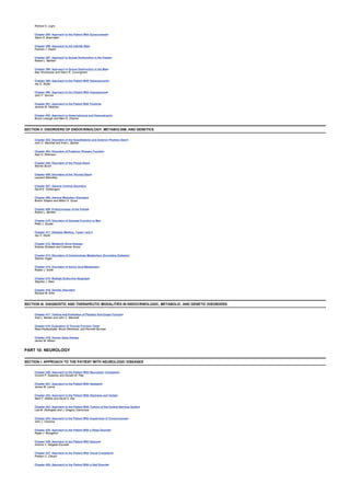 Richard S. Legro
Chapter 395: Approach to the Patient With Gynecomastia
Glenn D. Braunstein
Chapter 396: Approach to the Infertile Male
Frances J. Hayes
Chapter 397: Approach to Sexual Dysfunction in the Female
Robert L. Barbieri
Chapter 398: Approach to Sexual Dysfunction in the Male
Max Hirshkowitz and Glenn R. Cunningham
Chapter 399: Approach to the Patient With Hyperglycemia
Jay S. Skyler
Chapter 400: Approach to the Patient With Hypoglycemia
John F. Service
Chapter 401: Approach to the Patient With Flushing
Jerome M. Feldman
Chapter 402: Approach to Hypercalcemia and Hypocalcemia
Bruce Lobaugh and Marc K. Drezner
SECTION II: DISORDERS OF ENDOCRINOLOGY, METABOLISM, AND GENETICS
Chapter 403: Disorders of the Hypothalamic and Anterior Pituitary Gland
John C. Marshall and Ariel L. Barkan
Chapter 404: Disorders of Posterior Pituitary Function
Alan G. Robinson
Chapter 405: Disorders of the Pineal Gland
Warner Burch
Chapter 406: Disorders of the Thyroid Gland
Leonard Wartofsky
Chapter 407: Adrenal Cortical Disorders
David E. Schteingart
Chapter 408: Adrenal Medullary Disorders
Brahm Shapiro and Milton D. Gross
Chapter 409: Endocrinology of the Female
Robert L. Barbieri
Chapter 410: Disorders of Gonadal Function in Men
Peter J. Snyder
Chapter 411: Diabetes Mellitus, Types I and II
Jay S. Skyler
Chapter 412: Metabolic Bone Disease
Dolores Shoback and Coleman Gross
Chapter 413: Disorders of Carbohydrate Metabolism (Excluding Diabetes)
Stanton Segal
Chapter 414: Disorders of Amino Acid Metabolism
Robert J. Smith
Chapter 415: Multiple Endocrine Neoplasia
Stephen J. Marx
Chapter 416: Genetic Disorders
Richard W. Erbe
SECTION III: DIAGNOSTIC AND THERAPEUTIC MODALITIES IN ENDOCRINOLOGIC, METABOLIC, AND GENETIC DISORDERS
Chapter 417: Testing and Evaluation of Pituitary End-Organ Function
Ariel L. Barkan and John C. Marshall
Chapter 418: Evaluation of Thyroid Function Tests
Rasa Kazlauskaite, Bruce Weintraub, and Kenneth Burman
Chapter 419: Human Gene therapy
James M. Wilson
PART 10: NEUROLOGY
SECTION I: APPROACH TO THE PATIENT WITH NEUROLOGIC DISEASES
Chapter 420: Approach to the Patient With Neurologic Complaints
Vincent P. Sweeney and Donald W. Paty
Chapter 421: Approach to the Patient With Headache
James W. Lance
Chapter 422: Approach to the Patient With Dizziness and Vertigo
Mark F. Walker and David S. Zee
Chapter 423: Approach to the Patient With Tumors of the Central Nervous System
Lisa M. DeAngelis and J. Gregory Cairncross
Chapter 424: Approach to the Patient With Impairment of Consciousness
John J. Caronna
Chapter 425: Approach to the Patient With a Sleep Disorder
Roger J. Broughton
Chapter 426: Approach to the Patient With Seizures
Antonio V. Delgado-Escueta
Chapter 427: Approach to the Patient With Visual Complaints
Preston C. Calvert
Chapter 428: Approach to the Patient With a Gait Disorder
 