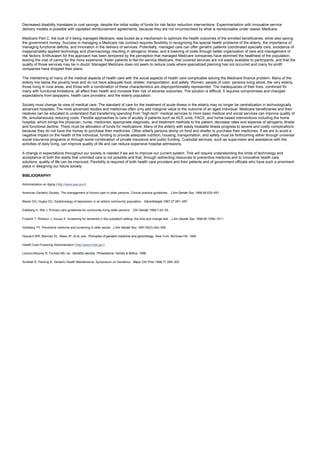 Decreased disability translates to cost savings, despite the initial outlay of funds for risk factor reduction interventions. Experimentation with innovative service
delivery models is possible with capitated reimbursement agreements, because they are not circumscribed by what is reimbursable under classic Medicare.
Medicare Part C, the bulk of it being managed Medicare, was touted as a mechanism to optimize the health outcomes of the enrolled beneficiaries, while also saving
the government money. Success in managing a Medicare risk contract requires flexibility in recognizing the special health problems of the elderly, the importance of
managing functional deficits, and innovation in the delivery of services. Potentially, managed care can offer geriatric patients coordinated specialty care, avoidance of
inappropriately applied technology and pharmacology resulting in iatrogenic illness, and a lowering of costs through better organization of care and management of
risk factors. Enthusiasm for this approach has been tempered by the perception that managed Medicare companies have skimmed the healthiest of the population,
leaving the cost of caring for the more expensive, frailer patients to fee-for-service Medicare, that covered services are not easily available to participants, and that the
quality of those services may be in doubt. Managed Medicare does not seem to reduce costs where specialized planning has not occurred and many for-profit
companies have dropped their plans.
The intertwining of many of the medical aspects of health care with the social aspects of health care complicates solving the Medicare finance problem. Many of the
elderly live below the poverty level and do not have adequate food, shelter, transportation, and safety. Women, people of color, persons living alone, the very elderly,
those living in rural areas, and those with a combination of these characteristics are disproportionately represented. The inadequacies of their lives, combined for
many with functional limitations, all affect their health and increase their risk of adverse outcomes. The solution is difficult. It requires compromises and changed
expectations from taxpayers, health care providers, and the elderly population.
Society must change its view of medical care. The standard of care for the treatment of acute illness in the elderly may no longer be centralization in technologically
advanced hospitals. The most advanced studies and medicines often only add marginal value to the outcome of an aged individual. Medicare beneficiaries and their
relatives can be educated to understand that transferring spending from “high-tech” medical services to more basic medical and social services can improve quality of
life, simultaneously reducing costs. Flexible approaches to care of acutely ill patients such as ACE units, PACE, and home-based interventions including the home
hospital, which brings the physician, nurse, medicines, appropriate diagnostic, and treatment methods to the patient, decrease rates and expense of iatrogenic illness
and functional decline. There must be allocation of funds for medications. Many of the elderly with easily treatable illness progress to severe and costly complications
because they do not have the money to purchase their medicines. Other elderly persons skimp on food and shelter to purchase their medicines. If we are to avoid a
negative impact on the health of the individual, funding to provide adequate nutrition, housing, transportation, and safety must be forthcoming either through universal
social insurance programs or through some combination of private insurance and public funding. Custodial services, such as supervision and assistance with the
activities of daily living, can improve quality of life and can reduce expensive hospital admissions.
A change in expectations throughout our society is needed if we are to improve our current system. This will require understanding the limits of technology and
acceptance of both the reality that unlimited care is not possible and that, through redirecting resources to preventive medicine and to innovative health care
solutions, quality of life can be improved. Flexibility is required of both health care providers and their patients and of government officials who have such a prominent
place in designing our future society.
BIBLIOGRAPHY
Administration on Aging (http://www.aoa.gov/).
American Geriatric Society. The management of chronic pain in older persons. Clinical practice guidelines. J Am Geriatr Soc 1998;46:635–651.
Blazer DG, Hughs DC. Epidemiology of depression in an elderly community population. Gerontologist 1987;27:281–287.
Edelberg H, Wei J. Primary care guidelines for community-living older persons. Clin Geriatr 1999;7:42–55.
Froelich T, Robison J, Inouye S. Screening for dementia in the outpatient setting: the time and change test. J Am Geriatr Soc 1998;46:1506–1511.
Goldberg TH. Preventive medicine and screening in older adults. J Am Geriatr Soc 1997;45(3):344–354.
Hazzard WR, Bierman EL, Blass JP, et al, eds. Principles of geriatric medicine and gerontology. New York: McGraw-Hill, 1994.
Health Care Financing Administration (http://www.hcfa.gov).
Lavizzo-Mourey R, Forciea MA, ed. Geriatric secrets. Philadelphia: Hanley & Belfus, 1996.
Scheitel S, Fleming K. Geriatric Health Maintenance. Symposium on Geriatrics. Mayo Clin Proc 1996;71:289–302.
 