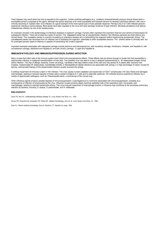 Overt disease may result when the host is exposed to the organism. Certain potential pathogens (e.g., smallpox) characteristically produce clinical illness when a
susceptible person is exposed to the agent, although the typical response is for most susceptible and exposed persons to develop subclinical infection, with only a
minority becoming ill. Epstein–Barr virus infection is a good example of the more typical type of host–parasite response. Perhaps only 5 of 1,000 infected persons
experience infectious mononucleosis. Most adults have been exposed to the virus and have serologic evidence of past infection. Microbial persistence and latency
characterizes infection by one of the herpesviruses.
An important concept in the epidemiology of infectious diseases is organism carriage. Humans often represent the important reservoir and vehicle of transmission for
subsequent infection. There are at least four types of carriers. The inapparent carrier has an asymptomatic infection; the infectious particles are shed without any
clinical illness. The incubatory carrier is a person incubating an infectious disease who is transmitting the organism before experiencing symptomatic illness. The
convalescent carrier has recovered from an infection and is shedding the organism, potentially to other susceptible persons. The chronic carrier is clinically well, but
for prolonged periods (years to lifetime) is capable of transmitting the virulent organism.
Important examples associated with inapparent carriage include poliovirus and meningococcus; with incubatory carriage, chickenpox, measles, and hepatitis A; with
convalescent carriage, diphtheria and hepatitis B; and with chronic carriage, S. typhi and hepatitis B.
IMMUNOPATHOLOGY AND IMMUNOSUPPRESSION DURING INFECTION
Many viruses that infect cells of the immune system exert direct immunosuppressive effects. These effects may be severe enough to render the host susceptible to
opportunistic infection or malignant transformation of host cells. The measles virus may lead to a loss in delayed hypersensitivity to M. tuberculosis antigen during
active infection. The loss of allergic reactivity, known as anergy, manifests a few days before onset of the rash and may persist for 6 weeks after recovery from
measles. Disseminated M. tuberculosis, Coccidioides immitis, or Mycobacterium leprae infections are associated with anergy in a high percentage of cases. Except for
leprosy, antimicrobial therapy of the disseminated infection usually reverses the anergy.
A striking impairment of immunity is seen in HIV infection. The virus causes numeric depletion and dysfunction of CD4 T lymphocytes. HIV also infects and damages
macrophages, leading to reduced capacity of these cells to present antigens to T cells and to elaborate cytokines. HIV-infected persons experience infection by a
variety of opportunistic pathogens, such as Pneumocystis carinii, a commensal of the normal lung.
Other infectious agents produce variable degrees of immunosuppression. Cytomegalovirus is commonly associated with immunosuppression, probably as a
consequence of infection of lymphocytes by the virus. Influenza viruses primarily attack columnar epithelial cells of the respiratory tract, monocytes, and
macrophages, leading to reduced bactericidal activity. This virus-induced impairment of macrophage function in influenza may contribute to the secondary pulmonary
infection by bacteria, including S. aureus, S. pneumoniae, and H. influenzae.
BIBLIOGRAPHY
Ellner PD, Neu HC. Understanding infectious disease. St. Louis: Mosby-Year Book, Inc., 1992.
Murray PR, Rosenthal KS, Kobayashi GS, Pfaller MA. Medical microbiology, third ed. St. Louis: Mosby-Year Book, Inc., 1998.
Ryan KJ. Sherris medical microbiology, third ed. Stamford, CT: Appleton & Lange, 1994.
 