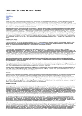 CHAPTER 19: ETIOLOGY OF MALIGNANT DISEASE
Kelley’s Textbook of Internal Medicine
CHAPTER 19: ETIOLOGY OF MALIGNANT DISEASE
WILLIAM A. BLATTNER
Lifestyle Factors
Therapeutic Factors
Environmental Factors
Occupation
Infectious Agents
Host Factors
Conclusion
Over the last 20 years, public awareness of environmental factors, personal habits and lifestyle, and genetic predisposition associated with heightened cancer risk
has translated into increased activism reflected in legislation, litigation, and personal commitment to a prevention-oriented lifestyle. Following the lead of AIDS
activists, the demand for increased research funding, legislation to improve worker conditions and the environment at large, the “tobacco settlement” for health-related
outcomes of tobacco use, and increased attention to diet and exercise are manifestations of this activism. The practicing clinician and subspecialist are called on to
be the arbiter of an informed and balanced perspective on these issues.
Recent advances in molecular biology have improved our understanding of the genetic basis of cancer as a complex series of diseases involving multiple steps and
multiple pathways involving genes at the center of cell signaling, DNA repair, and other vital check points of cellular function. Beginning with an initiation event that
renders a tissue premalignant, followed by a number of promotional steps that increase the potential for an initiated cell to become malignant, cancer is a multistage
process. Opportunities for early detection have increased with the emergence of screening approaches such as prostate-specific antigen (PSA), improved imaging
techniques, and less invasive sampling such as fine-needle biopsy. These and improved therapies have started to make an impact on the morbidity and mortality of
some tumors. With 70% of all deaths caused by cancer and cardiovascular disease in persons over age 65, declines in deaths due to cardiovascular disease and
stroke are occurring at a rate faster than those for cancer. With the specter that cancer will become the leading cause of death in this age group in the United States
and other developed countries in the next 5 to 10 years, identification of preventable exposures and strategies to reduce or reverse the risk for cancer remains a high
priority.
LIFESTYLE FACTORS
In their 1981 monograph, Doll and Peto estimated that at least 30% to 40% of all cancer deaths could be avoided by applying the knowledge we have of the known
causes of cancer. Effecting behavioral changes to reduce cancer risk is complex ( Chapter 22), although major national campaigns in the areas of diet, physical
exercise, and antismoking have achieved some success in changing behavior among targeted populations.
TOBACCO
In the United States, tobacco use accounts for about 40% of all cancers among men and 20% of all cancers among women. Lung cancer is the major
tobacco-associated cancer site, with 90% of cases among men and 79% of cases among women attributed to tobacco exposure. The epidemic of lung cancer in the
United States emerged among men in the 1930s and among women in the mid-1960s—approximately 20 years after the widespread introduction of cigarette smoking
in each of these groups. Since then, an overwhelming body of evidence has amassed that shows that cigarette smoking causes a variety of malignancies of the
respiratory, gastrointestinal, and genitourinary systems. For lung cancer, the risk from heavy cigarette smoking (more than two packs per day) is 20 times higher than
among nonsmokers. Filter-tipped cigarettes, which decrease the tar and nicotine levels, reduce the risk for smokers, but the rates are still much higher than among
nonsmokers.
Nonsmokers exposed to environmental tobacco smoke, passive smoking, experience excess risk and present with patterns of tumors similar to that of smokers.
Heavily exposed passive smokers have risk estimates similar to that of light smokers. Former smokers experience a reduction in risk compared with active smokers;
this is detectable within a few years of cessation.
Other malignancies associated with cigarette smoking are by system: respiratory (lip, oral cavity, pharynx, larynx, trachea, bronchus, and lung); gastrointestinal
(esophagus and pancreas); genitourinary (bladder, kidney, and ureter); reproductive (uterus, cervix); and hematologic (myelogenous leukemia). The risk of cancers of
the lip, mouth, tongue, pharynx, larynx, and esophagus is further amplified by heavy alcohol consumption.
Smokeless tobacco usage, tobacco chewing, and particularly snuff dipping is of increasing concern, because the practice has become popular among teenagers and
young adults. Rates of mouth and throat cancer are increased up to 50 times in long-time snuff users. In general, a dose-response relationship governs mouth and
throat cancer; risks increase with the amount and duration of tobacco use.
ALCOHOL
Alcohol consumption synergistically enhances the risk for several tobacco-related neoplasms. Combined exposure to alcohol and smoking account for about 75% of
all oral and pharyngeal cancers. Alcohol alone is estimated to contribute to about 3% of cancers and has been associated with colon cancer and colorectal
adenomatous polyps and with esophageal, pancreatic, nasopharyngeal, prostate, and breast cancers. Ethanol is not carcinogenic in laboratory animal studies but
may enhance carcinogenicity by making carcinogens more soluble or by facilitating tissue penetration. Alcohol is associated with heightened risk for liver cancer, and
tissue injury resulting from cirrhosis may contribute to the carcinogenic process. Nutritional deficiencies among black men who are heavy drinkers have been linked to
high rates of cancer of the esophagus. Several analyses suggest that even moderate use of alcohol enhances female breast cancer by a factor of 50%. Although the
basis for this determination is unknown, effects on hormonal metabolism have been postulated.
DIET AND NUTRITION
Establishing clear links between diet and cancer is complicated by methodologic issues, such as differential recall bias and the long latency between putative dietary
exposures and subsequent cancer risk. Observational studies, such as those among migrants from areas with low colon cancer risk who adopt a Western diet, thus
heightening their risk for this tumor in their lifetime, demonstrate the importance of diet in cancer risk. Interventional studies, including one that used vitamin A
supplementation to effect reversal of preneoplastic lesions of the esophagus in a high-risk Chinese population, mirror results in experimental animal studies in which
supplemental vitamin administration reversed preneoplastic lesions. For cancers with a suspected dietary component, some have estimated that 35% of cancer has a
dietary factor involved in the cause, but with a wide range for this attribution. Current public health guidelines suggest that a prudent diet, which emphasizes reduction
in total animal fat consumption, increase in intake of fruits and vegetables, good food preservation and healthy preparation, moderation in alcohol consumption, and
avoidance of obesity, may reduce cancer rates by as much as one-third while reducing risk of cardiovascular disease as well.
The mechanism or mechanisms by which diet may influence cancer risk—either by increasing or decreasing it, are complex, and it is difficult to distinguish which
nutrients are the active agents and how much daily intake is required to have a desired effect. Obesity is strongly linked to risk of endometrial cancer and cancer of
the biliary system, colon cancer in men, and possibly renal cell cancer. Higher mortality for breast cancer among obese postmenopausal women may result from
delayed detection. However, high fat intake is associated with increased risk for breast cancer in correlational but less clearly in analytic studies. Prostate and colon
cancers are more strongly associated with dietary fat and meat consumption, and some studies also suggest a role in ovarian cancer as well.
Sir Dennis Burkitt popularized consumption of high dietary grain fiber as a means of reducing colon cancer risk, but a recent study, while showing benefit of increased
fiber intake for cardiovascular disease, did not make a favorable impact on colon cancer. However, high vegetable and fruit intake is beneficial, but the effect may
result from vitamins or other nutrients (e.g., vitamin C, indoles, and other nutrients) in reducing cancer risk. Vitamin A, carotenoids, vitamin C, vitamin E, and selenium
have been implicated in a variety of studies as having a beneficial effect in reducing cancer risk. These dietary adjuncts have been used in interventional studies in
varying combinations or alone with mixed results, including the finding in one Finnish study in which men at high risk of lung cancer experienced increased rates of
lung cancer when given vitamin A supplements. In this same trial, those receiving vitamin E did not experience an increased risk of lung cancer, but a modest
 