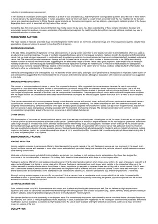 reduction in prostate cancer was observed.
In vitro studies of carcinogens and mutagens detected as a result of food preparation (e.g., high-temperature cooking) raised questions about the role of these factors
in human cancers. But epidemiologic studies in human populations have not linked such factors, except for salt-preserved foods that may heighten risk for stomach
cancer and nasopharyngeal cancer in China. Several natural products are themselves carcinogenic, such as aflatoxin, a carcinogenic metabolic product of the fungus
Aspergillus flavus, which is associated with high rates of liver cancer.
Compelling data from many sources document that diet may modify cancer risk by years. As a fuller understanding of these complex interactions develops and
accumulated supportive evidence increases, acceleration of educational campaigns on the health benefits derived from improved nutritional practices may lead to
substantial reduction in cancer rates.
THERAPEUTIC FACTORS
The major classes of medically prescribed drugs linked to heightened risk for cancer are hormones, anticancer drugs, and immunosuppressive agents. Despite these
associations, drugs are believed to account for less than 2% of all cancers.
EXOGENOUS HORMONES
In the late 1960s, an epidemic of vaginal and cervical adenocarcinoma in young women was linked to prior exposure in utero to diethylstilbestrol, which was used as
an adjunct to preventing miscarriage. The use of synthetic conjugated estrogens alone for menopausal symptoms has been linked to the development of endometrial
cancer, but low-dose estrogen replacement in combination with progesterone-containing hormonal replacement regimens is not associated with increased endometrial
cancer risk. The relation of hormonal replacement therapy and risk for breast cancer is complex, with a number of studies conducted in the 1990s demonstrating
modest increases in risk but with several studies suggesting that the associated subtype of breast cancer has a good prognosis. So the impact of such therapy on
mortality is not known. Some have argued that the benefits of hormonal replacement outweigh the risks because of reduction in heart disease and osteoporosis.
Decisions about hormonal replacement therapy depend on the individual circumstance of the patient and her medical needs as well as results of further studies that
can help to refine our understanding of this complex paradigm.
There are conflicting data on oral contraceptives as a risk factor for breast cancer; early, prolonged use in persons with a predisposition is implicated. Other studies of
oral contraceptives suggest that they may decrease the risk of ovarian and endometrial cancer, although an association with invasive cervical cancer was suggested
in one study.
IMMUNOSUPPRESSIVE AGENTS
The concept of immunosurveillance in cause of cancer, first proposed in the early 1960s, suggested that cancer emerges because of a loss of immunologic
recognition of tumor-associated antigens. Studies of immunodeficiency in various settings have documented a limited repertoire of tumor types. One of the first
settings evaluated involved the study of tumors among patients receiving immunosuppressive therapies to suppress rejection of organ transplants. In this setting,
non-Hodgkin's lymphomas, especially of the brain, are the most prominent manifestation. The emergence of such tumors within months of transplantation contrasts
with the longer duration for cancer induction associated with environmental carcinogens. An infectious agent, Epstein–Barr virus (EBV) is linked to such transplant
lymphomas.
Other cancers associated with immunosuppressive therapy include Kaposi's sarcoma and cervical, vulvar, and anal (all human papillomavirus–associated) cancers.
Squamous cell carcinoma of the skin and malignant melanoma are also increased in this setting. This pattern of tumors has also been observed in acquired and
congenital immunodeficiency, with some additional tumor types linked to specific congenital immunodeficiency states such as ovarian dysgerminomas, and stomach
and liver cancers in ataxia telangiectasia, probably associated with this disorder's chromosomal changes. The stomach cancer observed in common variable
immunodeficiency is probably a result of the common occurrence of achlorhydria in that disorder.
OTHER DRUGS
With the exception of hormones and several medicinal agents, most drugs as they are ordinarily used clinically pose no risk for cancer. Arsenicals are no longer used
in clinical practice but are associated with some risk for skin cancer. Diphenylhydantoin is linked to a slightly increased risk for non-Hodgkin's lymphomas. Phenacetin
used in high dosages is linked to renal cancer, whereas nonsteroidal anti-inflammatory drugs, including aspirin, have been shown to reduce the risk of colon cancer.
Some anticancer drugs, particularly alkylating agents, which have radiation-like effects, are associated with increased cancer risk, particularly leukemia. However,
their use is justified when treating otherwise incurable cancers. Studies of patients treated with alkylating agents for Hodgkin's and non-Hodgkin's lymphoma, multiple
myeloma, and ovarian, gastric, and colorectal cancers have shown a 16- to several hundred-fold increase in risk for acute nonlymphocytic leukemia emerging after 3
to 5 years and peaking after 10 to 15 years.
ENVIRONMENTAL FACTORS
IONIZING RADIATION
Ionizing radiation produces its carcinogenic effects by direct damage to the genetic material of the cell. Radiogenic cancers are most prominent in the breast, brain,
thyroid, and bone marrow, with excesses of some other tumors associated with particularly heavy local exposure to a particular site, such as with osteosarcomas and
bone-seeking radionuclides.
Most data on the carcinogenic potential of ionizing radiation are derived from moderate to high exposure levels; extrapolations from these data suggest the
importance of the cumulative effect of exposure. It is unlikely that a threshold dose exists below which there is no carcinogenic effect.
Radiogenic leukemia differs from most radiation-induced cancers in that the latent period is relatively short. Cases occur within a few years of exposure, peak at 6 to 8
years, and are followed by a decline to normal rates within 25 years. Radiogenic carcinomas have much longer latent periods. In the prospective follow-up of the
children exposed to radiation after the atomic bomb blasts in Japan, prepubertal girls exposed to moderate doses were at high risk for breast cancers 20 to 30 years
later. Even modest doses of prenatal radiation are associated with heightened risk for leukemia and other childhood cancers. Cancers have also developed in sites
where radionuclides are concentrated. Some examples include osteosarcoma (radium 224), leukemia (phosphorus 32), and liver angiosarcoma (Thorotrast).
Although ionizing radiation appears to account for no more than 3% of all cancers, there is considerable public concern about this risk factor. Increased public
awareness of radon in ground water and its potential for household contamination and the publicity surrounding the general population exposure from the nuclear
accident in Chernobyl, intensify this concern.
ULTRAVIOLET RADIATION
Solar radiation causes up to 90% of nonmelanoma skin cancer, and its effects are linked to skin melanoma as well. The link between sunlight exposure and
squamous and basal cell carcinomas was determined from the high rates among persons with outdoor occupations (e.g., sailors, farmers), among persons residing in
southern latitudes, and among fair-skinned people with lower levels of protective melanin pigment.
Skin cancers tend to occur most prominently in sun-exposed areas. For nonmelanoma skin cancer, risk is related to annual cumulative lifetime ultraviolet-B exposure;
for melanoma skin cancer, a history of repeated sunburn, especially in youth, is associated with heightened risk for subsequent skin melanoma years later. Behavioral
modification, such as avoidance of excessive sunlight exposure and the use of readily available and highly protective sunscreens, could have a major preventive
impact on cancers of the skin.
OCCUPATION
 