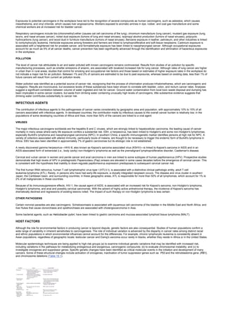Exposures to potential carcinogens in the workplace have led to the recognition of several compounds as human carcinogens, such as asbestos, which causes
mesothelioma, and vinyl chloride, which causes liver angiosarcoma. Workers exposed to aromatic amines in dye, rubber, and coal gas manufacture and some
chemical workers are at increased risk for bladder cancer.
Respiratory carcinogens include bis-(chloromethyl)-ether (causes oat cell carcinoma of the lung), chromium manufacture (lung cancer), mustard gas exposure (lung,
larynx, and nasal sinuses cancer), nickel dust exposure (tumors of lung and nasal sinuses), isopropyl alcohol production (tumors of nasal sinuses), polycyclic
hydrocarbons (lung cancer), and wood dust in furniture manufacture (tumors of nasal sinuses). Benzene exposure in leather, petroleum, and other industries is linked
to nonlymphocytic leukemia. Herbicide exposures among foresters and farmers are linked to lymphoproliferative and soft-tissue neoplasms. Cadmium exposure is
associated with a heightened risk for prostate cancer, and formaldehyde exposure has been linked to nasopharyngeal cancer. Although occupational exposures
account for as much as 5% of all cancer deaths, cancer prevention has been significantly advanced through the identification and elimination of hazardous exposures
in the workplace.
POLLUTION
The level of cancer risk attributable to air and water polluted with known carcinogens remains controversial. Results from studies of air pollution by specific
manufacturing processes, such as smelter emissions of arsenic, are associated with localized increased risk for lung cancer. Although rates of lung cancer are higher
in urban than in rural areas, studies that control for smoking and occupational risk factors and those based on estimates of higher exposure rates in the workplace do
not indicate a major risk for air pollution. Between 1% and 2% of cancers are estimated to be due to past exposures, whereas based on existing data, less than 1% of
future cancers will result from current air pollution levels.
Water pollution was identified as a potential source of cancer risk, recognizing that the process of chlorination produces trihalomethanes, which are carcinogenic and
mutagenic. Results are inconclusive, but excessive levels of these substances have been shown to correlate with bladder, colon, and rectum cancer rates. Analyses
suggest a significant correlation between volume of water ingested and risk for cancer. Ground water contamination from local toxic waste disposal and dumping has
been implicated in some cancer clusters, but aside from drinking water containing unusually high levels of carcinogens, little substantive evidence suggests that
drinking water contributes substantially to cancer risk.
INFECTIOUS AGENTS
The contribution of infectious agents to the pathogenesis of cancer varies considerably by geographic area and population, with approximately 10% to 15% of all
cancers associated with infectious agents. In developed countries, the contribution made by infectious causes to the overall cancer burden is relatively low; in the
populations of some developing countries of Africa and Asia, more than 50% of the cancers are linked to a viral agent.
VIRUSES
The major infectious carcinogens worldwide are the hepatitis B and C viruses, which are strongly linked to hepatocellular carcinoma, the leading cause of cancer
mortality in many areas where early life exposure confers a substantial risk. EBV, a herpesvirus, has been linked to Hodgkin's and some non-Hodgkin's lymphomas,
especially Burkitt's lymphoma and nasopharyngeal carcinoma (NPC). In southern China, a specific immunogenetic marker identifies persons at high risk for NPC. A
variety of cofactors associated with altered immunity, particularly bouts of malaria, are thought to be necessary to trigger the endemic form of Burkitt's lymphoma in
Africa. EBV has also been identified in approximately 7% of gastric carcinomas but its etiologic role is not established.
A newly discovered gamma herpesvirus—HHV-8, also known as Kaposi's sarcoma associated virus (KSHV)—is linked to Kaposi's sarcoma in AIDS and in an
AIDS-associated form of extranodal (i.e., body cavity) non-Hodgkin's lymphoma as well as the premalignant lymphoproliferative disorder, Castleman's disease.
Cervical and vulvar cancer in women and penile cancer and anal carcinoma in men are linked to some subtypes of human papillomavirus (HPV). Prospective studies
demonstrate that high levels of HPV in prediagnostic Papanicolaou (Pap) smears are elevated in some cases decades before the emergence of cervical cancer. This
is consistent with the hypothesis that inability to down-regulate papillomavirus expression predisposes to subsequent cervical cancer risk.
The first human RNA retrovirus, human T-cell lymphotrophic virus type I (HTLV-I), is associated with a distinctive clinical pathologic entity, adult T-cell
leukemia-lymphoma (ATL). Rarely, in persons who have had early-life exposure, a clonally integrated neoplasm occurs. The disease and virus cluster in southern
Japan, the Caribbean basin, and surrounding countries; in these geographic areas, ATL is responsible for more than 50% of all lymphomas, which account for 1% to
2% of all malignancies in these countries.
Because of its immunosuppressive effects, HIV-1, the causal agent of AIDS, is associated with an increased risk for Kaposi's sarcoma, non-Hodgkin's lymphoma,
Hodgkin's lymphoma, and anal and possibly cervical carcinomas. With the advent of highly active antiretroviral therapy, the incidence of Kaposi's sarcoma has
dramatically declined and regressions of existing lesions noted. The impact of such therapy on non-Hodgkin lymphoma is less certain.
OTHER PATHOGENS
Certain nonviral parasites are also carcinogenic. Schistosomiasis is associated with squamous cell carcinoma of the bladder in the Middle East and North Africa, and
liver flukes that cause clonorchiasis and opisthorchiasis are associated with cholangiocarcinoma in Asia.
Some bacterial agents, such as Helicobacter pylori, have been linked to gastric carcinoma and mucosa-associated lymphoid tissue lymphoma (MALT).
HOST FACTORS
Although the role for environmental factors in producing cancer is beyond dispute, genetic factors are also consequential. Studies of human populations confirm a
wide range of variability in inherent sensitivities to carcinogenesis. The role of individual variation is advanced by the disparity in cancer rates among distinct racial
and ethnic populations in which environmental influences cannot account for the differences. For example, chronic lymphocytic leukemia is consistently absent in
Asian populations, regardless of geographic locale; testicular cancer and Ewing's sarcoma occur rarely in blacks, whether they reside in Africa or in the United States.
Molecular epidemiologic techniques are being applied to high-risk groups (a) to examine individual genetic variations that may be identified with increased risk,
including variations in the pathways for metabolizing endogenous and exogenous, carcinogenic compounds; (b) to evaluate chromosomal instability; and (c) to
investigate oncogenes and suppressor genes. Specific genetic changes have been identified as critical molecular events in the initiation and development of many
cancers. Some of these structural changes include activation of oncogenes, inactivation of tumor suppressor genes such as P53 and the retinoblastoma gene (RB1),
and chromosome deletions (Table 19.1).
 