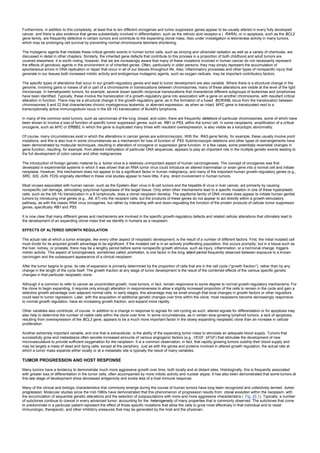 Furthermore, in addition to this complexity, at least five to ten different oncogenes and tumor suppressor genes appear to be usually altered in every fully developed
cancer, and there is also evidence that genes substantially involved in differentiation, such as the retinoic acid receptor-a ( RARA), or in apoptosis, such as the BCL2
gene family, are frequently defective in certain tumors and contribute to the expanding clonal mass. Also under investigation is telomerase activity in many tumors,
which may be prolonging cell survival by preventing normal chromosome telomere shortening.
The mutagenic agents that mediate these critical genetic events in human tumor cells, such as ionizing and ultraviolet radiation as well as a variety of chemicals, are
discussed in detail in other chapters. Similarly, the inherited gene defects that contribute to this process in a proportion of both childhood and adult tumors are
covered elsewhere. It is worth noting, however, that we are increasingly aware that many of these mutations involved in human cancer do not necessarily represent
the effects of genotoxic agents in the environment or of inherited genes. Often, particularly in older persons, they may simply represent the accumulation of
spontaneous errors in DNA replication or repair that occur in all of our tissues throughout life. Also, inflammatory processes and other types of nonspecific injury that
generate in our tissues both increased mitotic activity and endogenous mutagenic agents, such as oxygen radicals, may be important contributory factors.
The specific types of alterations that occur in our growth-regulatory genes and lead to tumor development are also variable. Where there is a structural change in the
genome, involving gains or losses of all or part of a chromosome or translocations between chromosomes, many of these alterations are visible at the level of the light
microscope. In hematopoietic tumors, for example, several dozen specific reciprocal translocations that characterize different subgroups of leukemias and lymphomas
have been identified. Typically, these involve the translocation of a growth-regulatory gene into association with a gene on another chromosome, with resultant critical
alteration in function. There may be a structural change in the growth-regulatory gene, as in the formation of a fused BCR/ABL locus from the translocation between
chromosomes 9 and 22 that characterizes chronic myelogenous leukemia, or aberrant expression, as when an intact MYC gene is translocated next to a
transcriptionally active immunoglobulin locus in the t(8:14) translocation of Burkitt's lymphoma.
In many of the common solid tumors, such as carcinomas of the lung, breast, and colon, there are frequently deletions of particular chromosomes, some of which have
been shown to involve a loss of function of specific tumor suppressor genes, such as RB1 or P53, within the tumor cell. In some neoplasms, amplification of a critical
oncogene, such as MYC or ERBB2, in which the gene is duplicated many times with resultant overexpression, is also visible as a karyotypic abnormality.
Of course, many circumstances exist in which the alterations in cancer genes are submicroscopic. With the RAS gene family, for example, these usually involve point
mutations, and this is also true in some circumstances as a mechanism for loss of function of P53. Submicroscopic deletions and other types of rearrangements have
been demonstrated by molecular techniques, resulting in alteration of oncogene or suppressor gene function. In a few cases, some potentially reversible changes in
gene function, resulting, for example, from altered methylation of particular DNA sequences, appears to play an important role in the multiple genetic events leading to
the full development of colon cancer and other malignancies.
The introduction of foreign genetic material by a tumor virus is a relatively unimportant aspect of human carcinogenesis. The concept of oncogenes was first
developed in experimental systems in which it was shown that an RNA tumor virus could introduce an altered mammalian or avian gene into a normal cell and initiate
neoplasia. However, this mechanism does not appear to be a significant factor in human malignancy, and many of the important human growth-regulatory genes (e.g.,
SRC, SIS, JUN, FOS) originally identified in these viral studies appear to have little, if any, direct involvement in human tumors.
Most viruses associated with human cancer, such as the Epstein–Barr virus in B-cell tumors and the hepatitis B virus in liver cancer, act primarily by causing
nonspecific cell damage, stimulating polyclonal hyperplasia of the target tissue. Only when other mechanisms lead to a specific mutation in one of these hyperplastic
cells, such as the t(8:14) translocation in a B lymphocyte, does a clonal neoplasm develop. The papilloma family of DNA viruses does appear to initiate human genital
tumors by introducing viral genes (e.g., A6, A7) into the recipient cells, but the products of these genes do not appear to act directly within a growth-stimulatory
pathway, as with the classic RNA virus oncogenes, but rather by interacting with and down-regulating the function of the protein products of cellular tumor suppressor
genes, specifically RB1 and P53.
It is now clear that many different genes and mechanisms are involved in the specific growth-regulatory defects and related cellular alterations that ultimately lead to
the development of an expanding clonal mass that we identify in humans as a neoplasm.
EFFECTS OF ALTERED GROWTH REGULATION
The actual rate at which a tumor enlarges, like every other aspect of neoplastic development, is the result of a number of different factors. First, the initial mutated cell
must divide for its acquired growth advantage to be significant. If the mutated cell is in an actively proliferating population, this occurs promptly; but in a tissue such as
the liver, kidney, or prostate, there may be a lengthy period before some nonspecific growth stimulus, such as injury, inflammation, or a hormonal change, triggers
mitotic activity. This aspect of tumorigenesis, sometimes called promotion, is one factor in the long latent period frequently observed between exposure to a known
carcinogen and the subsequent appearance of a clinical neoplasm.
After the tumor begins to grow, its rate of expansion is primarily determined by the proportion of cells that are in the cell cycle (“growth fraction”), rather than by any
change in the length of the cycle itself. The growth fraction at any stage of tumor development is the result of the combined effects of the various specific genetic
changes in that particular neoplastic clone.
Although it is common to refer to cancer as uncontrolled growth, most tumors, in fact, remain responsive to some degree to normal growth-regulatory mechanisms. For
the clone to begin expanding, it requires only enough alteration in responsiveness to allow a slightly increased proportion of the cells to remain in the cycle and gain a
selective growth advantage over adjacent normal cells. In early stages, this advantage may be small enough that local changes in growth factors or other regulators
could lead to tumor regression. Later, with the acquisition of additional genetic changes over time within the clone, most neoplasms become decreasingly responsive
to normal growth regulation, have an increasing growth fraction, and expand more rapidly.
Other variables also contribute, of course. In addition to a change in response to signals for cell cycling as such, altered signals for differentiation or for apoptosis may
also help to determine the number of viable cells within the clone over time. In some circumstances, as in certain slow-growing lymphoid tumors, a lack of apoptosis,
resulting from overexpression of the BCL2 gene, appears to be a much more important factor in the slowly expanding neoplastic clone than an increase in cellular
proliferation.
Another extremely important variable, and one that is extracellular, is the ability of the expanding tumor mass to stimulate an adequate blood supply. Tumors that
successfully grow and metastasize often secrete increased amounts of various angiogenic factors (e.g., VEGF, bFGF) that stimulate the development of new
microvasculature to provide sufficient oxygenation for the neoplasm. It is a common observation, in fact, that rapidly growing tumors outstrip their blood supply and
may be largely a mass of dead and dying cells, except at the periphery. Just as with the genes and proteins involved in altered growth regulation, the actual rate at
which a tumor mass expands either locally or at a metastatic site is typically the result of many variables.
TUMOR PROGRESSION AND HOST RESPONSE
Many tumors have a tendency to demonstrate much more aggressive growth over time, both locally and at distant sites. Histologically, this is frequently associated
with greater loss of differentiation in the tumor cells, often accompanied by more mitotic activity and nuclear atypia. It has also been demonstrated that some tumors at
this late stage of development show decreased antigenicity and evoke less of a host immune response.
Many of the clinical and biologic characteristics that commonly emerge during the course of human tumors have long been recognized and collectively termed tumor
progression. Molecular studies since the mid-1980s have demonstrated that this phenomenon of progression results from clonal evolution within the neoplasm, with
the accumulation of sequential genetic alterations and the selection of subpopulations with more and more aggressive characteristics ( Fig. 20.1). Typically, a number
of subclones continue to coexist in every advanced tumor, accounting for the heterogeneity of many properties that is commonly observed. The subclones that come
to predominate in a particular patient represent the effect of those specific mutations that allow the cells to grow most effectively in that individual and to resist
immunologic, therapeutic, and other inhibitory pressures that may be generated by the host and the physician.
 