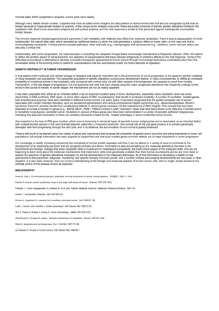 immune state, either congenital or acquired, tumors grow more readily.
Although many details remain unclear, it appears that most so-called tumor antigens are also present on some normal cells and are only recognized by the host as
foreign because of inappropriate location or quantity. A few unique tumor antigens may exist; these are protein products of specific genetic alterations limited to the
neoplastic cells. Most tumor-associated antigens are cell-surface proteins, and the host response is similar to that generated against histologically incompatible
foreign tissues.
The immune response directed against tumors is primarily T-cell–mediated, with relatively less effect from antitumor antibodies. There is also a subpopulation of small
lymphocytes, the natural killer cells, which represent an additional means by which the host generates a cytotoxic effect on tumor cells—in this case one that is
immunologically nonspecific. In these various complex pathways, other host cells (e.g., macrophages) and cell products (e.g., interferon, tumor necrosis factor) can
also play a critical role.
Unfortunately, with tumor progression, the host's success in controlling the neoplasm through these immunologic mechanisms is frequently reduced. Often, this seems
to reflect still another aspect of clonal evolution: the selection of subpopulations that have reduced antigenicity or inhibitory effects on the host response. Some of the
difficulties encountered in attempting to develop successful therapeutic approaches to human cancer through immunologic techniques undoubtedly stem from this
remarkable ability of the evolving tumor to select for subpopulations that can successfully evade the host's attempts at regulation.
GENETIC INSTABILITY IN TUMOR PROGRESSION
A final aspect of the molecular and cellular biology of neoplasia that plays an important role in the phenomenon of tumor progression is the apparent genetic instability
of many neoplastic cell populations. The sequential acquisition of genetic alterations during tumor development seems, in many circumstances, to reflect an increased
probability of mutational events in the neoplastic cells compared with normal cells. As with other aspects of tumorigenesis, this appears to result from multiple
mechanisms. In the late stages of progression, it is not surprising that cells that have already acquired major cytogenetic alterations may frequently undergo further
errors in the course of mitosis. In earlier stages, the mechanisms are not as readily apparent.
It has been postulated that, either as an inherited defect or as an acquired mutation early in tumor development, essentially every neoplastic clone has some
abnormality in DNA synthesis, DNA repair, or some other aspect of DNA “housekeeping” that results in increased mutability. A number of candidate mutator genes,
both inherited and acquired, have been identified in different human tumors. For many years, it has been recognized that the greatly increased risk of cancer
associated with certain inherited disorders, such as xeroderma pigmentosum and various chromosomal fragility syndromes (e.g., ataxia telangiectasia, Bloom's
syndrome, Fanconi's anemia) results from constitutional defects in various genes necessary for the maintenance of DNA integrity. This concept has now been
extended to include a number of genes (e.g., MSH2, MLH1, PMS1, PMS2) involved in DNA “mismatch” repair that have been shown to be defective in families prone
to hereditary nonpolyposis colorectal cancer. Mutations in several of these genes also have been demonstrated in a variety of sporadic epithelial malignancies,
indicating that acquired inactivation of these loci probably represents a basis for the mutator phenotype in some nonfamilial human tumors.
Also important is the loss of P53 gene function, which occurs commonly in almost all types of sporadic human malignancies and is associated, as an inherited defect,
with multiple familial cancers in the rare inherited disorder called the Li–Fraumeni syndrome. One normal role of the p53 gene product is to prevent genetically
damaged cells from progressing through the cell cycle, and in its absence, the accumulation of such errors is greatly enhanced.
There is still much to be learned about the variety of genes and mechanism that increase the probability of genetic errors occurring and being maintained in tumor cell
populations, but enough information has been acquired to support the view that such mutator genes and their defects are of major importance in tumor progression.
Our knowledge is rapidly increasing concerning the complexity of normal growth regulation and how it can be altered in a variety of ways to contribute to the
development of an expanding cell clone that we recognize clinically as a tumor. Information is also accumulating on the molecular alterations that lead to the
biochemical and biologic changes that allow neoplastic cells to invade and to metastasize successfully, the most critical aspect of the malignant state. And we are
beginning to learn more about the molecular mechanisms that make tumor cells more genetically unstable than their normal counterparts and so are more likely to
acquire the spectrum of genetic alterations necessary for the full development of the malignant phenotype. All of this information is stimulating a wealth of new
approaches to the prevention, diagnosis, monitoring, and specific therapy of human cancer, and a number of these encouraging developments are discussed in other
chapters. It is also clear, however, from our current understanding of the biologic and molecular aspects of human cancer cells, that no single, simple answer to the
ultimate control of this disease should be expected.
BIBLIOGRAPHY
Ames B, Gold L. Environmental pollution, pesticides, and the prevention of cancer: misconceptions. FASEB J 1997;11:1041.
Fearon E. Human cancer syndromes: clues to the origin and nature of cancer. Science 1997;278:1043.
Folkman J. Tumor angiogenesis. In: Holland JF, et al, eds. Cancer medicine, fourth ed. Baltimore: Williams & Wilkins, 1997:181.
Hunter T. Oncoprotein networks. Cell 1997;88:333.
Kinzler K, Vogelstein B. Lessons from hereditary colorectal cancer. Cell 1996;87:159.
Loeb L. Cancer cells manifest a mutator phenotype. Adv Cancer Res 1998;72:25.
Shu S, Plautz G, Krauss J, Chang A. Tumor immunology. JAMA 1997;278:1972.
Woodhouse E, Chuaqui R, Liotta L. General mechanisms of metastasis. Cancer 1997;80:1529.
Wylie A. Apoptosis and carcinogenesis. Eur J Cell Biol 1997;73:189.
zur Hausen H. Viruses in human tumors. Adv Cancer Res 1996;68:1.
 