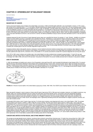 CHAPTER 21: EPIDEMIOLOGY OF MALIGNANT DISEASE
Kelley’s Textbook of Internal Medicine
CHAPTER 21: EPIDEMIOLOGY OF MALIGNANT DISEASE
DAVID SCHOTTENFELD
Magnitude of Cancer
Age at Diagnosis
Cancer and United States Racial and Ethnic Minority Groups
Social Inequalities and Cancer Patterns
Epidemiologic Perspective
MAGNITUDE OF CANCER
Cancer is the second leading cause of death in the United States, accounting in 1994 for 534,000 deaths (280,465 in men and 253,845 in women). In 1973, cancer
was certified as the underlying cause in 17.7% of all deaths. Although cardiovascular disease mortality continued to decline after 1973 as a competing cause of death,
the proportion of all deaths attributed to cancer increased to 23.4% in 1994. An estimated 1,257,800 incident cancer cases occurred in 1997 (about 661,200 occurring
in men and 596,600 in women), or a cancer case:death ratio that exceeded 2.0. The estimation of total annual incidence does not include the more than 1 million
persons diagnosed with basal cell or squamous cell carcinoma of the skin. Four organ sites—lung and bronchus, colon and rectum, breast, and prostate—accounted
for 56% of all incident cancer cases and 53% of all cancer deaths. Based on US mortality and incidence rates for 1992 to 1994, the lifetime probabilities of developing
cancer have been estimated to be 46.6% in men and 38.0% in women; the lifetime probabilities of dying of cancer have been estimated at 23.9% in men and 20.6% in
women.
Incidence measures the rate of occurrence of newly diagnosed cancer cases over a specified time interval, for example, in 1 year. Similarly, mortality is an incidence
measure of cancer deaths occurring in a population over a specified time interval. Prevalence is a cross-sectional measure of frequency based on the number of
existing cancer cases in patients diagnosed in the past and surviving to the point in time of interest. Prevalence is a useful indicator of the impact of cancer on the
health care resources in a population. In a population-based survey of adults aged 18 years and older in the United States in 1987, the prevalence of cancer
(excluding nonmelanoma skin cancers) in women was estimated to be 4,402 per 100,000 and in men, 1,930 per 100,000. From the sample survey, it was projected
that in 1987 there were 5.7 million adults (3.3% of the adult population) who were cancer survivors. The survey also determined that in 1.6% of the adult population
with a history of cancer, the cancer had been diagnosed in persons under 15 years of age; the percentage distribution of prevalent cases by age at diagnosis
increased with increasing age so that 22% had been diagnosed at age 65 and over.
Increasing incidence rates of site-specific cancers or advances in cancer treatment will almost certainly increase future cancer prevalence rates. Based on cancer
incidence and survival rates from the Connecticut Tumor Registry, the prevalence of cancer survivors in the United States was projected to be 8.25 million in 1998. Of
this total, patients with breast (24.4%), colorectal (15.0%), and prostate (12.1%) cancers accounted for at least 50% of persons diagnosed and surviving with cancer.
From 1973 to 1990, cancer incidence and mortality rates in the United States for all sites combined have increased by approximately 1.1% and 0.4% per year,
respectively. Over the 18-year interval, incidence increased 18.3% and mortality increased 6.7%. The all-cancer mortality rate peaked in 1990, after which it declined
on average, from 1990 to 1995, at the rate of 0.6% per year. Forty percent of the decline in the cancer mortality rate was due to a reduction in lung cancer mortality.
AGE AT DIAGNOSIS
In 1994, the percentage of all deaths due to cancer in the US population under age 65 was 26%, which exceeded that attributed to heart disease (20%). For persons
aged 65 and over, the proportion attributed to heart disease (37%) exceeded that due to cancer (23%). During the period 1973 to 1990, the average annual percent
change in mortality due to cancer at all sites in persons 35 to 64 years decreased 0.6%; in the subsequent 5-year period (1990 to 1995), the average annual decrease
was 1.6%. In the population of those 65 to 74 years of age, who currently experience 31% of cancer deaths ( Fig. 21.1), the average annual percent change in cancer
mortality was an increase of 0.8% during 1973 to 1990 and thereafter a decrease of 0.1% per year.
FIGURE 21.1. Percent of cancer deaths in the United States by age group, all sites, 1990–1994. (From SEER Cancer Statistics Review, 1973–1994, with permission.)
Major site-specific increases in cancer incidence in those under 65 years of age during 1973 to 1994 were due to prostate, melanoma, non-Hodgkin's lymphoma, lung
(female), testis, liver (including intrahepatic bile duct), kidney and renal pelvis, and thyroid (female) cancer. Concurrently, there were significantly decreasing
incidence trends for cancers of the larynx, stomach, pancreas, cervix uteri (invasive), and corpus uteri. For the subgroup 65 years and older, the significantly
increasing cancer incidence trends were exhibited for melanoma, non-Hodgkin's lymphoma, and lung (females), prostate, brain, kidney and renal pelvis, liver
(including intrahepatic bile duct), breast, thyroid, and esophagus cancer. Significantly decreasing trends were demonstrated for Hodgkin's lymphoma, stomach, and
cervix uteri (invasive) cancer.
An estimated 8,000 children under 15 years of age, less than 1% of total cancer incidence, were diagnosed with cancer in the United States in 1994. The average
annual incidence of all cancers in children in 1990 to 1994 was 13.8 per 100,000. The three most common types of cancer in infants under 1 year of age were
neuroblastoma (27%), central nervous system tumors (15%), and leukemias (13%). The incidence among white children (14.3 per 100,000) exceeded that in black
children (13.0). The most common cancers in children were the leukemias (3.8) and neoplasms of the brain and autonomic and peripheral nervous systems (3.3). This
pattern was altered in the 15- to 19-year age group, in whom Hodgkin's disease (3.6) and testicular cancer (3.2) superseded neoplasms of the brain (2.1) as well as
the leukemias (2.5). The age-adjusted incidence of primary malignant brain tumors in children increased by 35% during 1973 to 1994. The brain stem and cerebrum
were the sites in which the reported incidence increased, in particular, for low-grade gliomas. The observed increase in incidence may have been due to changes in
imaging detection practices after 1980. Childhood cancer mortality rates have declined substantially between 1973 (5.5 per 100,000) and 1994 (2.8 per 100,000),
particularly for the leukemias, Hodgkin's and non-Hodgkin's lymphomas, and soft-tissue sarcomas. There were 1,571 cancer deaths certified among children in 1994,
which represented 10.3% of total deaths; accidents were the leading cause (39.5% of total deaths).
CANCER AND UNITED STATES RACIAL AND ETHNIC MINORITY GROUPS
The average annual age-adjusted cancer incidence, including all sites combined, among African Americans was 11% higher than among whites from 1990 to 1994,
but this was due to the 26% higher age-adjusted incidence in African American males. The age-adjusted incidence in African American females was slightly lower
(3%) than that in white females. However, African American males and females experienced higher risks of dying of cancer, 49% and 20%, respectively. A major
determinant of the elevated cancer mortality rate in African American women was that overall 5-year relative survival rate for persons diagnosed during 1986 to 1993
was significantly lower (47.9%) than that estimated for white women (62.3%). The increased mortality in African American men may be attributed to increased
incidence density or risk and inferior survival. Individual sites that involved significant risks for the African Americans included cervix uteri, esophagus, larynx, liver
 