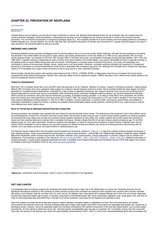 CHAPTER 22: PREVENTION OF NEOPLASIA
Kelley’s Textbook of Internal Medicine
CHAPTER 22: PREVENTION OF NEOPLASIA
PETER GREENWALD
Smoking and Cancer
Diet and Cancer
Lifestyle factors such as tobacco use and diet are major contributors to cancer risk. Because these lifestyle factors can be controlled, they are a logical focus for
cancer prevention strategies. Active participation in developing and carrying out such strategies by the medical community is critical to the success of cancer
prevention. The involvement of physicians in recognizing emerging issues (e.g., the increased prevalence of youth smoking) and encouraging patients to undertake a
healthier lifestyle (e.g., through adoption of a low-fat, high-fiber diet, decreased consumption of calories, and involvement in a regular exercise program) can result in
clear benefits to the individual patient as well as to society.
SMOKING AND CANCER
Developing effective cancer prevention strategies aimed at reducing tobacco use is an enormous public health challenge. Although the total prevalence of smoking
has declined in the United States over the past 30 years, tobacco use among adolescents is on the rise. Based on a 1995 survey, approximately 35% of all high
school students smoke—an increase of 27% from 1991 through 1995. In the black community, the prevalence of teenage smoking doubled between 1991 (14%) and
1995 (28%). Cigarette smoking is responsible for about one-third of all cancer deaths in the United States. Lung cancer, attributable primarily to cigarette smoking, is
the leading cause of cancer deaths among both men and women. Smoking also is a primary cause of cancers of the larynx, oral cavity, and esophagus and
contributes to cancers of the pancreas, bladder, kidney, uterine cervix, and renal system. Moreover, consistent evidence indicates that household or occupational
exposure of nonsmokers to environmental tobacco smoke (ETS) is associated with increased lung cancer risk. Although this increased risk is modest, the ubiquitous
nature of ETS translates into a large number of persons at risk for lung cancer or other respiratory illnesses.
Recent studies indicate that smokers with specific polymorphisms of the CYP1A1, CYP2D6, GSTM1, or MspI genes may have an increased risk of lung cancer
compared with those without these genetic variants. Also, particular alleles of the D2 dopamine receptor ( DRD2) may play a role in determining nicotine addiction and
may thus predispose persons to smoke.
TOBACCO DEPENDENCE
More than 70% of smokers would like to quit, and 60% have tried seriously to do so. However, addiction to nicotine—present in all tobacco products—makes quitting
difficult; 50% of smokers who have undergone major surgery for a tobacco-induced disease continue to smoke. Not all smokers exhibit the same degree of nicotine
dependence. Increased physical dependence is indicated by a high number of cigarettes smoked per day; frequent smoking in the morning; and smoking while ill.
Nicotine dependence must be given serious consideration when developing cancer prevention strategies related to tobacco use. Nicotine replacement therapies
(NRTs) should be considered, along with adjuvant behavioral counseling, to facilitate smoking cessation. In an effort to make NRTs more accessible, the nicotine
patch and nicotine gum were approved for over-the-counter (OTC) sale in 1996. The change from prescription to OTC use of NRTs resulted in more than twice as
many persons attempting smoking cessation in 1997 as in 1995. In addition, nicotine nasal spray, a nicotine inhaler, and buprion hydrochloride are available as
prescription medications to assist the smoker in quitting. All available pharmacotherapies appear equally effective; combining NRTs (e.g., patch and gum) may be
more effective than either method alone.
ROLE OF PHYSICIAN IN SMOKING PREVENTION AND CESSATION
Smoking prevention and cessation may represent the best means of reducing the total cancer burden. The importance of the physician's role in these efforts cannot
be overemphasized. At least 70% of smokers visit their primary health care provider at least once per year. A recent clinical practice guideline on smoking cessation
recommends that every patient who smokes be provided smoking cessation treatment at every office visit. Indeed, patients who smoke expect their physician to
inquire into their smoking habits and to advise them in cessation techniques. Studies indicate that 50% of all adult smokers started smoking by age 15, and 90%
started by age 18. Thus, early intervention, focused on preteens and teenagers, is critical to reducing the prevalence of adult smoking. Physicians who care for
children should anticipate the risk for tobacco use, ask about exposure to tobacco smoke and tobacco use, advise all smoking parents to stop smoking and all
children not to use tobacco products, and assist children in resisting tobacco use.
The National Cancer Institute (NCI) has formulated recommendations for physicians, outlined in Table 22.1, to help them institute smoking cessation techniques in
their medical practices. These recommendations are discussed in a step-by-step handbook— How to Help Your Patients Stop Smoking: A National Cancer Institute
Manual for Physicians—which includes resource lists, reprintable materials, and a special section, Clinical Intervention To Prevent Tobacco Use by Children and
Adolescents. The handbook is available on the internet at http://rex.nci.nih.gov/PREV__AND__ERLYDETC/PREVED__MAIN__DOC.html. Additional information on
smoking prevention, including items designed specifically for youth, is available at the Tobacco Information and Prevention Source (TIPS) Web page of the Centers
for Disease Control and Prevention (CDC) at http://www.cdc.gov/nccdphp/osh/.
TABLE 22.1. SYNOPSIS FOR PHYSICIANS: HOW TO HELP YOUR PATIENTS STOP SMOKING
DIET AND CANCER
A considerable body of evidence supports the hypothesis that dietary factors play a major role in the determination of cancer risk. Illustrating this point are the
significant international variations in the incidence of certain cancers as well as the increased risk observed when migrants from countries with a low-fat, high-fiber
diet adopt a more Western (high-fat, low-fiber) diet. For colon cancer, the Western diet is associated with increased disease risk in both men and women, especially
among those diagnosed before age 67 years. In contrast, consumption of the Mediterranean diet, which emphasizes vegetable, fruits, whole grains, fish, and olive oil
(high in monounsaturated fatty acids [MUFAs]), is thought to be cancer-protective, particularly for the digestive and respiratory tracts.
Data from analytic and experimental studies also support a relation between increased intakes of vegetables and fruits, fiber and whole grains, and certain
micronutrients and reduced cancer risk, whereas increased total caloric intake, body weight, and alcohol consumption are associated with greater risk. Overall risk of
developing cancer, however, cannot be separated readily into individual contributions from specific components of diet and diet-related factors, such as body weight
and exercise. All may interact to determine cancer risk. Individual genetic susceptibilities also may play an important role. To illustrate, among men who consumed
more than one serving of red meat per day, those with rapid acetylator polymorphisms ( NAT1, NAT2, or both) of the N-acetyltransferase gene were at increased risk
 