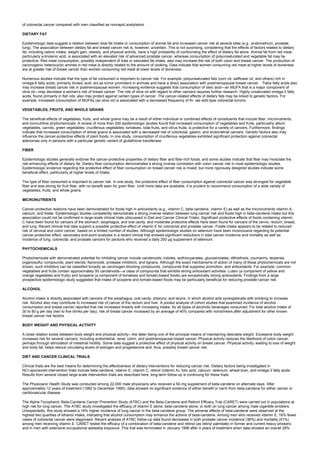 of colorectal cancer compared with men classified as nonrapid acetylators.
DIETARY FAT
Epidemiologic data suggest a relation between total fat intake or consumption of animal fat and increased cancer risk at several sites (e.g., endometrium, prostate,
lung). The association between dietary fat and breast cancer risk is, however, uncertain. This is not surprising, considering that the effects of factors related to dietary
fat, including caloric intake, weight gain, obesity, and physical activity, have a high probability of confounding the effect of dietary fat alone. Animal fat from red meat,
particularly a-linolenic acid, is associated with an elevated risk of advanced prostate cancer, whereas consumption of polyunsaturated and vegetable fat may be
protective. Red meat consumption, possibly independent of total or saturated fat intake, also may increase the risk of both colon and breast cancer. The production of
carcinogenic heterocyclic amines in red meat is directly related to the amount of cooking. Data indicate that women consuming red meat at higher levels of doneness
are at greater risk of breast cancer than women consuming red meat at lower levels of doneness.
Numerous studies indicate that the type of fat consumed is important to cancer risk. For example, polyunsaturated fats (corn oil, safflower oil, and others) rich in
omega-6 fatty acids, primarily linoleic acid, act as tumor promoters in animals and have a direct association with postmenopausal breast cancer. Trans fatty acids also
may increase breast cancer risk in postmenopausal women. Increasing evidence suggests that consumption of oleic acid—an MUFA that is a major component of
olive oil—may decrease a woman's risk of breast cancer. The role of olive oil with regard to other cancers requires further research. Highly unsaturated omega-3 fatty
acids, found primarily in fish oils, also may protect against certain types of cancer. The cancer-related effects of dietary fats may be linked to genetic factors. For
example, increased consumption of MUFAs (as olive oil) is associated with a decreased frequency of Ki- ras wild-type colorectal tumors.
VEGETABLES, FRUITS, AND WHOLE GRAINS
The beneficial effects of vegetables, fruits, and whole grains may be a result of either individual or combined effects of constituents that include fiber, micronutrients,
and nonnutritive phytochemicals. A review of more than 200 epidemiologic studies found that increased consumption of vegetables and fruits, particularly allium
vegetables, carrots, green vegetables, cruciferous vegetables, tomatoes, total fruits, and citrus fruits, is protective for a variety of cancers. Furthermore, findings
indicate that increased consumption of whole grains is associated with a decreased risk of colorectal, gastric, and endometrial cancers. Genetic factors also may
influence the cancer-protective effects of plant foods. In one study, consumption of cruciferous vegetables exhibited significant protection against colorectal
adenomas only in persons with a particular genetic variant of glutathione transferase.
FIBER
Epidemiologic studies generally endorse the cancer-protective properties of dietary fiber and fiber-rich foods, and some studies indicate that fiber may modulate the
risk-enhancing effects of dietary fat. Dietary fiber consumption demonstrates a strong inverse correlation with colon cancer risk in most epidemiologic studies.
Epidemiologic evidence regarding the protective effect of fiber consumption on breast cancer risk is mixed, but more rigorously designed studies indicate some
beneficial effect, particularly at higher levels of intake.
The type of fiber consumed is important to cancer risk. In one study, the protective effect of fiber consumption against colorectal cancer was strongest for vegetable
fiber and less strong for fruit fiber, with no benefit seen for grain fiber. Until more data are available, it is prudent to recommend consumption of a wide variety of
vegetables, fruits, and whole grains.
MICRONUTRIENTS
Cancer-protective relations have been demonstrated for foods high in antioxidants (e.g., vitamin C, beta-carotene, vitamin E) as well as the micronutrients vitamin A,
calcium, and folate. Epidemiologic studies consistently demonstrate a strong inverse relation between lung cancer risk and foods high in beta-carotene intake but this
association could not be confirmed in large-scale clinical trials (discussed in Diet and Cancer Clinical Trials). Significant protective effects of foods containing vitamin
C have been found for cancers of the stomach, esophagus, and oral cavity, and moderate protective effects have been found for cancers of the cervix, rectum, breast,
and lung. Recent clinical trial data support a possible protective effect of vitamin E for colorectal and prostate cancer. Folate intake appears to be related to reduced
risk of cervical and colon cancer, based on a limited number of studies. Although epidemiologic studies on selenium have been inconclusive regarding its potential
cancer-protective effect, secondary end-point analyses in a recent clinical trial showed significant reductions in total cancer incidence and mortality as well as
incidence of lung, colorectal, and prostate cancers for persons who received a daily 200 µg supplement of selenium.
PHYTOCHEMICALS
Phytochemicals with demonstrated potential for inhibiting cancer include carotenoids, indoles, isothiocyanates, glucosinolates, dithiothiols, coumarins, terpenes,
organosulfur compounds, plant sterols, flavonoids, protease inhibitors, and lignans. Although the exact mechanisms of action of many of these phytochemicals are not
known, such inhibitors can be classified broadly as carcinogen-blocking compounds, compounds that suppress promotion, and antioxidants. For example, common
vegetables and fruits contain approximately 50 carotenoids—a class of compounds that exhibits strong antioxidant activities. Lutein (a component of yellow and
orange vegetables and fruits) and lycopene (a component of tomatoes and tomato-based foods) are exceptionally strong antioxidants. Findings from a large
prospective epidemiologic study suggested that intake of lycopene and tomato-based foods may be particularly beneficial for reducing prostate cancer risk.
ALCOHOL
Alcohol intake is directly associated with cancers of the esophagus, oral cavity, pharynx, and larynx, in which alcohol acts synergistically with smoking to increase
risk. Alcohol also may contribute to increased risk of cancer of the rectum and liver. A pooled analysis of cohort studies that examined incidence of alcohol
consumption and breast cancer reported that risk increased linearly with increasing intake, for all types of alcoholic beverages consumed. For total alcohol intake of
30 to 60 g per day (two to five drinks per day), risk of breast cancer increased by an average of 40% compared with nondrinkers after adjustment for other known
breast cancer risk factors.
BODY WEIGHT AND PHYSICAL ACTIVITY
A close relation exists between body weight and physical activity—the latter being one of the principal means of maintaining desirable weight. Excessive body weight
increases risk for several cancers, including endometrial, renal, colon, and postmenopausal breast cancer. Physical activity reduces the likelihood of colon cancer,
perhaps through stimulation of intestinal motility. Some data suggest a protective effect of physical activity on breast cancer. Physical activity, leading to loss of weight
and body fat, helps reduce circulating levels of estrogen and progesterone and, thus, possibly breast cancer risk.
DIET AND CANCER CLINICAL TRIALS
Clinical trials are the best means for determining the effectiveness of dietary interventions for reducing cancer risk. Dietary factors being investigated in
NCI-sponsored intervention trials include beta-carotene, vitamin E, vitamin C, retinol (vitamin A), folic acid, calcium, selenium, wheat bran, and omega-3 fatty acids.
Results from several closed large-scale intervention trials are described here; long-term follow-up is continuing for these trials.
The Physicians' Health Study was conducted among 22,000 male physicians who received a 50-mg supplement of beta-carotene on alternate days. After
approximately 12 years of treatment (1982 to December 1995), data showed no significant evidence of either benefit or harm from beta-carotene for either cancer or
cardiovascular disease.
The Alpha-Tocopherol, Beta-Carotene Cancer Prevention Study (ATBC) and the Beta-Carotene and Retinol Efficacy Trial (CARET) were carried out in populations at
high risk for lung cancer. The ATBC study investigated the efficacy of vitamin E alone, beta-carotene alone, or both on lung cancer among male cigarette smokers.
Unexpectedly, this study showed a 16% higher incidence of lung cancer in the beta-carotene group. The adverse effects of beta-carotene were observed at the
highest two quartiles of ethanol intake, indicating that alcohol consumption may enhance the actions of beta-carotene. Among men who received vitamin E, 16% fewer
cases of colorectal cancer were diagnosed. Recent analysis of ATBC follow-up data found decreases in both prostate cancer incidence (36%) and mortality (41%)
among men receiving vitamin E. CARET tested the efficacy of a combination of beta-carotene and retinol (as retinyl palmitate) in former and current heavy smokers
and in men with extensive occupational asbestos exposure. This trial was terminated in January 1996 after 4 years of treatment when data showed an overall 28%
 