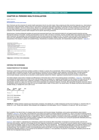 CHAPTER 24: PERIODIC HEALTH EVALUATION
Kelley’s Textbook of Internal Medicine
SECTION III—APPROACH TO COMMON PRIMARY CARE ISSUES
CHAPTER 24: PERIODIC HEALTH EVALUATION
ALBERT G. MULLEY JR.
Criteria for Screening
Recommendations for the Periodic Health Evaluation
More Americans see their physicians for periodic health examinations than for any other reason. Many screening and other preventive measures (e.g., blood pressure
measurement, breast examination, testing of stool for occult blood) are performed when patients present with symptoms that are unrelated to the condition that may
be prevented or detected. This kind of clinical activity, referred to as prescriptive screening or case finding, carries with it an ethical imperative for the clinician, who
must be certain that the patient is more likely to be helped than harmed by the initiative. The potential for harm and the pressure for cost containment force careful
evaluation of the rationale for periodic health evaluation and for specific case-finding procedures.
Several groups, including professional societies and government-sponsored task forces, have examined evidence for and against specific preventive services.
Because the evidence is incomplete, resulting recommendations must be made in the face of uncertainty, and they inevitably reflect value judgments about alternative
uses of resources. Not surprisingly, such recommendations vary from group to group and change over time. The clinician must know what is recommended and by
whom and must understand the rationale for evaluating screening and preventive services. Whether screening results in improved health outcome depends on
characteristics of the disease in question and available therapy, characteristics of available screening tests, and characteristics of patients screened ( Table 24.1).
TABLE 24.1. CRITERIA FOR SCREENING
CRITERIA FOR SCREENING
CHARACTERISTICS OF THE DISEASE
Screening or case finding is performed to identify a condition or disease in a person who is asymptomatic. Without screening, a diagnosis would not be made until
and unless signs or symptoms occurred; the effect of screening is to advance the time of diagnosis. Earlier diagnosis is worthwhile when it provides prognostic
information that is of value to the patient or when earlier therapeutic intervention produces a better health outcome than would later therapy. In the case of
communicable diseases, screening may be warranted to protect potential contacts from infection, regardless of potential benefit to the person already infected.
The relation between natural history of disease and effectiveness of intervention that is critical to the screening decision is illustrated in Figure 24.1. The horizontal
line represents the natural history as a function of time, with the biologic onset of disease (e.g., malignant transformation of a cell, infection of a host) at the far left. At
some variable point after disease onset, a diagnosis is possible if a screening test is carried out. After another variable period during which the patient remains
asymptomatic, symptoms or signs occur that may prompt clinical presentation and subsequent diagnosis. Eventually, after appropriate therapeutic maneuvers, there is
an identifiable clinical outcome that can range from cure and complete health to death. At some point in the natural history, the disease may become less amenable to
available therapy; an escape from cure is said to occur.
FIGURE 24.1. Relation between screening and natural history of disease. (From Mulley AG Jr. Health maintenance and the role of screening. In: Goroll AH, May LA,
Mulley AG Jr, eds. Primary care medicine: office evaluation and management of the adult patient, third ed. Philadelphia: JB Lippincott, 1995, with permission.)
Much variability in the natural history of a disease exists among persons with the same disease. Nonetheless, some cautious generalizations about relations
illustrated in Figure 24.1 can be useful. If the escape from cure usually occurs before a screening diagnosis is possible (e.g., point A), the value of screening must be
questioned; the value of prognostic information must be weighed against the effects of the patient receiving bad news sooner. If the escape from cure regularly occurs
after symptoms or signs have pointed the way to a diagnosis (e.g., point C), education of patients or clinicians to ensure early presentation and prompt diagnostic
evaluation may be more efficient than screening programs. Diseases for which the escape from cure commonly occur during the asymptomatic detectable period (e.g.,
point B) are the most promising targets for screening strategies.
Figure 24.1 also is helpful in understanding two methodologic problems that sometimes affect interpretation of evaluations of screening studies: lead time and
time-linked bias sampling. Lead time is the average time by which diagnosis is advanced by screening. If survival is the outcome measure used to compare screening
and nonscreening strategies, longer survival may reflect earlier diagnosis rather than extended life. Time-linked bias sampling refers to the potential selection of more
indolent cases of a particular disease by means of screening that can occur, because persons with a long asymptomatic detectable period have more opportunity to
be detected earlier. Such variability in duration of the asymptomatic period must be kept in mind when screening intervals are chosen. The mean duration of
asymptomatic detectable disease is not as important as the distribution of durations or, more specifically, the proportion of asymptomatic detectable periods that are
shorter than the designated screening interval.
 