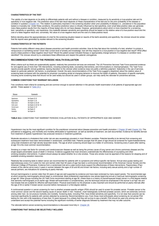CHARACTERISTICS OF THE TEST
The validity of a test depends on its ability to differentiate patients with and without a disease or condition, measured by its sensitivity or true-positive rate and its
specificity or true-negative rate. The predictive value of the test result depends on these characteristics of the test and on the prior probability of the disease or
condition in question (Chapter 42). This relation is particularly important in the screening situation when prior probability of disease (i.e., prevalence in the population
tested) is invariably low. Under these conditions, the positive predictive value is critically influenced by test specificity; even small false-positive rates can generate
many false-positive results from the majority of those tested who do not have disease. However, generalizations about which is more important for a screening
test—sensitivity or specificity—are hazardous. Any tradeoffs between sensitivity and specificity should be based on the relative value of a true-positive result and the
cost of a false-negative result and, conversely, the value of a true-negative result and the cost of a false-positive result.
Before deciding about the appropriateness of a test for the screening situation based on reports of the test's sensitivity and specificity, the clinician should be certain
that the reports were generated by studies relevant to the screening situation.
CHARACTERISTICS OF THE PATIENTS
Patients hold widely different views about disease prevention and health promotion activities. How do they feel about the morbidity of a test, whether it is simply a
venipuncture or something worse? Given their current level of anxiety and knowledge, how will they respond to a true-positive or true-negative test result? What effect
would a false-positive or false-negative result have? Would the patient accept indicated therapy or appropriately change behavior if a disease or condition were
identified? The clinician should try to understand these differences and respect the patients' prerogatives.
RECOMMENDATIONS FOR THE PERIODIC HEALTH EVALUATION
When criteria such as these are systematically applied, relatively few preventive services are endorsed. The US Preventive Services Task Force examined evidence
for and against use of more than 100 interventions, including screening tests, counseling interventions, and immunizations or chemoprophylaxis. The Task Force
reports provide specific clinical guidelines, leaving discretion to the clinician when evidence does not justify a definitive judgment. Selectivity in the use of services,
based on particular patients' risk factors, is emphasized. Overall, the early recommendations of the Task Force suggest a skepticism about the relative value of
screening tests compared with the potential for physician counseling aimed at changing behavior to improve the health of patients. Discussion of specific examples,
including some screening tests that should not be used widely but should be used in certain groups, can help clarify the rationale for preventive services.
COMMON CONDITIONS THAT WARRANT INCLUSION
Few conditions meet criteria for screening and are common enough to warrant attention in the periodic health examination of all patients of appropriate age and
gender. These appear in Table 24.2.
TABLE 24.2. CONDITIONS THAT WARRANT PERIODIC EVALUATION IN ALL PATIENTS OF APPROPRIATE AGE AND GENDER
Hypertension may be the most significant condition for the practitioner concerned about disease prevention and health promotion ( Chapter 29 and Chapter 30). The
prevalence is staggering, and morbidity and mortality attributable to hypertension, as well as benefits of treatment, are well documented. Evidence for benefits derived
from treatment of systolic hypertension has produced revisions in treatment guidelines.
Moderate elevations in cholesterol that confer risk are also exceedingly prevalent in most Western societies. Potential benefits to be derived from screening and
subsequent treatment have been demonstrated in randomized, controlled trials. Patients younger than 65 years of age should be screened for hypercholesterolemia
using total cholesterol and high-density lipoprotein levels. The age at which screening should begin is a matter of controversy. Screening every 5 years after starting
at age 18 is the most common recommendation.
Smoking is a major risk factor for coronary and cerebrovascular disease as well as being the primary cause of lung cancer and chronic pulmonary disease and the
single largest preventable cause of death in America. Evidence suggests that most clinicians underestimate the effectiveness of counseling and other
smoking-cessation interventions. A patient should always be asked whether he or she smokes. Those who smoke must be apprised of the reasons for stopping and of
available smoking-cessation resources.
Relatively few screening tests to detect cancer are recommended for patients with no symptoms and without specific risk factors. Annual stool guaiac testing and
sigmoidoscopy every 3 to 5 years for men and women older than 50 years of age has been a controversial recommendation of the American Cancer Society and the
American College of Physicians. Evidence from a randomized trial and a case-control study support the effectiveness of these interventions. Papanicolaou (Pap)
smears of the uterine cervix every 3 years in women between the ages of 20 and 65 and known risk factors, including early sexual activity and a high number of
sexual partners, are indications for screening at yearly intervals.
Annual mammograms in women older than 50 years of age are well supported by evidence and have been endorsed by many expert panels. The recommended age
at which screening mammography should begin is controversial. Most professional organizations now advise beginning annual or biannual mammographic screening
at age 40. Other groups including the US Task Force recommend starting at age 50, unless there is a history of premenopausal breast cancer in a first-degree relative
that warrants mammography at an earlier age. Breast self-examination is complementary, and the technique should be emphasized if the woman is at high risk and
has breasts that are suitable for effective self-examination. Physical examination by the physician is also important and should be performed at yearly intervals after
the age of 40 or earlier if breast cancer occurred before menopause in a first-degree relative.
A controversial question in cancer screening for men is whether prostate-specific antigen (PSA) should be used to screen for prostate cancer. Prostate cancer is the
most common cancer and the second leading cause of cancer death in men. However, most histologically confirmed prostate cancers, which are extremely common
among older men, do not produce morbidity and mortality. Screening tests, including PSA, have limited sensitivity and specificity. It is not clear that outcome can be
improved significantly for patients with cancers detected by screening. Recommendations vary. Even those most enthusiastic about screening do not advise PSA
testing for men with a life expectancy of less than 10 years because it is unlikely that they will survive to see a benefit. PSA should be used only among men who
understand and accept the potential harms including the significant morbidity of earlier diagnosis followed by treatment that may not alter outcome.
The rationale behind cancer-screening recommendations is discussed more fully in Chapter 28.
CONDITIONS THAT SHOULD BE SELECTIVELY INCLUDED
 