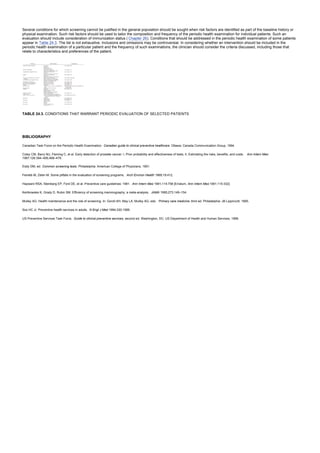 Several conditions for which screening cannot be justified in the general population should be sought when risk factors are identified as part of the baseline history or
physical examination. Such risk factors should be used to tailor the composition and frequency of the periodic health examination for individual patients. Such an
evaluation should include consideration of immunization status ( Chapter 26). Conditions that should be addressed in the periodic health examination of some patients
appear in Table 24.3. The list is not exhaustive. Inclusions and omissions may be controversial. In considering whether an intervention should be included in the
periodic health examination of a particular patient and the frequency of such examinations, the clinician should consider the criteria discussed, including those that
relate to characteristics and preferences of the patient.
TABLE 24.3. CONDITIONS THAT WARRANT PERIODIC EVALUATION OF SELECTED PATIENTS
BIBLIOGRAPHY
Canadian Task Force on the Periodic Health Examination. Canadian guide to clinical preventive healthcare. Ottawa: Canada Communication Group, 1994.
Coley CM, Barry MJ, Fleming C, et al. Early detection of prostate cancer: I, Prior probability and effectiveness of tests; II, Estimating the risks, benefits, and costs. Ann Intern Med
1997;126:394–406,468–479.
Eddy DM, ed. Common screening tests. Philadelphia: American College of Physicians, 1991.
Feinleb M, Zelen M. Some pitfalls in the evaluation of screening programs. Arch Environ Health 1969;19:412.
Hayward RSA, Steinberg EP, Ford DE, et al. Preventive care guidelines: 1991. Ann Intern Med 1991;114:758 [Erratum, Ann Intern Med 1991;115:332].
Kerlikowske K, Grady D, Rubin SM. Efficiency of screening mammography: a meta-analysis. JAMA 1995;273:149–154.
Mulley AG. Health maintenance and the role of screening. In: Goroll AH, May LA, Mulley AG, eds. Primary care medicine, third ed. Philadelphia: JB Lippincott, 1995.
Sox HC Jr. Preventive health services in adults. N Engl J Med 1994;330:1589.
US Preventive Services Task Force. Guide to clinical preventive services, second ed. Washington, DC: US Department of Health and Human Services, 1996.
 