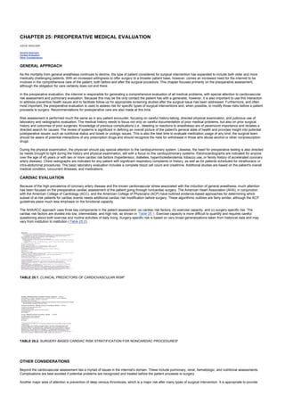 CHAPTER 25: PREOPERATIVE MEDICAL EVALUATION
Kelley’s Textbook of Internal Medicine
CHAPTER 25: PREOPERATIVE MEDICAL EVALUATION
JUDI M. WOOLGER
General Approach
Cardiac Evaluation
Other Considerations
GENERAL APPROACH
As the mortality from general anesthesia continues to decline, the type of patient considered for surgical intervention has expanded to include both older and more
medically challenging patients. With an increased willingness to offer surgery to a broader patient base, however, comes an increased need for the internist to be
involved in the comprehensive care of the patient, both before and after the surgical procedure. This chapter focuses primarily on the preoperative assessment,
although the obligation for care certainly does not end there.
In the preoperative evaluation, the internist is responsible for generating a comprehensive evaluation of all medical problems, with special attention to cardiovascular
risk assessment and pulmonary evaluation. Because this may be the only contact the patient has with a generalist, however, it is also important to use this interaction
to address preventive health issues and to facilitate follow-up for appropriate screening studies after the surgical issue has been addressed. Furthermore, and often
most important, the preoperative evaluation is used to assess risk for specific types of surgical interventions and, when possible, to modify those risks before a patient
proceeds to surgery. Recommendations for postoperative care are also made at this time.
Risk assessment is performed much the same as in any patient encounter, focusing on careful history-taking, directed physical examination, and judicious use of
laboratory and radiographic evaluation. The medical history needs to focus not only on careful documentation of prior medical problems, but also on prior surgical
history and outcomes of prior surgeries. Knowledge of previous complications (i.e., bleeding or reactions to anesthesia) are of paramount importance and dictates a
directed search for causes. The review of systems is significant in defining an overall picture of the patient's general state of health and provides insight into potential
postoperative issues, such as nutritional status and bowel or urologic issues. This is also the best time to evaluate medication usage of any kind; the surgical team
should be aware of potential interactions of any prescription drugs and should recognize the risks for withdrawal in those who abuse alcohol or other nonprescription
drugs.
During the physical examination, the physician should pay special attention to the cardiopulmonary system. Likewise, the need for preoperative testing is also directed
by needs brought to light during the history and physical examination, still with a focus on the cardiopulmonary systems. Electrocardiograms are indicated for anyone
over the age of 45 years or with two or more cardiac risk factors (hypertension, diabetes, hypercholesterolemia, tobacco use, or family history of accelerated coronary
artery disease). Chest radiographs are indicated for any patient with significant respiratory complaints or history, as well as for patients scheduled for intrathoracic or
intra-abdominal procedures. The basic laboratory evaluation includes a complete blood cell count and creatinine. Additional studies are based on the patient's overall
medical condition, concurrent illnesses, and medications.
CARDIAC EVALUATION
Because of the high prevalence of coronary artery disease and the known cardiovascular stress associated with the induction of general anesthesia, much attention
has been focused on the preoperative cardiac assessment of the patient going through noncardiac surgery. The American Heart Association (AHA), in conjunction
with the American College of Cardiology (ACC), and the American College of Physicians (ACP) have outlined evidence-based approaches for determining which
subset of at-risk patients for cardiac events needs additional cardiac risk modification before surgery. These algorithmic outlines are fairly similar, although the ACP
guidelines place much less emphasis on the functional capacity.
The AHA/ACC approach uses three key components in the patient assessment: (a) cardiac risk factors, (b) exercise capacity, and (c) surgery-specific risk. The
cardiac risk factors are divided into low, intermediate, and high risk, as shown in Table 25.1. Exercise capacity is more difficult to quantify and requires careful
questioning about both exercise and routine activities of daily living. Surgery-specific risk is based on very broad generalizations taken from historical data and may
vary from institution to institution ( Table 25.2).
TABLE 25.1. CLINICAL PREDICTORS OF CARDIOVASCULAR RISKa
TABLE 25.2. SURGERY-BASED CARDIAC RISK STRATIFICATION FOR NONCARDIAC PROCEDURESa
OTHER CONSIDERATIONS
Beyond the cardiovascular assessment lies a myriad of issues in the internist's domain. These include pulmonary, renal, hematologic, and nutritional assessments.
Complications are best avoided if potential problems are recognized and treated before the patient proceeds to surgery.
Another major area of attention is prevention of deep venous thrombosis, which is a major risk after many types of surgical intervention. It is appropriate to provide
 