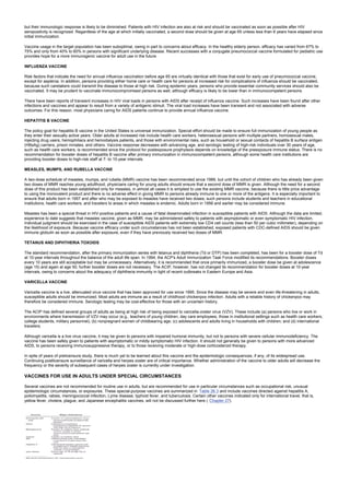 but their immunologic response is likely to be diminished. Patients with HIV infection are also at risk and should be vaccinated as soon as possible after HIV
seropositivity is recognized. Regardless of the age at which initially vaccinated, a second dose should be given at age 65 unless less than 6 years have elapsed since
initial immunization.
Vaccine usage in the target population has been suboptimal, owing in part to concerns about efficacy. In the healthy elderly person, efficacy has varied from 67% to
75% and only from 40% to 60% in persons with significant underlying disease. Recent successes with a conjugate pneumococcal vaccine formulated for pediatric use
provides hope for a more immunogenic vaccine for adult use in the future.
INFLUENZA VACCINE
Risk factors that indicate the need for annual influenza vaccination before age 65 are virtually identical with those that exist for early use of pneumococcal vaccine,
except for asplenia. In addition, persons providing either home care or health care for persons at increased risk for complications of influenza should be vaccinated,
because such caretakers could transmit the disease to those at high risk. During epidemic years, persons who provide essential community services should also be
vaccinated. It may be prudent to vaccinate immunocompromised persons as well, although efficacy is likely to be lower than in immunocompetent persons.
There have been reports of transient increases in HIV viral loads in persons with AIDS after receipt of influenza vaccine. Such increases have been found after other
infections and vaccines and appear to result from a variety of antigenic stimuli. The viral load increases have been transient and not associated with adverse
outcomes. For this reason, most physicians caring for AIDS patients continue to provide annual influenza vaccine.
HEPATITIS B VACCINE
The policy goal for hepatitis B vaccine in the United States is universal immunization. Special effort should be made to ensure full immunization of young people as
they enter their sexually active years. Older adults at increased risk include health care workers, heterosexual persons with multiple partners, homosexual males,
injecting drug users, hemophiliacs and hemodialysis patients, and those with environmental risks, such as household or sexual contacts of hepatitis B surface antigen
(HBsAg) carriers, prison inmates, and others. Vaccine response decreases with advancing age, and serologic testing of high-risk individuals over 30 years of age,
such as health care workers, is recommended since the protocol for postexposure prophylaxis depends on knowledge of the preexposure immune status. There is no
recommendation for booster doses of hepatitis B vaccine after primary immunization in immunocompetent persons, although some health care institutions are
providing booster doses to high-risk staff at 7- to 10-year intervals.
MEASLES, MUMPS, AND RUBELLA VACCINE
A two-dose schedule of measles, mumps, and rubella (MMR) vaccine has been recommended since 1989, but until the cohort of children who has already been given
two doses of MMR reaches young adulthood, physicians caring for young adults should ensure that a second dose of MMR is given. Although the need for a second
dose of this product has been established only for measles, in almost all cases it is simplest to use the existing MMR vaccine, because there is little price advantage
to using the monovalent product and there is no adverse effect in giving MMR to persons already immune to one or more of the antigens. It is especially important to
ensure that adults born in 1957 and after who may be exposed to measles have received two doses; such persons include students and teachers in educational
institutions, health care workers, and travelers to areas in which measles is endemic. Adults born in 1956 and earlier may be considered immune.
Measles has been a special threat in HIV-positive patients and a cause of fatal disseminated infection in susceptible patients with AIDS. Although the data are limited,
experience to date suggests that measles vaccine, given as MMR, may be administered safely to patients with asymptomatic or even symptomatic HIV infection.
Individual judgment should be exercised in the case of susceptible AIDS patients with extremely low CD4 cell counts (less than 50 per cubic millimeter), depending on
the likelihood of exposure. Because vaccine efficacy under such circumstances has not been established, exposed patients with CDC-defined AIDS should be given
immune globulin as soon as possible after exposure, even if they have previously received two doses of MMR.
TETANUS AND DIPHTHERIA TOXOIDS
The standard recommendation, after the primary immunization series with tetanus and diphtheria (Td or DTP) has been completed, has been for a booster dose of Td
at 10-year intervals throughout the balance of the adult life span. In 1994, the ACP's Adult Immunization Task Force modified its recommendations. Booster doses
every 10 years are still acceptable but may be unnecessary. Alternatively, it is recommended that once primarily immunized, a booster dose be given at adolescence
(age 15) and again at age 50; further booster doses are not necessary. The ACIP, however, has not changed its recommendation for booster doses at 10-year
intervals, owing to concerns about the adequacy of diphtheria immunity in light of recent outbreaks in Eastern Europe and Asia.
VARICELLA VACCINE
Varicella vaccine is a live, attenuated virus vaccine that has been approved for use since 1995. Since the disease may be severe and even life-threatening in adults,
susceptible adults should be immunized. Most adults are immune as a result of childhood chickenpox infection. Adults with a reliable history of chickenpox may
therefore be considered immune. Serologic testing may be cost-effective for those with an uncertain history.
The ACIP has defined several groups of adults as being at high risk of being exposed to varicella-zoster virus (VZV). These include (a) persons who live or work in
environments where transmission of VZV may occur (e.g., teachers of young children, day care employees, those in institutional settings such as health care workers,
college students, military personnel); (b) nonpregnant women of childbearing age; (c) adolescents and adults living in households with children; and (d) international
travelers.
Although varicella is a live virus vaccine, it may be given to persons with impaired humoral immunity, but not to persons with severe cellular immunodeficiency. The
vaccine has been safely given to patients with asymptomatic or mildly symptomatic HIV infection. It should not generally be given to persons with more advanced
AIDS, to persons receiving immunosuppressive therapy, or to those receiving moderate or high-dose corticosteroid therapy.
In spite of years of prelicensure study, there is much yet to be learned about this vaccine and the epidemiologic consequences, if any, of its widespread use.
Continuing postlicensure surveillance of varicella and herpes zoster are of critical importance. Whether administration of the vaccine to older adults will decrease the
frequency or the severity of subsequent cases of herpes zoster is currently under investigation.
VACCINES FOR USE IN ADULTS UNDER SPECIAL CIRCUMSTANCES
Several vaccines are not recommended for routine use in adults, but are recommended for use in particular circumstances such as occupational risk, unusual
epidemiologic circumstances, or exposures. These special-purpose vaccines are summarized in Table 26.3 and include vaccines directed against hepatitis A,
poliomyelitis, rabies, meningococcal infection, Lyme disease, typhoid fever, and tuberculosis. Certain other vaccines indicated only for international travel, that is,
yellow fever, cholera, plague, and Japanese encephalitis vaccines, will not be discussed further here ( Chapter 27).
 