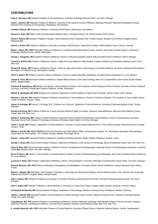 CONTRIBUTORS
Keith D. Aaronson, MD Assistant Professor of Internal Medicine, University of Michigan Medical Center, Ann Arbor, Michigan
Janet L. Abrahm, MD Associate Professor of Medicine, University of Pennsylvania School of Medicine, Attending Physician, Medicine/Hematology-Oncology,
Hospital of the University of Pennsylvania, Philadelphia, Pennsylvania
Jonathan Abrams, MD Professor of Medicine, University of New Mexico, Albuquerque, New Mexico
Norman E. Adair, MD Wake Forest University Baptist Medical Center, Pulmonary/Critical Care, Winston-Salem, North Carolina
David H. Adams, MD Assistant Professor of Surgery, Harvard Medical School, Associate Chief, Cardiac Surgery, Bringham and Women’s Hospital, Boston,
Massachusetts
Dennis J. Ahnen, MD Professor of Medicine, University of Colorado, Staff Physician. Department of Veteran Affairs Medical Center, Denver, Colorado
Moira L. Aitken, MD, FRCP Associate Professor of Medicine, University of Washington Medical Center, Director, Adult Cystic Fibrosis Program, University of
Washington Medical Center, Seattle, Washington
George J. Alangaden, MD Assistant Professor of Medicine, Division of Infectious Diseases, Wayne State University School of Medicne, Detroit, Michigan
Thomas K. Aldrich, MD Professor of Medicine, Director, Unified Pulmonary Medicine, Albert Einstein College of Medicine and Montefiore Medical Center, Bronx,
New York
Richard M. Allman, MD Professor of Medicine, Director, Center for Aging and Division of Gerontology and Geriatric Medicine, University of Alabama at Birmingham,
Birmingham VA Medical Center, Birmingham, Virginia
David H. Alpers, MD William B. Kountz Professor of Medicine, Division of Gastroenterology, Washington University School of Medicine, St. Louis, Missouri
Joseph H. Antin, MD Associate Professor of Medicine, Harvard Medical School, Chief, Adult Oncology Stem Cell Transplantation, Dana-Farber Cancer Institute,
Boston, Massachusetts
Frederick R. Appelbaum, MD Member and Director, Clinical Research Division, Fred Hutchinson Cancer Research Center, Professor and Head, Division of Medical
Oncology, University of Washington School of Medicine, Seattle, Washington
William B. Applegate, MD, MPH Professor and Chairman, Department of Internal Medicine, Wake Forest University, Winston-Salem, North Carolina
Roberto C. Arduino, MD Assistant Professor of Medicine, Department of Internal Medicine, Division of Infectious Diseases, The University of Texas Health Science
Center at Houston, Houston, Texas
James O. Armitage, MD James O. Armitage, M.D., Professor and Chairman, Department of Internal Medicine, University of Nebraska Medical Center, Omaha,
Nebraska
Donald Armstrong, MD Professor of Medicine, Cornell University Medical College, Consultant, Infectious Disease/Medicine, Memorial Sloan-Kettering Cancer
Center, New York, New York
William F. Armstrong, MD Professor of Internal Medicine, Associate Chair for Network Development, Internal Medicine, Director, Echocardiology Laboratory,
Associate Clinical Chief, Division of Cardiology, University of Michigan Health System, Ann Arbor, Michigan
Frank C. Arnett, MD Professor, Department of Internal Medicine, University of Texas-Houston Medical School, Chief of Rheumatology, Memorial Hermann Hospital,
Houston, Texas
William J. Arnold, MD, FACP, FACR Executive Vice President and Chief Medical Officer, Advanced Bio-Surfaces, Inc., Minnetonka, Minnesota, Rheumatologist,
Illinois Bone and Joint Institute, LTD, Lutheran General Hospital, Park Ridge, Illinois
Robert L. Atmar, MD Associate Professor, Department of Medicine-Infectious Disease, Baylor College of Medicine, Houston, Texas
George F. Atweh, MD Lillian & Henry Stratton Professor, Department of Medicine, Chief, Division of Hematology, Mount Sinai Medical Center, New York, New York
David S. Bach, MD Clinical Associate Professor of Medicine, Director, Intraoperative Echocardiography, Associate Director, Echocardiography Laboratory, University
of Michigan Medical Center, Ann Arbor, Michigan
Bruce R. Bacon, MD James F. King Professor of Internal Medicine, Director, Division of Gastroenterology and Hepatology, Saint Louis University School of Medicine,
St. Louis, Missouri
Laurence H. Baker, DO Professor, Department of Medicine, Director, Clinical Research, University of Michigan Comprehensive Cancer Center, Ann Arbor, Michigan
Kresimir Banovac, MD, PhD Professor of Medicine, Orthopaedics and Rehabilitation, University of Miami School of Medicine, Jackson Memorial Center, Miami,
Florida
Robert L. Barbieri, MD Kate Macy Ladd Professor of Obstetrics, Gynecology and Reproductive Biology, Harvard Medical School, Chief, Ostetrics and Gynecology,
Brigham and Women’s Hospital, Boston, Massachusetts
Ariel L. Barkan, MD Professor of Medicine and Surgery, Co-Director, Pituitary and Neuroendocrine Center, University of Michigan Medical Center, Ann Arbor,
Michigan
Alan F. Barker, MD Professor of Medicine, Internal Medicine in Pulmonary & Critical Care Division, Oregon Health Sciences University, Portland, Oregon
Christopher M. Barnard, MD Clinical Assistant Professor, Department of Dermatology, Stanford University School of Medicine, Stanford, California
Jeffrey L. Barnett, MD Associate Professor of Internal Medicine, Gastroenterology Division, Director, Medical Procedures Unit, University of Michigan Medical
Center, Ann Arbor, Michigan
Craig Basson, MD, PhD Assistant Professor of Cardiology and Medicine, Director, Molecular Cardiology, Weill Medical College of Cornell University, Assistant
Attending Physician, Cardiology and Medicine, The New York Presyterian Hospital- Cornell Medical Center, New York, New York
E. Joseph Bauerlein, MD, FACC Associate Professor of Clinical Medicine, University of Miami School of Medicine, Medical Director, Cardiac Transplantation
 