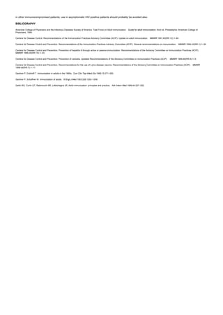 in other immunocompromised patients; use in asymptomatic HIV-positive patients should probably be avoided also.
BIBLIOGRAPHY
American College of Physicians and the Infectious Diseases Society of America: Task Force on Adult Immunization. Guide for adult immunization, third ed. Philadelphia: American College of
Physicians, 1994.
Centers for Disease Control. Recommendations of the Immunization Practices Advisory Committee (ACIP). Update on adult immunization. MMWR 1991;40(RR-12):1–94.
Centers for Disease Control and Prevention. Recommendations of the Immunization Practices Advisory Committee (ACIP). General recommendations on immunization. MMWR 1994;43(RR-1):1–39.
Centers for Disease Control and Prevention. Prevention of hepatitis A through active or passive immunization. Recommendations of the Advisory Committee on Immunization Practices (ACIP).
MMWR 1996;45(RR-15):1–30.
Centers for Disease Control and Prevention. Prevention of varicella. Updated Recommendations of the Advisory Committee on Immunization Practices (ACIP). MMWR 1999;48(RR-6):1–5.
Centers for Disease Control and Prevention. Recommendations for the use of Lyme disease vaccine. Recommendations of the Advisory Committee on Immunization Practices (ACIP). MMWR
1999;48(RR-7):1–17.
Gardner P, Eickhoff T. Immunization in adults in the 1990s. Curr Clin Top Infect Dis 1995;15:271–300.
Gardner P, Schaffner W. Immunization of adults. N Engl J Med 1993;328:1252–1258.
Gellin BG, Curlin GT, Rabinovich NR, LaMontagne JR. Adult immunization: principles and practice. Adv Intern Med 1999;44:327–352.
 