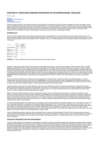 CHAPTER 27: INFECTIOUS DISEASE PREVENTION IN THE INTERNATIONAL TRAVELER
Kelley’s Textbook of Internal Medicine
CHAPTER 27: INFECTIOUS DISEASE PREVENTION IN THE INTERNATIONAL TRAVELER
DAVID O. FREEDMAN
Epidemiology
Preventive Measures and Risk Management
Immunization
Chemoprophylaxis
Self-Treatment of Infectious Diseases
Infectious disease prevention in the international traveler should be based on risk management principles. Prevention strategies and medical interventions must be
highly individualized according to both itinerary and traveler-dependent factors. The medical program for travelers to a particular country varies according to specific
disease endemic zones visited within that country, urban versus rural travel, previous vaccination history, age, class of travel, duration of stay, and underlying medical
history. Essentially all necessary preventive measures, aside from immunization, are behavioral and entirely within the patient's control. Unfortunately, these
measures are to be initiated only much later at the destination, making clear printed instructions in lay language mandatory.
EPIDEMIOLOGY
Annually, 35 million people travel from industrialized to developing countries. Approximately 5% of US citizens travel by air to the developing world each year. The
amount of travel to Central and South America taken together has begun to approach that to Asia. Fewer than 250,000 US citizens travel to Africa each year. A broad
range of microbial pathogens present varying degrees of risk to the traveler ( Fig. 27.1). Infectious agents account for significant morbidity among travelers but only for
1% of deaths.
FIGURE 27.1. Incidence (rate/month) of health problems during a stay in developing countries.
Although it is infrequently medically serious, the most common health problem during stays in countries with poor hygiene is traveler's diarrhea. Classic traveler's
diarrhea is usually defined as three or more unformed stools per day together with one enteric sign such abdominal cramps, fever, nausea, or vomiting. However,
milder diarrheal illnesses can make a significant impact on the quality of daily life. The incidence varies from about 7% for travel to developed countries to about 20%
in southern Europe, Israel, Japan, South Africa, and some Caribbean islands. In most of Asia, Latin America, Africa, and the Middle East the risk is 25% to 50% in the
first 2 weeks abroad and subsides somewhat thereafter. Although there is some regional variation throughout the world, the most common causative agent of diarrhea
is enterotoxigenic Escherichia coli (6% to 70%). Other types of E. coli, Salmonella, Shigella, and Campylobacter each account for about 5% to 15%. Parasites such as
Entamoeba histolytica, Giardia lamblia, Cryptosporidium, and Cyclospora account for less than 2% each, and in adults Norwalk virus or rotavirus rarely may be
detected.
About 30% of diarrheal episodes remain unexplained but many apparently are of bacterial origin, because they improve with antibacterial agents. E. coli and
Cyclospora are more common during summer months, and Campylobacter is more common during cold months. Campylobacter and noncholera Vibrios are more
common in Asia. Nonpediatric travelers showing an above-average incidence of traveler's diarrhea include those taking proton-pump inhibitor drugs (but not those on
H2 blockers), those who are naturally achlorhydric, as well as young adults between 20 and 29 years of age.
Traveler's diarrhea is usually mild and is rarely dehydrating. Only 25% of those affected have more than six bowel movements per day. Fifty percent of affected
persons suffer abdominal cramps, and roughly 15% have nausea, vomiting, fever, or blood admixed in the stools. None of the clinical symptoms are pathognomonic
for a specific agent. Untreated, the disease is self-limited with an average duration of 4 to 5 days. Persistent diarrhea, that is, diarrhea lasting more than 14 days,
occurs in 1% to 2% of travelers and has a different spectrum of causes.
Malaria is the most important life-threatening risk for travelers going to endemic areas. Two-thirds of the world's cases occur in Africa, India, Brazil, Sri Lanka,
Vietnam, the Solomon Islands, and Colombia. Belize, Nicaragua, and Guatemala have the highest incidence of malaria in Central America. Falciparum malaria has
had a recent upsurge in the Amazon regions of Peru, Guyana, and Bolivia. Estimates of risk in travelers not taking chemoprophylaxis vary widely by destination but
range from 24 of 1,000 travelers per month in West Africa to 3.5 of 1,000 per month on the Indian subcontinent to 0.5 of 1,000 per month in South America. Most
cases of imported malaria in the United States and Europe occur in noncitizen immigrants visiting friends and relatives abroad. Malaria chemoprophylactic drugs are
underused by these ethnic minority travelers.
For vaccine-preventable diseases, the monthly incidence in developing countries is most significant for symptomatic hepatitis A (3 of 1,000 travelers per month). The
risk of symptomatic hepatitis B is most significant for long-stay travelers and expatriates (0.25 of 1,000 per month). Typhoid fever has a risk of 0.03 per 1,000 per
month, but the risk on the Indian subcontinent is ten times higher. Epidemiologic data are scant on the risk of yellow fever, meningococcal meningitis, rabies, cholera,
polio, measles, and Japanese encephalitis in travelers. Imported measles occurs with some regularity in nonimmune persons. The risk of the other infections
previously listed is real but apparently exceedingly small even for travel to highly endemic areas. In 1996, a fatal case of yellow fever, the first case seen in the United
States in over 50 years, occurred in an unvaccinated American traveler to Brazil.
Travel is a disinhibiting experience in itself, and alcohol consumption tends to increase during travel. Between 19% and 26% of all travelers report a new sexual
contact during their last trip abroad. Risk factors include younger age, business travel, trip longer than 3 months, previous visits to the same destination, and infection
with a sexually transmitted disease (STD) in the past 5 years. Condom use during casual travel sex is uniformly less than 25%, even in those who had received
pretravel counseling.
PREVENTIVE MEASURES AND RISK MANAGEMENT
The risk of travelers' diarrhea can be reduced but not eliminated by educating the traveler to avoid dietary indiscretions. Nevertheless, increasing evidence suggests
surprisingly small differences in the incidence of travelers' diarrhea in persons self-reporting meticulous compared with adventurous eating habits. Less than 3% of all
travelers avoid all potentially risky food and drink items. The safest foods include those served steaming hot, fruits that can be peeled, and bread. Hot soup, coffee, or
tea, as well as bottled carbonated beverages (preferably multinational brands), beer, and wine are generally safe. Clearly high-risk items include undercooked
shellfish and meats, salads, creamy desserts, sauces sitting for long periods at room temperatures, and ice cubes made from contaminated sources. Wherever boiled,
bottled, or other safe source of drinking water is not likely to be available, travelers should carry either halogen-based water purification tablets or an iodine
resin-based filtration device.
 