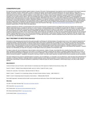 CHEMOPROPHYLAXIS
No single drug provides optimal protection against malaria in all parts of the world. Chemoprophylactic drug regimens must be individualized to the person's particular
itinerary, the duration of travel, medical history, access to medical care abroad, and the traveler's personal tolerance for risk. Not all regions or cities within a
malarious country are malarious. In general, malaria is a rural disease, with the cities of Africa and India as exceptions. For malaria prevention, mefloquine (250 mg
once weekly) is the drug of choice with two exceptions: (a) the border areas of Thailand, where, because mefloquine resistance, doxycycline (100 mg daily) is
indicated; and (b) Central America, Mexico, Haiti, and the Middle East, where chloroquine (500 mg base, once weekly) is still effective. If contraindications to
mefloquine exist, daily doxycycline can be used. Chloroquine-resistant Plasmodium vivax occurs only in areas where mefloquine is already indicated for prophylaxis
because of the concomitant presence of resistant Plasmodium falciparum. For long-term residents, a specialized travel clinic should be consulted. Travelers need to
be reminded in writing that they should continue antimalarial drugs for 4 weeks after the last possible exposure, that malaria can still occur despite chemoprophylaxis,
and that a malaria smear is mandatory for any febrile illness occurring within 3 months of travel. Malaria chemoprophylaxis recommendations are liable to change
periodically. Physicians may check the Centers for Disease Control and Prevention Web Page ( http://www.cdc.gov/travel/malariadrugs2.htm) or call the CDC
physician malaria hotline (770-488-7788) for the latest advice.
Antibiotic prophylaxis for diarrhea is contraindicated for the typical traveler because of potential adverse drug effects while away from medical care and because
effective rapid-onset therapy is available for diarrhea if it occurs. However, chemoprophylaxis can be considered for travelers with HIV infection, an underlying chronic
medical problem that makes them more prone to adverse consequences from diarrhea and for those on a vital mission for a short period of time (less than 1 week)
who cannot tolerate even a day of disability. Bismuth subsalicylate (two tablets four times per day) during travel and for 1 to 2 days after returning may reduce the
incidence of diarrhea by up to 60%, but it is inconvenient to take. Antimicrobials are more effective, but they may have significant potential toxicity and may complicate
therapy if breakthrough illness occurs. One of the quinolone antibiotics is recommended. These include norfloxacin (400 mg), ciprofloxacin (500 mg), ofloxacin (300
mg), or levofloxacin (500 mg) once daily during travel and for 1 to 3 days after returning home. Antibiotic prophylaxis should be used only for trips of 2 weeks or less.
For longer trips, chemoprophylaxis is not advised.
SELF-TREATMENT OF INFECTIOUS DISEASES
All travelers to the developing world should be thoroughly educated in self-therapy for diarrheal disease. All travelers should carry in their medical kit loperamide and
a quinolone antibiotic. Diarrhea that does not improve quickly (within a few hours) to loperamide can be treated with a 3-day course of a quinolone (see drugs and
dosages above) while loperamide therapy is continued. Eighty percent of patients respond to this regimen within 24 hours. Slower responders may continue therapy
for up to 5 days. Those with dysentery or who don't respond to 5 days of antibacterial agents should seek medical attention, if feasible. A significant increase in
quinolone-resistant Campylobacter in Southeast Asia is emerging. Bismuth subsalicylate by itself is sometimes curative but is less effective than antibiotics. Traveler's
diarrhea is not dehydrating, but those who are going to remote regions should carry packets of oral rehydration salts.
For stays in areas with very low transmission rates of malaria, some physicians, notably in Europe, may advise that only a standby drug be carried, which is to be
taken if symptoms suggestive of malaria occur and if there is no access to a physician or facility that can perform a competent malaria smear within 6 to 12 hours. In
areas with chloroquine-resistant P. falciparum, the drug of choice is mefloquine; 1,250 mg divided in two to three doses separated by an interval of 8 hours. In areas
without chloroquine-resistant P. falciparum, chloroquine is the drug of choice. Even after a good response, the patient should consult a physician as soon as possible.
The travel medical kit may include an extended-spectrum quinolone, such as levofloxacin, or a macrolide, such as azithromycin, which will allow early self-treatment of
respiratory or soft-tissue infections. Antifungal creams or powders alleviate mycotic infections prevalent in humid tropical environments. Travelers to high-risk areas
should have a thermometer to document elevations in temperature to determine early the need for antimalarial or antimicrobial drugs or the need to seek medical
attention.
BIBLIOGRAPHY
Centers for Disease Control and Prevention. Health information for international travel 1999. Department of Health and Human Services. Atlanta, 1999.
Dupont HL, Steffen R. Textbook of travel medicine and health, second ed. Hamilton, Canada: BC Decker, in press.
Freedman DO, Guest Editor. Travel medicine. Infect Dis Clin North Am 1998;12:2.
Steffen R, Collard F, Tornieporth N, et al. Epidemiology, etiology, and impact of traveler's diarrhea in Jamaica. JAMA 1999;281:811.
Steffen R, Lobel HO. Epidemiologic basis for the practice of travel medicine. J Wilderness Med 1994;5:56.
World Health Organization. International travel and health: vaccine requirements and health advice. Geneva: World Health Organization, 1999.
Web Sites
CDC Main Travel Health Information Page. http://www.cdc.gov/travel/ index.htm .
WHO Yellow Book. http://www.who.int/ith/.
WHO Outbreak News. http://www.who.int/emc/outbreaknews/ index.html.
WHO Weekly Epidemiological Record. http://www.who.int/wer/.
EuroSurveillance Weekly. http://www.eurosurv.org.
 