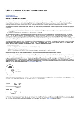 CHAPTER 28: CANCER SCREENING AND EARLY DETECTION
Kelley’s Textbook of Internal Medicine
CHAPTER 28: CANCER SCREENING AND EARLY DETECTION
JHON K. GOHAGAN, BARNETT S. KRAMER AND WILLIAM C. BLACK
Principles of Cancer Screening
Screening for Specific Cancers
Assessment of Screening Effectiveness
PRINCIPLES OF CANCER SCREENING
Several methods of cancer screening have proved effective in decreasing cancer mortality. Dramatic technological advances in imaging and molecular detection
during the last two decades have greatly enhanced the opportunities for cancer screening in the future. However, there is much confusion about assessing
effectiveness of early detection and the net benefit of specific screening strategies. Experience has shown that arguments for earlier cancer detection based on
advances in detection technologies, disease risk, or treatment advances should be treated as plausible hypotheses to be tested with scientific rigor.
Early detection of cancer does not axiomatically confer benefit and may confer harm. For early detection by screening to be appropriate, two consequent conditions
must be met:
Treatment provided at the time of screen detection must be more effective in reducing cause-specific mortality than treatment provided at the usual time of
clinical diagnosis.
The benefits of earlier treatment must outweigh the harms derivative to screening.
The first condition is very difficult to determine. Survival measured in screen detected versus clinically detected cases overestimates effectiveness. The second
condition is also very difficult to determine, and the potential for harm is often not recognized by screening advocates. False-positive screening tests often lead to
invasive procedures to exclude malignancy. When early detection does not change the course of the disease, the patient suffers the effects of diagnosis and
treatment for a longer period of time. This latter harm is particularly relevant to the detection of premalignant lesions and carcinoma in situ, many of which might never
have become clinically significant.
Some organizations apply categorical quality levels to sources of evidence regarding screening effectiveness. The National Cancer Institute's Physician Data Query
system uses a five-level categorization, in declining order of strength, similar to the one listed below. The US Preventive Services Task Force, the Canadian Task
Force on the Periodic Health Examination, and the American College of Physicians use similar rating systems.
Randomized controlled trials
Internally controlled trials without randomization (e.g., allocation by birth date)
Cohort or case-control studies
Multiple-time series with or without intervention
Opinions of respected authorities based on clinical experience, descriptive studies, or reports of expert committees
Randomized controlled trials that correct for or eliminate several confounding biases provide the most compelling scientific evidence.
Selection bias can cause either under- or overestimation of screening effectiveness, depending on whether those at higher risk of the disease are more or less likely
to undergo screening. Lead-time bias pertains to comparisons that are not adjusted for the timing of diagnosis. If screen-detected cases are diagnosed earlier, they
will survive longer from the time of diagnosis even if their death is not delayed. Length bias pertains to comparisons that are not adjusted for the rate of disease
progression. Cases detected by screening are more likely to be slowly progressive than those not detected by screening and ultimately presented clinically.
Overdiagnosis bias pertains to comparisons that are not adjusted for the detection of pseudodisease, preclinical disease that would not have produced any signs or
symptoms before the person would have died from other causes. Overdiagnosis bias, which can be considered an extreme form of length bias, can markedly inflate
the survival and cure rates in screen-detected cases ( Fig. 28.1, Fig. 28.2 and Fig. 28.3).
FIGURE 28.1. Selection bias results from the tendency of more health-conscious persons with mortality rates lower than expected to join screening programs. (From
Kramer BK, et al. Prostate cancer screening. Ann Intern Med 1993;119:917, with permission.)
FIGURE 28.2. Lead time bias. Without screening, diagnosis occurs when clinical signs or symptoms develop. With screening, time of diagnosis is advanced by lead
time provided by positive test result. If earlier diagnosis has no effect on time of death from disease, then survival with testing is equal to survival without testing plus
lead time. (From Black WC, Welch HG. Screening for disease. Am J Roentgenol 1997;168[1]:3–11;www.arrs.org, with permission.)
 