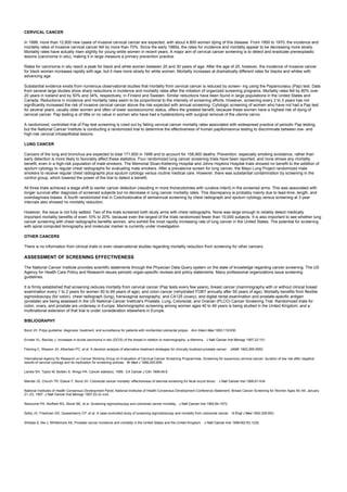 CERVICAL CANCER
In 1999, more than 12,800 new cases of invasive cervical cancer are expected, with about 4,800 women dying of this disease. From 1950 to 1970, the incidence and
mortality rates of invasive cervical cancer fell by more than 70%. Since the early 1980s, the rates for incidence and mortality appear to be decreasing more slowly.
Mortality rates have actually risen slightly for young white women in recent years. A major aim of cervical cancer screening is to detect and eradicate preneoplastic
lesions (carcinoma in situ), making it in large measure a primary prevention practice.
Rates for carcinoma in situ reach a peak for black and white women between 20 and 30 years of age. After the age of 25, however, the incidence of invasive cancer
for black women increases rapidly with age, but it rises more slowly for white women. Mortality increases at dramatically different rates for blacks and whites with
advancing age.
Substantial evidence exists from numerous observational studies that mortality from cervical cancer is reduced by screen- ing using the Papanicolaou (Pap) test. Data
from several large studies show sharp reductions in incidence and mortality rates after the initiation of organized screening programs. Mortality rates fell by 80% over
20 years in Iceland and by 50% and 34%, respectively, in Finland and Sweden. Similar reductions have been found in large populations in the United States and
Canada. Reductions in incidence and mortality rates seem to be proportional to the intensity of screening efforts. However, screening every 2 to 3 years has not
significantly increased the risk of invasive cervical cancer above the risk expected with annual screening. Cytologic screening of women who have not had a Pap test
for several years, usually older women and often of lower socioeconomic status, offers the greatest benefit, because these women have a highest risk of dying of
cervical cancer. Pap testing is of little or no value in women who have had a hysterectomy with surgical removal of the uterine cervix.
A randomized, controlled trial of Pap test screening is ruled out by falling cervical cancer mortality rates associated with widespread practice of periodic Pap testing,
but the National Cancer Institute is conducting a randomized trial to determine the effectiveness of human papillomavirus testing to discriminate between low- and
high-risk cervical intraepithelial lesions.
LUNG CANCER
Cancers of the lung and bronchus are expected to total 171,600 in 1999 and to account for 158,900 deaths. Prevention, especially smoking avoidance, rather than
early detection is more likely to favorably affect these statistics. Four randomized lung cancer screening trials have been reported, and none shows any mortality
benefit, even in a high-risk population of male smokers. The Memorial Sloan-Kettering Hospital and Johns Hopkins Hospital trials showed no benefit to the addition of
sputum cytology to regular chest radiographs for evaluating male smokers. After a prevalence screen for lung cancer, the Mayo Lung Project randomized male
smokers to receive regular chest radiographs plus sputum cytology versus routine medical care. However, there was substantial contamination by screening in the
control group, which lowered the power of the trial to detect a benefit.
All three trials achieved a stage shift to earlier cancer detection (resulting in more thoracotomies with curative intent) in the screened arms. This was associated with
longer survival after diagnosis of screened subjects but no decrease in lung cancer mortality rates. This discrepancy is probably mainly due to lead-time, length, and
overdiagnosis biases. A fourth randomized trial in Czechoslovakia of semiannual screening by chest radiograph and sputum cytology versus screening at 3 year
intervals also showed no mortality reduction.
However, the issue is not fully settled. Two of the trials screened both study arms with chest radiographs. None was large enough to reliably detect medically
important mortality benefits of even 10% to 20%, because even the largest of the trials randomized fewer than 10,000 subjects. It is also important to see whether lung
cancer screening with chest radiographs benefits women, who exhibit the most rapidly increasing rate of lung cancer in the United States. The potential for screening
with spiral computed tomography and molecular marker is currently under investigation.
OTHER CANCERS
There is no information from clinical trials or even observational studies regarding mortality reduction from screening for other cancers.
ASSESSMENT OF SCREENING EFFECTIVENESS
The National Cancer Institute provides scientific statements through the Physician Data Query system on the state of knowledge regarding cancer screening. The US
Agency for Health Care Policy and Research issues periodic organ-specific reviews and policy statements. Many professional organizations issue screening
guidelines.
It is firmly established that screening reduces mortality from cervical cancer (Pap tests every few years), breast cancer (mammography with or without clinical breast
examination every 1 to 2 years for women 50 to 69 years of age), and colon cancer (rehydrated FOBT annually after 50 years of age). Mortality benefits from flexible
sigmoidoscopy (for colon), chest radiograph (lung), transvaginal sonography, and CA125 (ovary), and digital rectal examination and prostate-specific antigen
(prostate) are being assessed in the US National Cancer Institute's Prostate, Lung, Colorectal, and Ovarian (PLCO) Cancer Screening Trial. Randomized trials for
colon, ovary, and prostate are underway in Europe. Mammographic screening among women ages 40 to 49 years is being studied in the United Kingdom, and a
multinational extension of that trial is under consideration elsewhere in Europe.
BIBLIOGRAPHY
Bond JH. Polyp guideline: diagnosis, treatment, and surveillance for patients with nonfamilial colorectal polyps. Ann Intern Med 1993;119:836.
Ernster VL, Barclay J. Increases in ductal carcinoma in situ (DCIS) of the breast in relation to mammography: a dilemma. J Natl Cancer Inst Monogr 1997;22:151.
Fleming C, Wasson JH, Albertsen PC, et al. A decision analysis of alternative treatment strategies for clinically localized prostate cancer. JAMA 1993;269:2650.
International Agency for Research on Cancer Working Group on Evaluation of Cervical Cancer Screening Programmes. Screening for squamous cervical cancer: duration of low risk after negative
results of cervical cytology and its implication for screening policies. Br Med J 1986;293:659.
Landis SH, Taylor M, Bolden S, Wingo PA. Cancer statistics, 1999. CA Cancer J Clin 1999;49:8.
Mandel JS, Church TR, Ederer F, Bond JH. Colorectal cancer mortality: effectiveness of biennial screening for fecal occult blood. J Natl Cancer Inst 1999;91:434.
National Institutes of Health Consensus Development Panel, National Institutes of Health Consensus Development Conference Statement: Breast Cancer Screening for Women Ages 40–49, January
21–23, 1997. J Natl Cancer Inst Monogr 1997;22:vii–xviii.
Newcomb PA, Norfleet RG, Storer BE, et al. Screening sigmoidoscopy and colorectal cancer mortality. J Natl Cancer Inst 1992;84:1572.
Selby JV, Friedman GD, Quesenberry CP, et al. A case-controlled study of screening sigmoidoscopy and mortality from colorectal cancer. N Engl J Med 1992;326:653.
Shibata A, Ma J, Whittemore AS. Prostate cancer incidence and mortality in the United States and the United Kingdom. J Natl Cancer Inst 1998;90(16):1230.
 