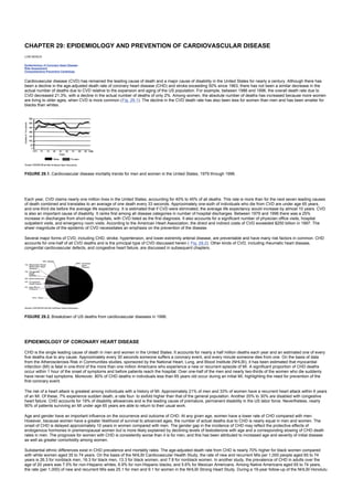 CHAPTER 29: EPIDEMIOLOGY AND PREVENTION OF CARDIOVASCULAR DISEASE
Kelley’s Textbook of Internal Medicine
CHAPTER 29: EPIDEMIOLOGY AND PREVENTION OF CARDIOVASCULAR DISEASE
LORI MOSCA
Epidemiology of Coronary Heart Disease
Risk Assessment
Comprehensive Preventive Cardiology
Cardiovascular disease (CVD) has remained the leading cause of death and a major cause of disability in the United States for nearly a century. Although there has
been a decline in the age-adjusted death rate of coronary heart disease (CHD) and stroke exceeding 50% since 1963, there has not been a similar decrease in the
actual number of deaths due to CVD relative to the expansion and aging of the US population. For example, between 1986 and 1996, the overall death rate due to
CVD decreased 21.3%, with a decline in the actual number of deaths of only 2%. Among women, the absolute number of deaths has increased because more women
are living to older ages, when CVD is more common (Fig. 29.1). The decline in the CVD death rate has also been less for women than men and has been smaller for
blacks than whites.
FIGURE 29.1. Cardiovascular disease mortality trends for men and women in the United States, 1979 through 1996.
Each year, CVD claims nearly one million lives in the United States, accounting for 40% to 45% of all deaths. This rate is more than for the next seven leading causes
of death combined and translates to an average of one death every 33 seconds. Approximately one-sixth of individuals who die from CVD are under age 65 years,
and one-third die before the average life expectancy. It is estimated that if CVD were eliminated, the average life expectancy would increase by almost 10 years. CVD
is also an important cause of disability. It ranks first among all disease categories in number of hospital discharges. Between 1979 and 1996 there was a 25%
increase in discharges from short-stay hospitals, with CVD listed as the first diagnosis. It also accounts for a significant number of physician office visits, hospital
outpatient visits, and emergency room visits. According to the American Heart Association, the direct and indirect costs of CVD exceeded $250 billion in 1997. The
sheer magnitude of the epidemic of CVD necessitates an emphasis on the prevention of the disease.
Several major forms of CVD, including CHD, stroke, hypertension, and lower-extremity arterial disease, are preventable and have many risk factors in common. CHD
accounts for one-half of all CVD deaths and is the principal type of CVD discussed herein ( Fig. 29.2). Other kinds of CVD, including rheumatic heart disease,
congenital cardiovascular defects, and congestive heart failure, are discussed in subsequent chapters.
FIGURE 29.2. Breakdown of US deaths from cardiovascular diseases in 1996.
EPIDEMIOLOGY OF CORONARY HEART DISEASE
CHD is the single leading cause of death in men and women in the United States. It accounts for nearly a half million deaths each year and an estimated one of every
five deaths due to any cause. Approximately every 30 seconds someone suffers a coronary event, and every minute someone dies from one. On the basis of data
from the Atherosclerosis Risk in Communities studies, sponsored by the National Heart, Lung, and Blood Institute (NHLBI), it has been estimated that myocardial
infarction (MI) is fatal in one-third of the more than one million Americans who experience a new or recurrent episode of MI. A significant proportion of CHD deaths
occur within 1 hour of the onset of symptoms and before patients reach the hospital. Over one-half of the men and nearly two-thirds of the women who die suddenly
have never had symptoms. Moreover, 80% of CHD deaths in individuals less than 65 years old occur during an initial MI, highlighting the need for prevention of the
first coronary event.
The risk of a heart attack is greatest among individuals with a history of MI. Approximately 21% of men and 33% of women have a recurrent heart attack within 6 years
of an MI. Of these, 7% experience sudden death, a rate four- to sixfold higher than that of the general population. Another 20% to 30% are disabled with congestive
heart failure. CHD accounts for 19% of disability allowances and is the leading cause of premature, permanent disability in the US labor force. Nevertheless, nearly
90% of patients surviving an MI under age 65 years are able to return to their usual work.
Age and gender have an important influence on the occurrence and outcome of CHD. At any given age, women have a lower rate of CHD compared with men.
However, because women have a greater likelihood of survival to advanced ages, the number of actual deaths due to CHD is nearly equal in men and women. The
onset of CHD is delayed approximately 10 years in women compared with men. The gender gap in the incidence of CHD may reflect the protective effects of
endogenous hormones in premenopausal women but is more likely explained by declining levels of testosterone with age and a corresponding slowing of CHD death
rates in men. The prognosis for women with CHD is consistently worse than it is for men, and this has been attributed to increased age and severity of initial disease
as well as greater comorbidity among women.
Substantial ethnic differences exist in CHD prevalence and mortality rates. The age-adjusted death rate from CHD is nearly 70% higher for black women compared
with white women aged 35 to 74 years. On the basis of the NHLBI Cardiovascular Health Study, the rate of new and recurrent MIs per 1,000 people aged 65 to 74
years is 26.3 for nonblack men, 16.3 for black men, 13.3 for black women, and 7.8 for nonblack women. In another study, the prevalence of CHD in adults over the
age of 20 years was 7.5% for non-Hispanic whites, 6.9% for non-Hispanic blacks, and 5.6% for Mexican Americans. Among Native Americans aged 65 to 74 years,
the rate (per 1,000) of new and recurrent MIs was 25.1 for men and 9.1 for women in the NHLBI Strong Heart Study. During a 19-year follow-up of the NHLBI Honolulu
 