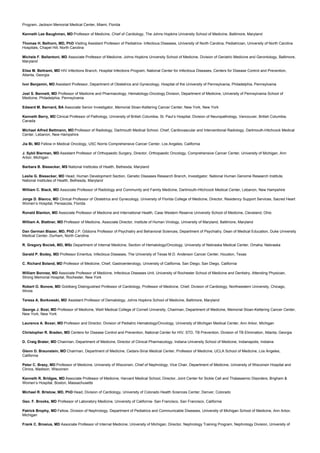 Program, Jackson Memorial Medical Center, Miami, Florida
Kenneth Lee Baughman, MD Professor of Medicine, Chief of Cardiology, The Johns Hopkins University School of Medicine, Baltimore, Maryland
Thomas H. Belhorn, MD, PhD Visiting Assistant Professor of Pediatrics- Infectious Diseases, University of North Carolina, Pediatrician, University of North Carolina
Hospitals, Chapel Hill, North Carolina
Michele F. Bellantoni, MD Associate Professor of Medicine, Johns Hopkins University School of Medicine, Division of Geriatric Medicine and Gerontology, Baltimore,
Maryland
Elise M. Beltrami, MD HIV Infections Branch, Hospital Infections Program, National Center for Infectious Diseases, Centers for Disease Control and Prevention,
Atlanta, Georgia
Ivor Benjamin, MD Assistant Professor, Department of Obstetrics and Gynecology, Hospital of the University of Pennsylvania, Philadelphia, Pennsylvania
Joel S. Bennett, MD Professor of Medicine and Pharmacology, Hematology-Oncology Division, Department of Medicine, University of Pennsylvania School of
Medicine, Philadelphia, Pennsylvania
Edward M. Bernard, BA Associate Senior Investigator, Memorial Sloan-Kettering Cancer Center, New York, New York
Kenneth Berry, MD Clinical Professor of Pathology, University of British Columbia, St. Paul’s Hospital, Division of Neuropathology, Vancouver, British Columbia,
Canada
Michael Alfred Bettmann, MD Professor of Radiology, Dartmouth Medical School, Chief, Cardiovascular and Interventional Radiology, Dartmouth-Hitchcock Medical
Center, Lebanon, New Hampshire
Jia Bi, MD Fellow in Medical Oncology, USC Norris Comprehensive Cancer Center, Los Angeles, California
J. Sybil Bierman, MD Assistant Professor of Orthopaedic Surgery, Director, Orthopaedic Oncology, Comprehensive Cancer Center, University of Michigan, Ann
Arbor, Michigan
Barbara B. Biesecker, MS National Institutes of Health, Bethesda, Maryland
Leslie G. Biesecker, MD Head, Human Development Section, Genetic Diseases Research Branch, Investigator, National Human Genome Research Institute,
National Institutes of Health, Bethesda, Maryland
William C. Black, MD Associate Professor of Radiology and Community and Family Medicine, Dartmouth-Hitchcock Medical Center, Lebanon, New Hampshire
Jorge D. Blanco, MD Clinical Professor of Obstetrics and Gynecology, University of Florida College of Medicine, Director, Residency Support Services, Sacred Heart
Women’s Hospital, Pensacola, Florida
Ronald Blanton, MD Associate Professor of Medicine and International Health, Case Western Reserve University School of Medicine, Cleveland, Ohio
William A. Blattner, MD Professor of Medicine, Associate Director, Institute of Human Virology, University of Maryland, Baltimore, Maryland
Dan German Blazer, MD, PhD J.P. Gibbons Professor of Psychiatry and Behavioral Sciences, Department of Psychiatry, Dean of Medical Education, Duke University
Medical Center, Durham, North Carolina
R. Gregory Bociek, MD, MSc Department of Internal Medicine, Section of Hematology/Oncology, University of Nebraska Medical Center, Omaha, Nebraska
Gerald P. Bodey, MD Professor Emeritus, Infectious Diseases, The University of Texas M.D. Anderson Cancer Center, Houston, Texas
C. Richard Boland, MD Professor of Medicine, Chief, Gastroenterology, University of California, San Diego, San Diego, California
William Bonnez, MD Associate Professor of Medicine, Infectious Diseases Unit, University of Rochester School of Medicine and Dentistry, Attending Physician,
Strong Memorial Hospital, Rochester, New York
Robert O. Bonow, MD Goldberg Distinguished Professor of Cardiology, Professor of Medicine, Chief, Division of Cardiology, Northwestern University, Chicago,
Illinois
Teresa A. Borkowski, MD Assistant Professor of Dematology, Johns Hopkins School of Medicine, Baltimore, Maryland
George J. Bosl, MD Professor of Medicine, Weill Medical College of Cornell University, Chairman, Department of Medicine, Memorial Sloan-Kettering Cancer Center,
New York, New York
Laurence A. Boxer, MD Professor and Director, Division of Pediatric Hematology/Oncology, University of Michigan Medical Center, Ann Arbor, Michigan
Christopher R. Braden, MD Centers for Disease Control and Prevention, National Center for HIV, STD, TB Prevention, Division of TB Elimination, Atlanta, Georgia
D. Craig Brater, MD Chairman, Department of Medicine, Director of Clinical Pharmacology, Indiana University School of Medicine, Indianapolis, Indiaina
Glenn D. Braunstein, MD Chairman, Department of Medicine, Cedars-Sinai Medical Center, Professor of Medicine, UCLA School of Medicine, Los Angeles,
California
Peter C. Brazy, MD Professor of Medicine, University of Wisconsin, Chief of Nephrology, Vice Chair, Department of Medicine, University of Wisconsin Hospital and
Clinics, Madison, Wisconsin
Kenneth R. Bridges, MD Associate Professor of Medicine, Harvard Medical School, Director, Joint Center for Sickle Cell and Thalassemic Disorders, Brigham &
Women’s Hospital, Boston, Massachusetts
Michael R. Bristow, MD, PhD Head, Division of Cardiology, University of Colorado Health Sciences Center, Denver, Colorado
Geo. F. Brooks, MD Professor of Laboratory Medicine, University of California- San Francisco, San Francisco, California
Patrick Brophy, MD Fellow, Division of Nephrology, Department of Pediatrics and Communicable Diseases, University of Michigan School of Medicine, Ann Arbor,
Michigan
Frank C. Brosius, MD Associate Professor of Internal Medicine, University of Michigan, Director, Nephrology Training Program, Nephrology Division, University of
 