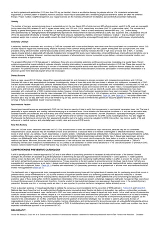 as that for patients with established CVD (less than 100 mg per deciliter). Niacin is an effective therapy for patients with low HDL cholesterol and elevated
triglycerides, a common pattern in diabetics; however, because niacin may be associated with a worsening of glucose tolerance, statins are often the preferred
therapy. Proper nutrition, weight management, and regular exercise are the mainstay of treatment for diabetics, as is control of concomitant risk factors.
Obesity
The number of men and women who are obese is substantial and on the rise. Nearly 60% of white men and 45% of white women aged 20 to 74 years are overweight
[body mass index (BMI) between 25 and 30 kg per square meter], and 20% and 22.4%, respectively, are obese (BMI ³30 kg per square meter). The prevalence of
obesity is greater among blacks and is as high as 67% among Mexican Americans. There is a linear relationship between BMI and CHD. Central obesity
(intra-abdominal fat) is a stronger predictor than peripherally deposited fat. Measurement of waist circumference is useful as a diagnostic aide. A substantial amount
of the risk associated with obesity is mediated through high blood pressure, dyslipidemia, diabetes, and insulin resistance. Gradual (1 to 2 pounds per week) and
sustained weight loss in persons whose weight exceeds the ideal for their height should be encouraged through caloric restriction and increased physical activity.
Sedentary Lifestyle
A sedentary lifestyle is associated with a doubling of CHD risk compared with a more active lifestyle, even when other factors are taken into consideration. About 25%
of adults report no regular leisure-time activity. Physical inactivity is more common among women than men, greater among older than younger adults, and more
prevalent among ethnic minorities and the less educated and less affluent. Physical inactivity increases the risk of high blood pressure 30% to 50%. In contrast,
regular physical activity is associated with reduced cholesterol and increased HDL levels, lower triglycerides, enhanced fibrinolysis, improved insulin sensitivity, and a
lower incidence of diabetes. Moreover, exercise may slow progression of atherosclerosis, improve myocardial oxygen delivery, enhance myocardial function, and
reduce vulnerability to dysrhythmias.
The greatest differential in CHD risk appears to be between those who are completely sedentary and those who exercise moderately on a regular basis. Recent
evidence suggests that regular activity of moderate intensity, including brisk walking, is associated with a significant reduction in CHD risk. These data support the
1995 federal exercise guidelines endorsing 30 minutes of moderately intense physical activity most days of the week, a safe and feasible strategy for most of the
population. For patients who have experienced cardiovascular events or undergone revascularization procedures, participation in formal cardiac rehabilitation or a
physician-guided home exercise program should be encouraged.
Dietary Factors
Diet is a major cause of CHD. Dietary intake of fat, especially saturated fat, and cholesterol is strongly correlated with cholesterol concentrations and CHD risk.
Saturated fat intake is also associated with increased thrombogenicity. Intake of trans fatty acids has been linked to adverse lipid profiles and increased risk of CHD.
Salt and alcohol intake influences blood pressure. Moderate alcohol intake (one to two glasses per day) is associated with increased HDL and reduced CHD risk, but
it is not generally recommended as a prevention strategy because of the potential for abuse and increased CVD risk at higher intakes. Increased ingestion of fiber,
whole grains, and fruits and vegetables is cardio- protective. Diets rich in antioxidant nutrients, such as vitamin E, asorbic acid, and beta carotene, have been
associated with a reduced risk of CHD in epidemiologic studies; however, clinical trials of antioxidant supplementation have been inconsistent. The American Heart
Association has recommended that total fat intake not exceed 30%, that saturated fat intake be 8% to 10% of calories, and that cholesterol intake be less than 300 mg
per day. Further reductions in saturated fat and cholesterol are indicated in those with CVD or lipid disorders ( Table 29.3 and Table 29.4). Total dietary fiber intake
should be 25 to 30 g per day, salt intake should be limited to 6 g per day, alcohol should be limited to two glasses per day (one glass for women), and five or more
servings of fruits and vegetables should be consumed daily.
Pyschosocial Factors
Several psychosocial factors are associated with CHD risk, but there is a paucity of data to verify that improvements in psychosocial parameters lower risk. The type A
personality is a good example, with hostility traits also emerging as a consistent factor. Social isolation and features that contribute to it, such as low education level,
adverse economic circumstances, and lack of family and social networks, are associated with increased CHD risk. Depression, especially following MI, increases
coronary risk. Chronic stress, particularly in situations of “high demand and low control,” may double the risk of MI. Acute psychological stress may also trigger MI.
Psychosocial risk factors are common and their assessment should be part of a routine screening evaluation for CHD. Intervention may improve quality of life and
adherence to medical regimens and potentially lower mortality rates and recurrent CHD events.
New Risk Factors
Well over 200 risk factors have been described for CHD. Only a small fraction of them are classified as major risk factors, because they are not considered
independent and causal, because they are modifiable or have a low prevalence, or because there is no reliable screening test or effective intervention. Recently,
levels of small, dense LDL particles, insulin, lipoprotein(a), C-reactive protein, Chlamydia pneumoniae antibody titers, homocysteine, dehydroepiandrosterone sulfate,
oxidative stress, fibrinogen, plasma viscosity, and a number of other thrombotic factors (plasminogen activator inhibitor type 1, tissue-type plasminogen activator
antigen, von Willebrand's factor, factor VIIa) have been correlated with CHD risk. The current role of screening for these factors in practice is limited, owing to the
reasons cited earlier. Moreover, the added value of measurement of new risk factors over traditional risk factors in identifying individuals at risk of CHD or in
developing risk-reduction strategies is not established, but it is unlikely to be substantial. In certain clinical situations or in the case of unexplained or premature CHD,
however, selective determination of novel risk factors may be useful to physicians and patients.
COMPREHENSIVE PREVENTIVE CARDIOLOGY
A shift in paradigms from a reactive approach to CVD and its side effects to prescribing prevention is necessary to reduce the burden of the disease. Several
strategies for prevention are available to guide the physician in determining the type and aggressiveness of interventions in various patients. In healthy patients
without known risk factors for CVD, an emphasis should be placed on developing and maintaining healthy lifestyle habits in an effort to prevent the evolution of such
risk factors as high blood pressure and hypercholesterolemia. Primary prevention is the term applied to prevention among individuals free of clinical CVD who are
susceptible to it because they have a risk factor. Lifestyle modification is also emphasized in this context, as is appropriate treatment of risk factors, especially among
individuals with multiple risk factors ( Table 29.3). Patients with established CVD (secondary prevention) are at greatest risk of a future event and therefore should be
treated most aggressively (Table 29.4).
The risk/benefit ratio of aggressive risk factor management is most favorable among those with the highest level of baseline risk. An overlapping area of risk occurs in
patients without clinical manifestations of CVD but with evidence of significant disease based on a screening procedure such as carotid ultrasound or ultrafast
computed tomography scanning of the coronary arteries. Because the number of noninvasive tests to identify patients with CVD is increasing and because the
predictive value of these tests is often not firmly established, interpretation of the results can present a challenge. Aggressive risk factor management has been shown
to prevent the progression of atherosclerosis; therefore, it may be prudent to treat subclinical disease more aggressively than would occur in the context of primary
prevention. Because one-third of coronary events are fatal, it is also important to prioritize risk factor management before an event occurs.
There is abundant evidence of missed opportunities to institute the consensus recommendations for the prevention of CVD outlined in Table 29.3 and Table 29.4.
National data have shown that only a small proportion of patients receive counseling about lifestyle risk factors in ambulatory care settings. As described previously,
there are adverse trends in several major risk factors for CHD, and many patients are not being treated to target risk factor levels. Only a small fraction of patients who
qualify for cardiac rehabilitation are referred, despite a 25% improvement in survival rates associated with participation. Cardiac rehabilitation is a key step in initiating
risk factor management and restoring functional capacity after an MI or revascularization procedure. It is a model for a comprehensive prevention program, yet the
reasons for its underutilization are not fully understood. Barriers to the spectrum of prevention strategies may be related to patients, physicians, the lack of
organizational structure, or societal factors. Communication, training, infrastructure, and reimbursement for preventive services will undoubtedly help patients achieve
risk factor targets that have been shown to reduce the burden of CVD. A multidisciplinary team approach that includes nonphysician health care providers may be an
especially cost-effective approach to the prevention of CVD.
BIBLIOGRAPHY
Grundy SM, Balady GJ, Criqui MH, et al. Guide to primary prevention of cardiovascular diseases: a statement for healthcare professionals from the Task Force on Risk Reduction. Circulation
 