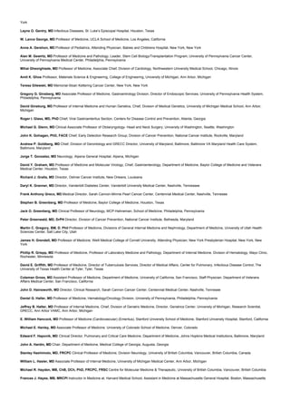York
Layne O. Gentry, MD Infectious Diseases, St. Luke’s Episcopal Hospital, Houston, Texas
W. Lance George, MD Professor of Medicine, UCLA School of Medicine, Los Angeles, California
Anne A. Gershon, MD Professor of Pediatrics, Attending Physician, Babies and Childrens Hospital, New York, New York
Alan M. Gewirtz, MD Professor of Medicine and Pathology, Leader, Stem Cell Biology/Transplantation Program, University of Pennsylvania Cancer Center,
University of Pennsylvania Medical Center, Philadelphia, Pennsylvania
Mihai Gheorghiade, MD Professor of Medicine, Associate Chief, Division of Cardiology, Northwestern University Medical School, Chicago, Illinois
Amit K. Ghos Professor, Materials Science & Engineering, College of Engineering, University of Michigan, Ann Arbor, Michigan
Teresa Gilewski, MD Memorial-Sloan Kettering Cancer Center, New York, New York
Gregory G. Ginsberg, MD Associate Professor of Medicine, Gastroentrology Division, Director of Endoscopic Services, University of Pennsylvania Health System,
Philadelphia, Pennsylvania
David Ginsburg, MD Professor of Internal Medicine and Human Genetics, Chief, Division of Medical Genetics, University of Michigan Medical School, Ann Arbor,
Michigan
Roger I. Glass, MD, PhD Chief, Viral Gastroenteritus Section, Centers for Disease Control and Prevention, Atlanta, Georgia
Michael G. Glenn, MD Clinical Associate Professor of Otolaryngology- Head and Neck Surgery, University of Washington, Seattle, Washington
John K. Gohagan, PhD, FACE Chief, Early Detection Research Group, Division of Cancer Prevention, National Cancer Institute, Rockville, Maryland
Andrew P. Goldberg, MD Chief, Division of Gerontology and GRECC Director, University of Maryland, Baltimore, Baltimore VA Maryland Health Care System,
Baltimore, Maryland
Jorge T. Gonzalez, MD Neurology, Alpena General Hospital, Alpena, Michigan
David Y. Graham, MD Professor of Medicine and Molecular Virology, Chief, Gastroenterology, Department of Medicine, Baylor College of Medicine and Veterans
Medical Center, Houston, Texas
Richard J. Gralla, MD Director, Oshner Cancer Institute, New Orleans, Louisiana
Daryl K. Granner, MD Director, Vanderbilt Diabetes Center, Vanderbilt University Medical Center, Nashville, Tennessee
Frank Anthony Greco, MD Medical Director, Sarah Cannon-Minnie Pearl Cancer Center, Centennial Medical Center, Nashville, Tennesee
Stephen B. Greenberg, MD Professor of Medicine, Baylor College of Medicine, Houston, Texas
Jack O. Greenberg, MD Clinical Professor of Neurology, MCP-Hahneman, School of Medicine, Philadelphia, Pennsylvania
Peter Greenwald, MD, DrPH Director, Division of Cancer Prevention, National Cancer Institute, Bethesda, Maryland
Martin C. Gregory, BM, D. Phil Professor of Medicine, Divisions of General Internal Medicine and Nephrology, Department of Medicine, University of Utah Health
Sciences Center, Salt Lake City, Utah
James H. Grendell, MD Professor of Medicine, Weill Medical College of Cornell University, Attending Physician, New York Presbyterian Hospital, New York, New
York
Phillip R. Griepp, MD Professor of Medicine, Professor of Laboratory Medicine and Pathology, Department of Internal Medicine, Division of Hematology, Mayo Clinic,
Rochester, Minnesota
David E. Griffith, MD Professor of Medicine, Director of Tuberculosis Services, Director of Medical Affairs, Center for Pulmonary, Infectious Disease Control, The
University of Texas Health Center at Tyler, Tyler, Texas
Coleman Gross, MD Assistant Professor of Medicine, Department of Medicine, University of California, San Francisco, Staff Physician, Department of Veterans
Affairs Medical Center, San Francisco, California
John D. Hainsworth, MD Director, Clinical Research, Sarah Cannon Cancer Center, Centennial Medical Center, Nashville, Tennesee
Daniel G. Haller, MD Professor of Medicine, Hematology/Oncology Division, University of Pennsylvania, Philadelphia, Pennsylvania
Jeffrey B. Halter, MD Professor of Internal Medicine, Chief, Division of Geriatric Medicine, Director, Geriatrics Center, University of Michigan, Research Scientist,
GRECC, Ann Arbor VAMC, Ann Arbor, Michigan
E. William Hancock, MD Professor of Medicine (Cardiovascular) (Emeritus), Stanford University School of Medicine, Stanford University Hospital, Stanford, California
Michael E. Hanley, MD Associate Professor of Medicine, University of Colorado School of Medicine, Denver, Colorado
Edward F. Haponik, MD Clinical Director, Pulmonary and Critical Care Medicine, Department of Medicine, Johns Hopkins Medical Institutions, Baltimore, Maryland
John A. Hardin, MD Chair, Department of Medicine, Medical College of Georgia, Augusta, Georgia
Stanley Hashimoto, MD, FRCPC Clinical Professor of Medicine, Division Neurology, University of British Columbia, Vancouver, British Columbia, Canada
William L. Hasler, MD Associate Professor of Internal Medicine, University of Michigan Medical Center, Ann Arbor, Michigan
Michael R. Hayden, MB, ChB, DCh, PhD, FRCPC, FRSC Centre for Molecular Medicine & Therapeutic, University of British Columbia, Vancouver, British Columbia
Frances J. Hayes, MB, MRCPI Instructor in Medicine at, Harvard Medical School, Assistant in Medicine at Massachusetts General Hospital, Boston, Massachusetts
 