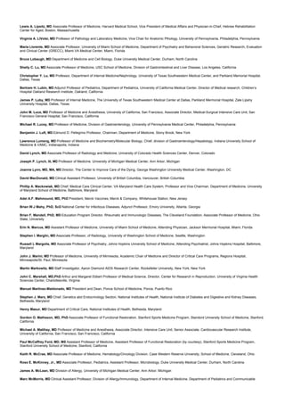 Lewis A. Lipsitz, MD Associate Professor of Medicine, Harvard Medical School, Vice President of Medical Affairs and Physician-in-Chief, Hebrew Rehabilitation
Center for Aged, Boston, Massachusetts
Virginia A. LiVolsi, MD Professor of Pathology and Laboratory Medicine, Vice Chair for Anatomic Pthology, University of Pennsylvania, Philadelphia, Pennsylvania
Maria Llorente, MD Associate Professor, University of Miami School of Medicine, Department of Psychiatry and Behavioral Sciences, Geriatric Research, Evaluation
and Clinical Center (GRECC), Miami VA Medical Center, Miami, Florida
Bruce Lobaugh, MD Department of Medicine and Cell Biology, Duke University Medical Center, Durham, North Carolina
Shelly C. Lu, MD Associate Professor of Medicine, USC School of Medicine, Division of Gastrointestinal and Liver Disease, Los Angeles, California
Christopher Y. Lu, MD Professor, Department of Internal Medicine/Nephrology, University of Texas Southwestern Medical Center, and Parkland Memorial Hospital,
Dallas, Texas
Bertram H. Lubin, MD Adjunct Professor of Pediatrics, Department of Pediatrics, University of California Medical Center, Director of Medical research, Children’s
Hospital Oakland Research Institute, Oakland, California
James P. Luby, MD Professor of Internal Medicine, The University of Texas Southwestern Medical Center at Dallas, Parkland Mermorial Hospital, Zale Lipshy
University Hospital, Dallas, Texas
John M. Luce, MD Professor of Medicine and Anesthesia, University of California, San Francisco, Associate Director, Medical-Surgical Intensive Care Unit, San
Francisco General Hospital, San Francisco, California
Michael R. Lucey, MD Professor of Medicine, Division of Gastroenterology, University of Pennsylvania Medical Center, Philadelphia, Pennsylvania
Benjamin J. Luft, MD Edmund D. Pellegrino Professor, Chairman, Department of Medicine, Stony Brook, New York
Lawrence Lumeng, MD Professor of Medicine and Biochemistry/Molecular Biology, Chief, division of Gastroenterology/Hepatology, Indiana University School of
Medicine & VAMC, Indianapolis, Indiana
David Lynch, MD Associate Professor of Radiology and Medicine, University of Colorado Health Sciences Center, Denver, Colorado
Joseph P. Lynch, III, MD Professor of Medicine, University of Michigan Medical Center, Ann Arbor, Michigan
Joanne Lynn, MD, MA, MS Director, The Center to Improve Care of the Dying, George Washington University Medical Center, Washington, DC
David MacDonald, MD Clinical Assistant Professor, University of British Columbia, Vancouver, British Columbia
Phillip A. Mackowiak, MD Chief, Medical Care Clinical Center, VA Maryland Health Care System, Professor and Vice Chairman, Department of Medicine, University
of Maryland School of Medicine, Baltimore, Maryland
Adel A.F. Mahmound, MD, PhD President, Merck Vaccines, Merck & Company, Whitehouse Station, New Jersey
Brian W.J Mahy, PhD, ScD National Center for Infectious Diseases, Adjunct Professor, Emory University, Atlanta, Georgia
Brian F. Mandell, PhD, MD Education Program Director, Rheumatic and Immunologic Diseases, The Cleveland Foundation, Associate Professor of Medicine, Ohio
State, University
Erin N. Marcus, MD Assistant Professor of Medicine, University of Miami School of Medicine, Attending Physician, Jackson Mermorial Hospital, Miami, Florida
Stephen I. Marglin, MD Associate Professor, of Radiology, University of Washington School of Medicine, Seattle, Washington
Russell L Margolis, MD Associate Professor of Psychiatry, Johns Hopkins University School of Medicine, Attending Psychiatrist, Johns Hopkins Hospital, Baltimore,
Maryland
John J. Marini, MD Professor of Medicine, University of Minnesota, Academic Chair of Medicine and Director of Critical Care Programs, Regions Hospital,
Minneapolis/St. Paul, Minnesota
Martin Markowitz, MD Staff Investigator, Aaron Diamond AIDS Research Center, Rockefeller University, New York, New York
John C. Marshall, MD,PhD Arthur and Margaret Ebbert Professor of Medical Science, Director, Center for Research in Reproduction, University of Virginia Health
Sciences Center, Charlottesville, Virginia
Manuel Martinez-Maldonado, MD President and Dean, Ponce School of Medicine, Ponce, Puerto Rico
Stephen J. Marx, MD Chief, Genetics abd Endocrinology Section, National Institutes of Health, National Institute of Diabetes and Digestive and Kidney Diseases,
Bethesda, Maryland
Henry Masur, MD Department of Critical Care, National Institutes of Health, Bethesda, Maryland
Gordon O. Matheson, MD, PhD Associate Professor of Functional Restoration, Stanford Sports Medicine Program, Standord University School of Medicine, Stanford,
California
Michael A. Matthay, MD Professor of Medicine and Anesthesia, Associate Director, Intensive Care Unit, Senior Associate, Cardiovascular Research Institute,
University of California, San Francisco, San Francisco, California
Paul McCaffrey Ford, MD, MS Assistant Professor of Medicine, Assistant Professor of Functional Restoration (by courtesy), Stanford Sports Medicine Program,
Stanford University School of Medicine, Stanford, California
Keith R. McCrae, MD Associate Professor of Medicine, Hematology/Oncology Division, Case Western Reserve University, School of Medicine, Cleveland, Ohio
Ross E. McKinney, Jr., MD Associate Professor, Pediatrics, Assistant Professor, Microbiology, Duke University Medical Center, Durham, North Carolina
James A. McLean, MD Division of Allergy, University of Michigan Medical Center, Ann Arbor, Michigan
Marc McMorris, MD Clinical Assistant Professor, Division of Allergy/Immunology, Department of Internal Medicine, Department of Pediatrics and Communicable
 