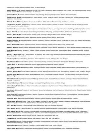 Diseases, The University of Michigan Medical Center, Ann Arbor, Michigan
Robert T. Means, Jr., MD Professor of Medicine, Associate Chief / Head of Hematology, Medical University of South Carolina; Chief, Hematology/Oncology Section,
Ralph H. Johnson VA Medical Center, Charleston, South Carolina
Andrew W. Menzin, MD Assistant Professor, Obstetrics and Gynecology, New York University School of Medicine, New York, New York
Sofia A. Merajver, MD, PhD Associate Professor of Internal Medicine, Director, Breast and Ovarian Cancer Risk Evaluation Clinic, University of Michigan Health
System, Ann Arbor, Michigan
William W. Merrill, MD Director, Medicine Service Line, New Orleans VMAC, Professor, Tulane University, New Orleans, Louisiana
Luisa Mestroni, MD, FACC, FESC Professor of Medicine, Director, Molecular Genetics, University of Colorado Cardiovascular Institute, University of Colorado
Health Sciences Center, Aurora, Colorado
David Metz, MD Assocciate Professor of Medicine, Director, Aeid-Pephe Disease Program, University of Pennsylvania Health Program, Philadelphia, Pennsylvania
Bruce L. Miller, MD AW & Mary Margaret Clausen Distinguished Professor of Neurology, University of California, San Fransciso, San Francisco, California
Richard A. Miller, MD, PhD Associate Director, Geriatrics Center, University of Michigan Medical Center, Ann Arbor, Michigan
Alberto A. Mitrani, MD Associate Professor of Medicine, University of Miami School of Medicine, Miami, Florida
Ronald T. Mitsuyasu, MD Associate Professor of Medicine, University of California, Los Angeles, Director, UCLA Center for Clinical AIDS Research and Education,
Los Angeles, California
Bruce A. Molitoris, MD Professor of Medicine, Director, Division of Nephrology, Indiana University Medical Center, Indiana, Indiana
Rebeca D. Monk, MD Assistant Professor of Medicine, University of Rochester School of Medicine, Nephrology Unit, Strong Memorial Hospital, Rochester, New York
James Montie, MD George F. and Nancy P. Valassis Professor of Urologic Oncology, Section Head, Urology-Surgery Section, University of Michigan, Ann Arbor,
Michigan
Malcom A.S. Moore, D.Phil. Enid A. Haupt Professor of Cell Biology, Head, James Ewing Laboratory of Developemental Hematopoiesis, Memorial Sloan-Kettering
Cancer Center, New York, New York
Fred Morady, MD Division of Cardiology, Department of Internal Medicine, University of Michigan, Ann Arbor, Michigan
Mark A. Morgan, MD Associate Professor, Division of Gynocologic Oncology, University of Pennsylvania Medical Center, Philadelphia, Pennsylvania
J. Glenn Morris Jr., MD Professor of Medicine, University of Maryland School of Medicine, Baltimore, Maryland
Lori J. Mosca, MD, MPH, PhD Assistant Professor, University of Michigan, Director, Preventive Cardiology Research and Educational Programs Medsport, Ann
Arbor, Michigan
Richard H. Moseley, MD Associate Professor of Medicine, University of Michigan Medical School, Chief, Medical Servicer VA Medical Center, Ann Arbor, Michigan
George F. Moxley, MD Associate Professor of Internal Medicine, Virginia Commonwealth University, Richmond., Chief, Rheumatology Section, McGuire VAMC,
Richmond, Virginia
Robert R. Muder, MD Hospital Epidemiologist, VA Pittsburgh Healthcare System, Associate Professor of Medicine, University of Pittsburgh School of Medicine,
Pittsburgh, Pennsylvania
Michael W. Mulholland, PhD Department of Surgery, University of Michigan Medical Center, Ann Arbor, Michigan
Albert G. Mulley, PhD Chief, General Medicine Division, Massachusetts General Hospital, Associate Professor of Medicine, Harvard Medical School, Boston,
Massachusetts
Mark Multach, MD Associate Professor and Chief, Division of General Internal Medicine, Vice Chair, Department of Medicine, University of Miami School of Medicine,
Miami, Florida
Alfred Munzer, MD Clinical Assistant Professor of Medicine, Georgetown University School of Medicine, Co-Director, Pulminary Medicine, Washington Adventist
Hospital, Takoma Park, Maryland
Jonathan N. Myers, PhD Clinical Assistant Professor of Medicine, Stanford University, Palo Alto Health Care System, Palo Alto, California
Naiel N. Nassar, MD Medical Director, Center for AIDS Research, Education and Services (CARES), Assistant Professor of Clinical Medicine, Division of Infectious
and Immunologic Diseases, University of California, Davis Medical Center, Sacramento, California
Karl A. Nath, MD Department of Internal Medicie, Division of Nephrology, Mayo Clinic, Rochester, Minnesota
Eric G. Neilson, MD Hugh J. Morgan Professor and Chairman, Department of Medicine, Vanderbilt, University Medical Center, Nashville, Tennessee
Lee S. Newman, MD, MA Head, Division of Environmental and Occupational Health Sciences, National Jewish Medical and Research Center:, Department of
Medicine and Department of Preventive Medicine and Biometrics, Division of Pulmonary Medicine, University of Colorado School of Medicine, Denver, Colorado
Michael S. Niederman, MD Winthrop-University Hospital, SUNY at Stony Brook, Mineola, New York
Larry Norton, MD Associate Professor, Memorial Sloan-Kettering Cancer Center, New York, New York
Gary Noskin, MD Associate Professor of Medicine, Northwestern University Medical School, Medical Director, Infection Control, Healthcare Epidemiologist,
Northwestern Memorial Hospital, Chicago, Illinois
Sogol Nowbar, MD Instructor of Medicine, University of Colorado Health Science Center, Denver, Colorado
Peter C. Nowell, MD Professor of Pathology and Laboratory Medicine, University of Pennsylvania Medical School, Philadelphia, Pennsylvania
 
