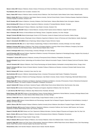 Steven A. Sahn, MD Professor of Medicine, Director, Division of Pulmonary and Critical Care Medicine, Allergy and Clinical Immunology, Charleston, South Carolina
Paul Sakiewicz, MD Cleveland Clinic Foundation, Cleveland, Ohio
David J. Salant, MD Professor of Medicine, Boston University School of Medicine, Chief, Renal Section, Boston Medical Center, Boston, Massachussets
Robert A. Salata, MD Professor of Medicine, Case Western Reserve University, Chief and Clinical Director, Division of Infectious Diseases, Department of Medicine,
University Hospitals of Cleveland, Cleveland, Ohio
Paul W. Sanders, MD Professor of Medicine, University of Alabama, Chief, Renal Section, Veterans Affairs Medical Center, Birmingham, Alabama
Dennis Schaberg, MD Professor and Chairman, Department of Medicine, University of Tennesee-Memphis, Memphis, Tennesee
Jeffrey R. Schelling, MD Assistant Professor of Medicine, Case Western University, Cleveland, Ohio
Charles J. Schleupner, MS, MD Professor of Internal Medicine, University of North Carolina School of Medicine, Chapel Hill, North Carolina
Alvin H. Schmaier, MD Professor of Internal Medicine and Pathology, Director, Coagulation Laboratory, Ann Arbor, Michigan
George P. Schmid, MD, MSc Medical Epidemiologist, Division of STD Prevention, Centers for Disease Control and Prevention, Atlanta, Georgia
Robert B. Schoene, MD University of Washington School of Medicine, Department of Medicine, Division of Pulmonary and Critical Medicine, Seattle, Washington
Anton C. Schoolwerth, MD, MSHA Division of Nephrology, Medical College of Virginia, Richmond, Virginia
David Schottenfeld, MD, MSc John G. Searl Professor of Epidemiology, Professor of Internal Medicine, University of Michigan, Ann Arbor, Michigan
Kathleen S. Schrank, MD Professor of Medicine, Chief, Division of Emergency Medicine, University of Miami School of Medicine, Emergency Care Center
Educational Coordinator and EMS Medical Director, Jackson Memorial Hospital, Miami, Florida
David E. Schteingart, MD Division of Endocrinology, University of Michigan, Ann Arbor, Michigan
Lynn M. Schuchter, MD Associate Professor, Department of Medicine, University of Pennsylvania, Department of Hematology/Oncology, Hospital of the University of
Pennsylvania, Philadelphia, Pennsylvania
Christopher F. Schutlz, MD Department of Medicine, University of Pennsylvania School of Medicine, Philadelphia, Pennsylvania
Benjamin Schwartz Deputy Director, Epidemiology and Surveillance Division, National Immunization Program, Centers for Disease Control and Prevention, Atlanta,
Georgia
Janice B. Schwartz, MD Professor of Medicine, Chief, Clinical Pharmacology and Geriatric Medicine, Northwestern University Medical School, Chicago, Illinois
Robert S. Schwartz, MD Head, Division of Geriatric Medicine, Goodstein Professor of Medicine and Geriatrics, University of Colorado Health Sciences Center,
Denver, Colorado
David A. Schwarz, MD Professor, University of Iowa, Iowa City, Iowa
Ilias Scotiniotis, MD Instructor in Medicine, Gastroenterology Division, University of Pennsylvania Health System, Philadelphia, Pennsylvania
John R. Sedor, MD Professor of Medicine and Physiology & Biophysics, Case Western University, Director, Devision of Nephrology, MetroHealth Medical Center,
Cleveland, Ohio
Stanton Segal, MD Professor of Pediatrics and Medicine, Department of Pediatrics and Medicine, University of Pennsylvania, Division of Biochemical Development
and Molecular Diseases, The Children’s Hospital of Philadelphia, Philadelphia, Pennsylvania
James R. Seibold, MD Professor and Director, Sclerdoma Program, UMDNJ-Robert Wood Johnson Medical School, New Brunswick, New Jersey
Carol E. Semrad, MD Columbia University College of Physicians and Surgeons, Department of Medicine, New York, New York
F. John Service, MD, PhD Professor of Medicine, Mayo Medical School, Rochester, Minnesota
Brahm Shapiro, MB, ChB, PhD Professor of Internal Medicine, Division of Nuclear Medicine, Department of Internal Medicine, University of Michigan Medical Center
and Nuclear Medicine Service, Ann Arbor Veterans Affairs Medical Center, Ann Arbor, Michigan
Sanford J. Shattil, MD Professor, Department of Vascular Biology, Scripps Research Institute, La Jolla, California
James A. Shayman, MD Professor of Internal Medicine and Pharmacology, Associate Chair for Research Programs, Department of Internal Medicine, University of
Michigan, Ann Arbor, Michigan
Judith A. Shizuru, MD, Ph.D. Assistant Professor of Medicine, Stanford University School of Medicine, Bone Marrow Transplant Program, Stanford, California
Dolores M. Shoback, MD Associate Professor of Medicine, Department of Medicine, University of California, San Francisco, Staff Physician, San Francisco
Department of Veterans Affairs Medical Center, San Francisco, California
Edward H. Shortliffe, MD, PhD Professor and Chair, Department of Medical Informatics, Columbia College of Physicians and Surgeons, New York, New York
David J. Shulkin, MD Associate Professor of Medicine, University of Pennsylvania School of Medicine, Philadelphia, Pennsylvania
Mark Siegler, MD University of Chicago Hospital, Chicago, Illinois
Kathy E. Sietsema, MD Associate Professor of Medicine, UCLA School of Medicine, Harbor-UCLA Medical Center, Torrance, California
Leonard H. Sigal, MD Professor and Chief, Divison of Rheumatology, Department of Medicine, UMDNJ-Robert Wood Johnson Medical School, Chief, Rheumatology
Service, Robert Wood Johnson University Hospital, New Brunswick, New Jersey
Richard Simon, D.Sc. Chief, Biometric Research, National Cancer Institute, Rockville, Maryland
 