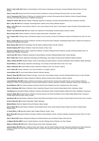 Robert F. Todd, III, MD, PhD Professor of Internal Medicine, Chief, Division of Hematology and Oncology, University of Michigan Medical School, Ann Arbor,
Michigan
Galen B. Toews, MD Professor and Chief of Pulminary & Critical Care Medicine, University of Michigan Pulmonary Division, Ann Arbor, Michigan
John E. Tomaszewski, MD Professor of Pathology and Labotatory Medicine, University of Pennsylvania School of Medicine, Director of Surgical Pathology,
University of Pennsylvania Medical Center, Philadelphia, Pennsylvania
Stephen W. Trenkner, MD Associate Professor of Radiology, Department of Radiology, University of Minnesota Medical School, Minneapolis, Minnesota
Mark C. Udey, MD, PhD Senior Investigator, Dermatology Branch, National Cancer Institute, Bethesda, Maryland
Walter J. Urba, MD Director, Cancer Research, Robert W. Franz Cancer Research Center, Earle A. Chiles Research Institute, Providence Portland Medical Center,
Portland, Oregon
Ronald F. van Vollenhoven, MD, PhD Chief, Inpatient Unit, Department of Rheumatology, Karolinska Hospital, Stockholm, Sweden
Mary Lee Vance, MD Professor of Medicine, University of Virginia Health System, Charlottesville, Virginia
Carl J. Vaughan, MD Cardiology Division, Weill Medical College of Cornell University, The New York Presbyterian Hospital-Cornell Medical Center, New York, New
York
David J. Vaughn, MD Associate Professor of Medicine, University of Pennsylvania School of Medicine, Hematology/Oncology Division, Hospital of the University Of
Pennsylvania, Philadelphia, Pennsylvania
Martin Vazquez, MD Department of Dermatology, Palo Alto Veterans Healthcare System, Palo Alto, California
Abraham Verghese, MD Professor of Medicine, Texas Tech University, El Paso, Texas
Emanuel N. Vergis, MD Assistant Professor, Department of Medicine, University of Pittsburgh School of Medicine, University of Pittsburgh Medical Center, VA
Madical Center, Pittsburgh, Pennsylvania
Julie M. Vose, MD Professor of Medicine, Department of Internal Medicine, University of Nebraska Medical Center, Omaha, Nebraska
Mark F. Walker, M.D. Instructor, Department of Neurology and Ophthalmology, Johns Hopkins University School of Medicine, Baltimore, Maryland
Jeffrey I. Wallace, MD, MPH Assistant Professor, Division of Gerontology and Geriatric Medicine, University of Washington School of Medicine, Seattle, Washington
Richard Wallace, Jr., MD Chairman, Department of Microbiology, The University of Texas Health Center at Tyler, Tyler, Texas
Ralph O. Wallerstein, MD Clinical Professor Emeritus, Department of Medicine, UCSF, San Francisco, California
John H. Walsh, MD Professor of Medicine, UCLA School of Medicine, Los Angeles, California
Jeremy Walston, MD The Johns Hopkins Medical Institutions, Baltimore, Maryland
Stewart C. Wang, MD, PhD Assistant Professor of Surgery, Trauma, Burns, and Emergency Surgery, University of Michigan Medical Center, Ann Arbor, Michigan
Michael M. Ward, MD Assistant Professor Department of Medicine, Stanford University School of Medicine, Stanford, California
Leonard Wartofsky, MD, MPH Professor of Medicine and Physiology, Uniformed Services University of the Health Sciences, Clinical Professor of Medicine,
George-town, Howard, and George Washington University Schools of Medicine, Chairman, Department of Medicine, Washington Hospital Center, Washington, DC
Ronald Washburn, MD Chief, Infectious Diseases University of Nevada School of Medicine and, Reno VA Medical Center, Reno, Nevada
Myron H. Weinberger, MD Professor of Medicine, Director, Hypertension Research Center, Indiana University Medical Center, Indianapolis, Indiana
Joan Weinryb Clinical Assistant Professor of Medicine, University of Pennsylvania, Division of Geriatric Medicine, Ralston-Penn Center, Philadelphia, Pennsylvania
Carolyn H. Welsh, MD Associate Professor of Medicine, Pulmonary Sciences, and Critical Care Medicine, Denver Veterans Affairs Medical Center, University of
Colorado Health Sciences Center, Denver, Colorado
Sally Wenzel, MD Associate Professor of Medicine, National Jewish Medical and Research Center, University of Colorado Health Sciences Center, Denver, Colorado
Ernest A. Weymuller, MD University of Washington, Seattle, Washington
Melinda Wharton Centers for Disease Control and Prevention, Atlanta, Georgia
David P. White, MD Associate Professor of Medicine, Harvard Medical School, Director, Sleep Disorders Program, Brigham and Women’s Hospital, Boston,
Massachussetts
A. Clinton White, Jr., MD Associate Professor, Baylor College of Medicine, Houston, Texas
Max S. Wicha, MD Distinguished Professor of Oncology, Professor of Internal Medicine, Director, University of Michigan Comprehensive Cancer Center, Ann Arbor,
Michigan
Peter H. Wiernik, MD Professor Departments of Medicne and Radition Medicine, New York Medical College, Valhall, New York
Jo Wiggins, BM, BCh, MRCP Lecturer in Geriatric Medicine, University of Michigan School of Medicine, Ann Arbor, Michigan
Stephen D. Williams, MD, PhD Director, Indiana University Cancer Center, Indianapolis, Indiana
James M. Wilson, MD, PhD Director, Institute for Human Gene Therapy, John Herr Musser Professor and Chair, Department of Molecular and Cellular Engineering,
Professor of Medicine and Chief, Division of Medical Genetics, University of Pennsylvania Health System, Professor of the Wistar Institute, Philadelphia,
Pennsylvania
 