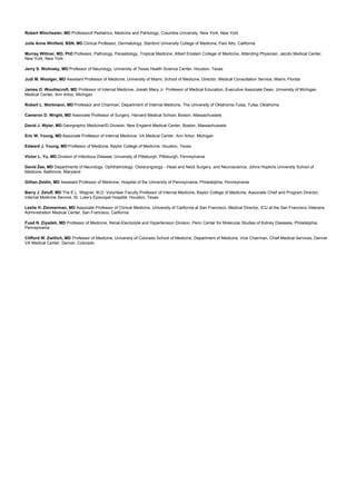 Robert Winchester, MD Professorof Pediatrics, Medicine and Pahtology, Columbia University, New York, New York
Julie Anne Winfield, BSN, MD Clinical Professor, Dermatology, Stanford University College of Medicine, Palo Alto, California
Murray Wittner, MD, PhDProfessor, Pathology, Parasitology, Tropical Medicine, Albert Einstein College of Medicine, Attending Physician, Jacobi Medical Center,
New York, New York
Jerry S. Wolinsky, MD Professor of Neurology, University of Texas Health Science Center, Houston, Texas
Judi M. Woolger, MD Assistant Professor of Medicine, University of Miami, School of Medicine, Director, Medical Consultation Service, Miami, Florida
James O. Woolliscroft, MD Professor of Internal Medicine, Josiah Macy Jr. Professor of Medical Education, Executive Associate Dean, University of Michigan
Medical Center, Ann Arbor, Michigan
Robert L. Wortmann, MD Professor and Chairman, Department of Internal Medicine, The University of Oklahoma-Tulsa, Tulsa, Oklahoma
Cameron D. Wright, MD Associate Professor of Surgery, Harvard Medical School, Boston, Massachussets
David J. Wyler, MD Georgraphic Medicine/ID Division, New England Medical Center, Boston, Massachussets
Eric W. Young, MD Associate Professor of Internal Medicine, VA Medical Center, Ann Arbor, Michigan
Edward J. Young, MD Professor of Medicine, Baylor College of Medicine, Houston, Texas
Victor L. Yu, MD Division of Infectious Disease, University of Pittsburgh, Pittsburgh, Pennsylvania
David Zee, MD Departments of Neurology, Ophthalmology, Otolaryngology - Head and Neck Surgery, and Neuroscience, Johns Hopkins University School of
Medicine, Baltimore, Maryland
Gillian Zeldin, MD Assistant Professor of Medicine, Hospital of the University of Pennsylvania, Philadelphia, Pennsylvania
Barry J. Zeluff, MD The E.L. Wagner, M.D. Volunteer Faculty Professor of Internal Medicine, Baylor College of Medicine, Associate Chief and Program Director,
Internal Medicine Service, St. Luke’s Episcopal Hospital, Houston, Texas
Leslie H. Zimmerman, MD Associate Professor of Clinical Medicine, University of California at San Francisco, Medical Director, ICU at the San Francisco Veterans
Administration Medical Center, San Francisco, California
Fuad N. Ziyadeh, MD Professor of Medicine, Renal-Electrolyte and Hypertension Division, Penn Center for Molecular Studies of Kidney Diseases, Philadelphia,
Pennsylvania
Clifford W. Zwillich, MD Professor of Medicine, University of Colorado School of Medicine, Department of Medicine, Vice Chairman, Chief Medical Services, Denver
VA Medical Center, Denver, Colorado
 