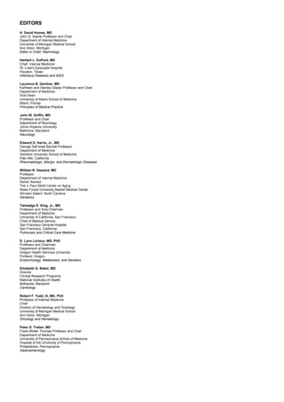 EDITORS
H. David Humes, MD
John G. Searle Professor and Chair
Department of Internal Medicine
University of Michigan Medical School
Ann Arbor, Michigan
Editor in Chief, Nephrology
Herbert L. DuPont, MD
Chief, Internal Medicine
St. Luke's Episcopal Hospital
Houston, Texas
Infectious Diseases and AIDS
Laurence B. Gardner, MD
Kathleen and Stanley Glaser Professor and Chair,
Department of Medicine
Vice-Dean
University of Miami School of Medicine
Miami, Florida
Principles of Medical Practice
John W. Griffin, MD
Professor and Chair
Department of Neurology
Johns Hopkins University
Baltimore, Maryland
Neurology
Edward D. Harris, Jr., MD
George DeForest Barnett Professor
Department of Medicine
Stanford University School of Medicine
Palo Alto, California
Rheumatologic, Allergic, and Dermatologic Diseases
William R. Hazzard, MD
Professor
Department of Internal Medicine
Senior Advisor
The J. Paul Sticht Center on Aging
Wake Forest University Baptist Medical Center
Winston-Salem, North Carolina
Geriatrics
Talmadge E. King, Jr., MD
Professor and Vice-Chairman
Department of Medicine
University of California, San Francisco
Chief of Medical Service
San Francisco General Hospital
San Francisco, California
Pulmonary and Critical Care Medicine
D. Lynn Loriaux, MD, PhD
Professor and Chairman
Department of Medicine
Oregon Health Services University
Portland, Oregon
Endocrinology, Metabolism, and Genetics
Elizabeth G. Nabel, MD
Director
Clinical Research Programs
National Institutes of Health
Bethesda, Maryland
Cardiology
Robert F. Todd, III, MD, PhD
Professor of Internal Medicine
Chief
Division of Hematology and Oncology
University of Michigan Medical School
Ann Arbor, Michigan
Oncology and Hematology
Peter G. Traber, MD
Frank Wister Thomas Professor and Chair
Department of Medicine
University of Pennsylvania School of Medicine
Hospital of the University of Pennsylvania
Philadelphia, Pennsylvania
Gastroenterology
 