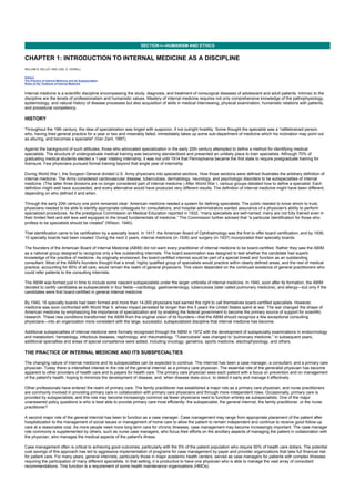 CHAPTER 1: INTRODUCTION TO INTERNAL MEDICINE AS A DISCIPLINE
Kelley’s Textbook of Internal Medicine
SECTION I—HUMANISM AND ETHICS
CHAPTER 1: INTRODUCTION TO INTERNAL MEDICINE AS A DISCIPLINE
WILLIAM N. KELLEY AND JOEL D. HOWELL
History
The Practice of Internal Medicine and its Subspecialties
Roles of the Textbook of Internal Medicine
Internal medicine is a scientific discipline encompassing the study, diagnosis, and treatment of nonsurgical diseases of adolescent and adult patients. Intrinsic to the
discipline are the tenets of professionalism and humanistic values. Mastery of internal medicine requires not only comprehensive knowledge of the pathophysiology,
epidemiology, and natural history of disease processes but also acquisition of skills in medical interviewing, physical examination, humanistic relations with patients,
and procedural competency.
HISTORY
Throughout the 19th century, the idea of specialization was tinged with suspicion, if not outright hostility. Some thought the specialist was a “rattlebrained person,
who, having tried general practice for a year or two and miserably failed, immediately takes up some sub-department of medicine which his inclination may point out
as alluring, and becomes a specialist” (Van Zant, 1887).
Against the background of such attitudes, those who advocated specialization in the early 20th century attempted to define a method for identifying medical
specialists. The structure of undergraduate medical training was becoming standardized and presented an unlikely place to train specialists. Although 70% of
graduating medical students elected a 1-year rotating internship, it was not until 1914 that Pennsylvania became the first state to require postgraduate training for
licensure. Few physicians pursued formal training beyond that single year of internship.
During World War I, the Surgeon General divided U.S. Army physicians into specialist sections. How those sections were defined illustrates the arbitrary definition of
internal medicine. The Army considered cardiovascular disease, tuberculosis, dermatology, neurology, and psychologic disorders to be subspecialties of internal
medicine. (The latter three divisions are no longer considered part of internal medicine.) After World War I, various groups debated how to define a specialist. Each
definition might well have succeeded, and every alternative would have produced very different results. The definition of internal medicine might have been different,
depending on who defined it and when.
Through the early 20th century one point remained clear: American medicine needed a system for defining specialists. The public needed to know whom to trust,
physicians needed to be able to identify appropriate colleagues for consultations, and hospital administrators wanted assurance of a physician's ability to perform
specialized procedures. As the prestigious Commission on Medical Education reported in 1932, “many specialists are self-named; many are not fully trained even in
their limited field and still less well equipped in the broad fundamentals of medicine.” The Commission further advised that “a particular identification for those who
profess to be specialists should be created” (Wilson, 1940).
That identification came to be certification by a specialty board. In 1917, the American Board of Ophthalmology was the first to offer board certification, and by 1936,
10 specialty boards had been created. During the next 2 years, internal medicine (in 1936) and surgery (in 1937) incorporated their specialty boards.
The founders of the American Board of Internal Medicine (ABIM) did not want every practitioner of internal medicine to be board-certified. Rather they saw the ABIM
as a national group designed to recognize only a few outstanding internists. The board examination was designed to test whether the candidate had superb
knowledge of the practice of medicine. As originally envisioned, the board-certified internist would be part of a special breed and function as an outstanding
consultant. Most of the ABIM's founders thought that a small, highly qualified group of specialists would practice within clearly defined areas, and the rest of medical
practice, accounting for 85% of all care, would remain the realm of general physicians. This vision depended on the continued existence of general practitioners who
could refer patients to the consulting internists.
The ABIM was formed just in time to include some nascent subspecialists under the larger umbrella of internal medicine. In 1940, soon after its formation, the ABIM
decided to certify candidates as subspecialists in four fields—cardiology, gastroenterology, tuberculosis (later called pulmonary medicine), and allergy—but only if the
candidates were first board-certified in general internal medicine.
By 1940, 16 specialty boards had been formed and more than 14,000 physicians had earned the right to call themselves board-certified specialists. However,
medicine was soon confronted with World War II, whose impact persisted far longer than the 5 years the United States spent at war. The war changed the shape of
American medicine by emphasizing the importance of specialization and by enabling the federal government to become the primary source of support for scientific
research. These new conditions transformed the ABIM from the original vision of its founders—that the ABIM should recognize a few exceptional consulting
physicians—into an organization more consistent with the large, successful, subspecialized discipline that internal medicine has become.
Additional subspecialties of internal medicine were formally recognized through the ABIM in 1972 with the development of subspecialty examinations in endocrinology
and metabolism, hematology, infectious diseases, nephrology, and rheumatology. “Tuberculosis” was changed to “pulmonary medicine.” In subsequent years,
additional specialties and areas of special competence were added, including oncology, geriatrics, sports medicine, electrophysiology, and others.
THE PRACTICE OF INTERNAL MEDICINE AND ITS SUBSPECIALTIES
The changing nature of internal medicine and its subspecialties can be expected to continue. The internist has been a case manager, a consultant, and a primary care
physician. Today there is intensified interest in the role of the general internist as a primary care physician. The essential role of the generalist physician has become
apparent to other providers of health care and to payers for health care. The primary care physician sees each patient with a focus on prevention and on management
of the patient's health, hoping to minimize the development of disease, and, when disease does occur, to detect it early and manage it effectively.
Other professionals have entered the realm of primary care. The family practitioner has established a major role as a primary care physician, and nurse practitioners
are commonly involved in providing primary care in collaboration with primary care physicians and through more independent roles. Occasionally, primary care is
provided by subspecialists, and this role may become increasingly common as fewer physicians need to function entirely as subspecialists. One of the major
unanswered policy questions is who is best able to provide primary care most efficiently: the subspecialist, the general internist, the family practitioner, or the nurse
practitioner?
A second major role of the general internist has been to function as a case manager. Case management may range from appropriate placement of the patient after
hospitalization to the management of social issues or management of home care to allow the patient to remain independent and continue to receive good follow-up
care at a reasonable cost. As more people need more long-term care for chronic illnesses, case management may become increasingly important. The case manager
role commonly is supplemented by others, such as nurse case managers, who focus their efforts on the ancillary aspects of managing the patient in collaboration with
the physician, who manages the medical aspects of the patient's illness.
Case management often is critical to achieving good outcomes, particularly with the 5% of the patient population who require 50% of health care dollars. The potential
cost savings of this approach has led to aggressive implementation of programs for case management by payer and provider organizations that take full financial risk
for patient care. For many years, general internists, particularly those in major academic health centers, served as case managers for patients with complex illnesses
requiring the participation of many different specialists. In that setting, it is productive to have one physician who is able to manage the vast array of consultant
recommendations. This function is a requirement of some health maintenance organizations (HMOs).
 